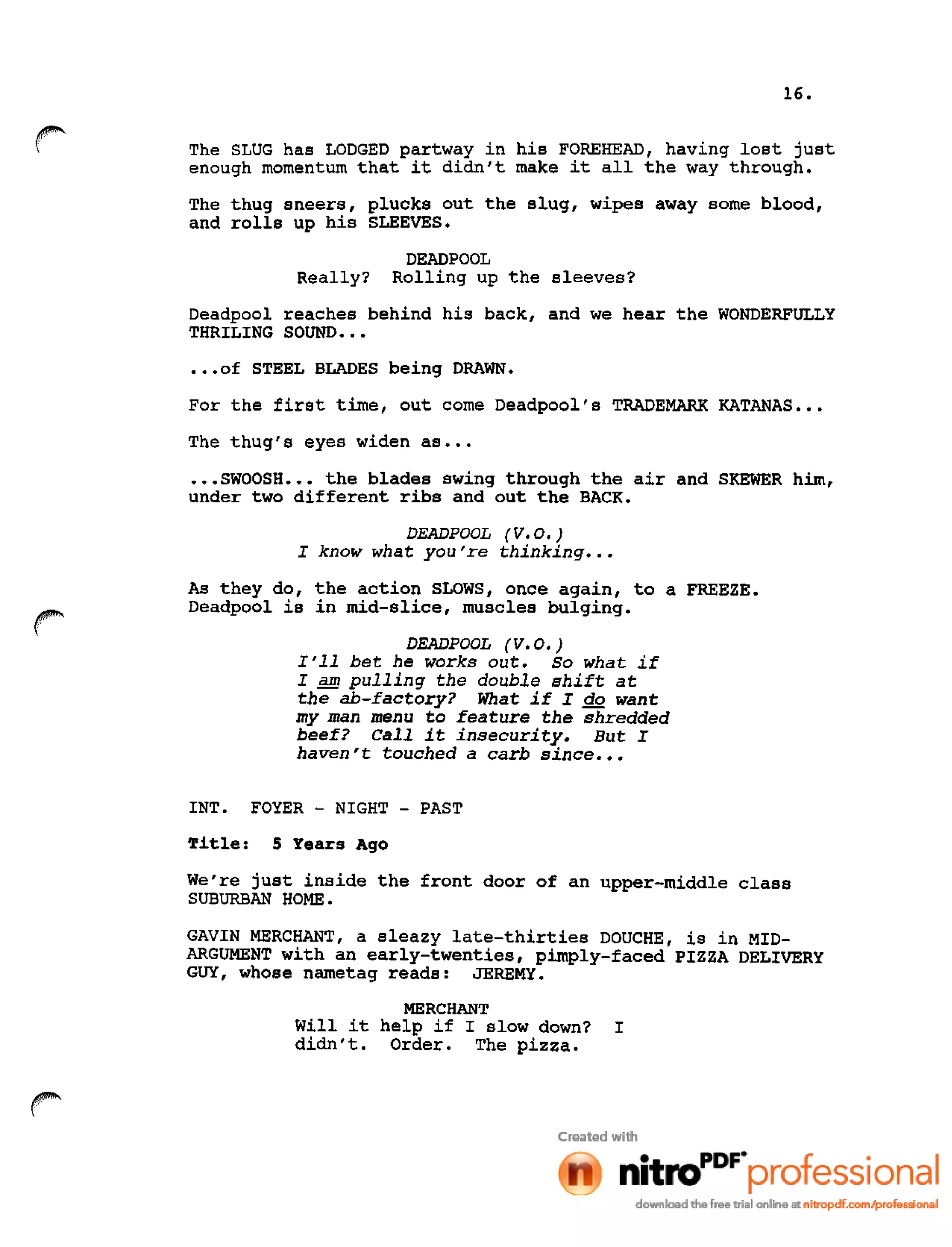 16.
r The SLUG has LODGED partway in his FOREHEAD, having lost just
enough momentum that it didn't make it all the way through.
The thug sneers, plucks out the slug, wipes away some blood,
and rolls up his SLEEVES.
DEADPOOL
Really? Rolling up the sleeves?
Deadpool reaches behind his back, and we hear the WONDERFULLY
THRILING SOUND •••
•••of STEEL BLADES being DRAWN.
For the first time, out come Deadpool's TRADEMARK KATANAS •••
The thug's eyes widen as •••
•••SWOOSH ••• the blades swing through the air and SKEWER him,
under two different ribs and out the BACK.
DEADPOOL (V.O.)
I know what you're thinking •••
As they do, the action SLOWS, once again, to a FREEZE.
Deadpool is in mid-slice, muscles bulging.
DEADPOOL (V.O.)
I'll bet he works out. So what if
I SID pulling the double shift at
the ab-factory? What if I do want
my man menu to feature the shredded
beef? Call it insecurity. But I
haven't touched a carb since •••
INT. FOYER - NIGHT - PAST
Title: 5 Years Ago
We're just inside the front door of an upper-middle class
SUBURBAN HOME.
GAVIN MERCHANT, a sleazy late-thirties DOUCHE, is in MID-
ARGUMENT with an early-twenties, pimply-faced PIZZA DELIVERY
GUY, whose nametag reads: JEREMY •
MERCHANT
Will it help if I slow down? I
didn't. Order. The pizza.
 