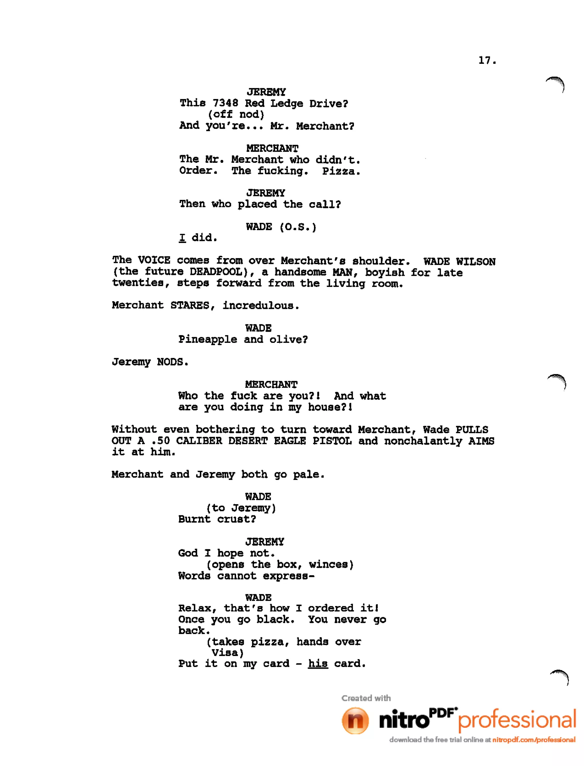 17.
JEREMY
This 7348 Red Ledge Drive?
(off nod)
And you're ••• Mr. Merchant?
MERCHANT
The Mr. Merchant who didn't.
Order. The fucking. Pizza.
JEREMY
Then who placed the call?
1. did.
WADE (O.S.)
The VOICE comes from over Merchant's shoulder. WADE WILSON
(the future DEADPOOL), a handsome MAN, boyish for late
twenties, steps forward from the living room.
Merchant STARES, incredulous.
WADE
Pineapple and olive?
Jeremy NODS.
MERCHANT
Who the fuck are you?! And what
are you doing in my house?!
Without even bothering to turn toward Merchant, Wade PULLS
OUT A .50 CALIBER DESERT EAGLE PISTOL and nonchalantly AIMS
it at him.
Merchant and Jeremy both go pale.
WADE
(to Jeremy)
Burnt crust?
JEREMY
God I hope not.
(opens the box, winces)
Words cannot express-
WADE
Relax, that's how I ordered it!
Once you go black. You never go
back.
(takes pizza, hands over
Visa)
Put it on my card - his card.
 