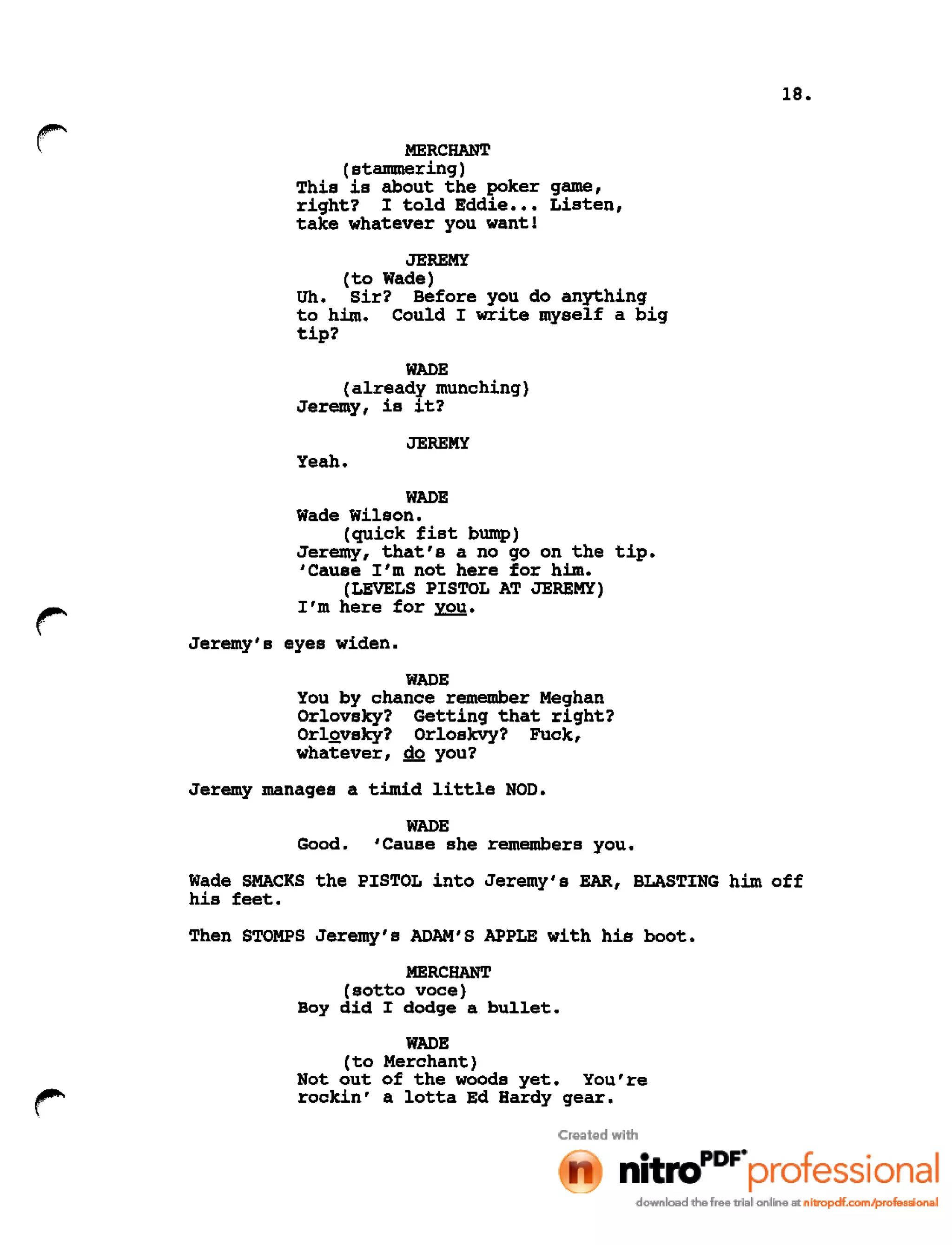 18.
r MERCHANT
(stammering)
This is about the poker game,
right? I told Eddie ••• Listen,
take whatever you want!
JEREMY
(to Wade)
Uh. Sir? Before you do anything
to him. Could I write myself a big
tip?
WADE
(already munching)
Jeremy, is it?
JEREMY
Yeah.
WADE
Wade Wilson.
(quick fist bump)
Jeremy, that's a no go on the tip.
'Cause I'm not here for him.
(LEVELS PISTOL AT JEREMY)
I'm here for you.
Jeremy's eyes widen.
WADE
You by chance remember Meghan
Orlovsky? Getting that right?
OrlQvsky? Orloskvy? Fuck,
whatever, do you?
Jeremy manages a timid little NOD.
WADE
Good. 'Cause she remembers you.
Wade SMACKS the PISTOL into Jeremy's EAR, BLASTING him off
his feet.
Then STOMPS Jeremy's ADAM'S APPLE with his boot.
MERCHANT
(sotto voce)
Boy did I dodge a bullet.
WADE
(to Merchant)
Not out of the woods yet. You're
rockin' a lotta Ed Hardy gear.
 