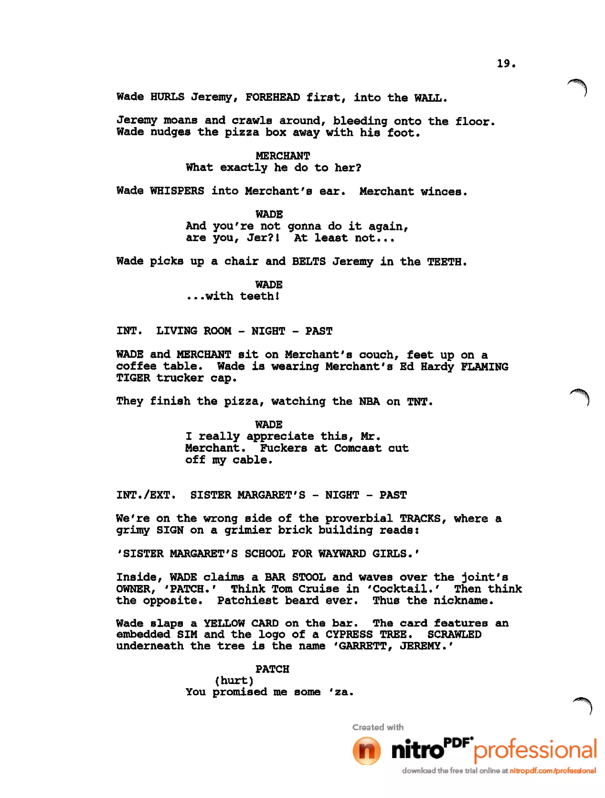 19.
Wade HURLS Jeremy, FOREHEAD first, into the WALL.
Jeremy moans and crawls around, bleeding onto the floor.
Wade nudges the pizza box away with his foot.
MERCHANT
What exactly he do to her?
Wade WHISPERS into Merchant's ear. Merchant winces.
WADE
And you're not gonna do it again,
are you, Jer?! At least not •••
Wade picks up a chair and BELTS Jeremy in the TEETH.
WADE
•••with teeth!
INT. LIVING ROOM - NIGHT - PAST
WADE and MERCHANT sit on Merchant's couch, feet up on a
coffee table. Wade is wearing Merchant's Ed Hardy FLAMING
TIGER trucker cap.
They finish the pizza, watching the NBA on TNT.
WADE
I really appreciate this, Mr.
Merchant. Fuckers at Comcast cut
off my cable.
INT./EXT. SISTER MARGARET'S - NIGHT - PAST
We're on the wrong side of the proverbial TRACKS, where a
grimy SIGN on a grimier brick building reads:
'SISTER MARGARET'S SCHOOL FOR WAYWARD GIRLS.'
Inside, WADE claims a BAR STOOL and waves over the joint's
OWNER, 'PATCH.' Think Tom cruise in 'Cocktail.' Then think
the opposite. Patchiest beard ever. Thus the nickname.
Wade slaps a YELLOW CARD on the bar. The card features an
embedded SIM and the logo of a CYPRESS TREE. SCRAWLED
underneath the tree is the name 'GARRETT, JEREMY.'
PATCH
(hurt)
You promised me some 'za.
 