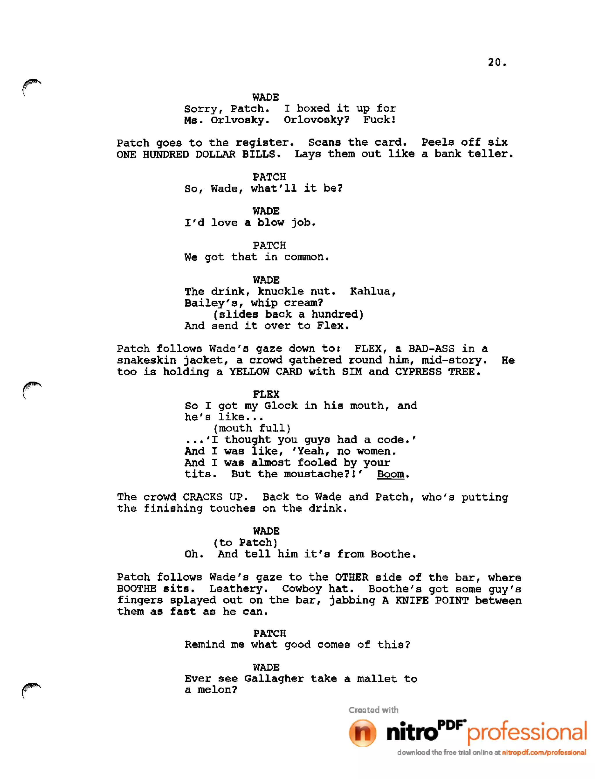 20.
r WADE
Sorry, Patch. I boxed it up for
Ms. Orlvosky. Orlovosky? Fuck!
Patch goes to the register. Scans the card. Peels off six
ONE HUNDRED DOLLAR BILLS. Lays them out like a bank teller.
PATCH
So, Wade, what'll it be?
WADE
I'd love a blow job.
PATCH
We got that in common.
WADE
The drink, knuckle nut. Kahlua,
Bailey's, whip cream?
(slides back a hundred)
And send it over to Flex.
Patch follows Wade's gaze down to: FLEX, a BAD-ASS in a
snakeskin jacket, a crowd gathered round him, mid-story. He
too is holding a YELLOW CARD with SIM and CYPRESS TREE.
FLEX
So I got my Glock in his mouth, and
he's like •••
(mouth full)
•••'I thought you guys had a code.'
And I was like, 'Yeah, no women.
And I was almost fooled by your
tits. But the moustache?!' Boom.
The crowd CRACKS UP. Back to Wade and Patch, who's putting
the finishing touches on the drink.
WADE
(to Patch)
Oh. And tell him it's from Boothe.
Patch follows Wade's gaze to the OTHER side of the bar, where
BOOTHE sits. Leathery. Cowboy hat. Boothe's got some guy's
fingers splayed out on the bar, jabbing A KNIFE POINT between
them as fast as he can.
PATCH
Remind me what good comes of this?
WADE
Ever see Gallagher take a mallet to
a melon?
 
