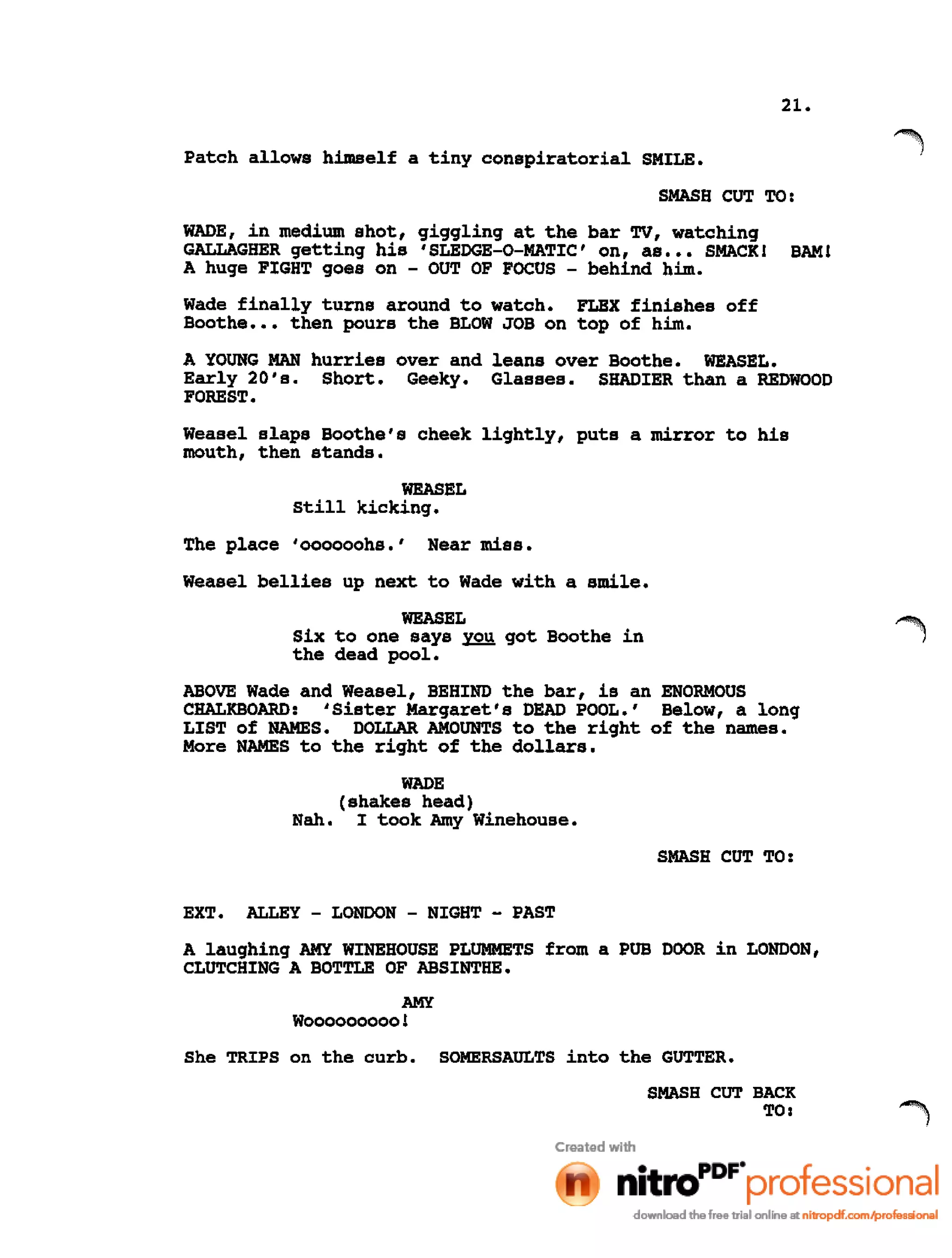 21.
Patch allows himself a tiny conspiratorial SMILE.
SMASH CUT TO:
WADE, in medium shot, giggling at the bar TV, watching
GALLAGHER getting his 'SLEDGE-O-MATIC' on, as ••• SMACK! BAM!
A huge FIGHT goes on - OUT OF FOCUS - behind him.
Wade finally turns around to watch. FLEX finishes off
Boothe ••• then pours the BLOW JOB on top of him.
A YOUNG MAN hurries over and leans over Boothe. WEASEL.
Early 20's. Short. Geeky. Glasses. SHADIER than a REDWOOD
FOREST.
Weasel slaps Boothe's cheek lightly, puts a mirror to his
mouth, then stands.
WEASEL
still kicking.
The place 'oooooohs.' Near miss.
Weasel bellies up next to Wade with a smile.
WEASEL
Six to one says you got Boothe in
the dead pool.
ABOVE Wade and Weasel, BEHIND the bar, is an ENORMOUS
CHALKBOARD: 'Sister Margaret's DEAD POOL.' Below, a long
LIST of NAMES. DOLLAR AMOUNTS to the right of the names.
More NAMES to the right of the dollars.
WADE
(shakes head)
Nah. I took Amy Winehouse.
SMASH CUT TO:
EXT. ALLEY - LONDON - NIGHT - PAST
A laughing AMY WlNEHOUSE PLUMMETS from a PUB DOOR in LONDON,
CLUTCHING A BOTTLE OF ABSINTHE.
AMY
Wooooooooo!
She TRIPS on the curb. SOMERSAULTS into the GUTTER.
SMASH CUT BACK
TO:
 