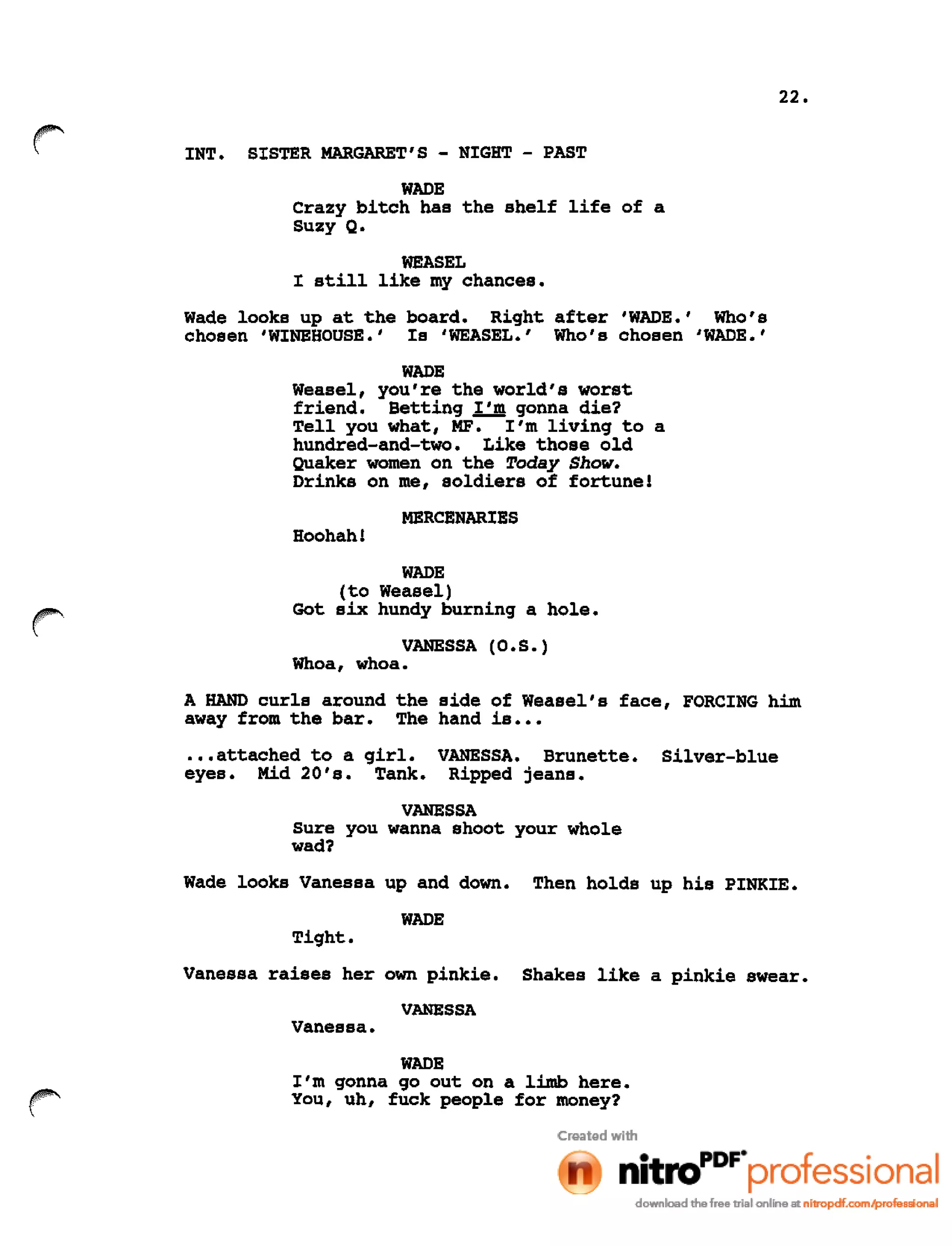 22.
r INT. SISTER MARGARET'S - NIGHT - PAST
WADE
Crazy bitch has the shelf life of a
Suzy Q.
WEASEL
I still like my chances.
Wade looks up at the board. Right after 'WADE.' Who's
chosen 'WlNEHOUSE.' Is 'WEASEL.' Who's chosen 'WADE.'
WADE
Weasel, you're the world's worst
friend. Betting I'm gonna die?
Tell you what, MF. I'm living to a
hundred-and-two. Like those old
Quaker women on the Today Show.
Drinks on me, soldiers of fortune!
MERCENARIES
Hoohah!
r
WADE
(to Weasel)
Got six hundy burning a hole.
VANESSA (O.S.)
Whoa, whoa.
A HAND curls around the side of Weasel's face, FORCING him
away from the bar. The hand is •••
•..attached to a girl.
eyes. Mid 20's. Tank.
VANESSA. Brunette.
Ripped jeans.
Silver-blue
VANESSA
Sure you wanna shoot your whole
wad?
Wade looks Vanessa up and down. Then holds up his PINKIE.
WADE
Tight.
Vanessa raises her own pinkie. Shakes like a pinkie swear.
VANESSA
Vanessa.
WADE
I'm gonna go out on a limb here.
You, uh, fuck people for money?
 