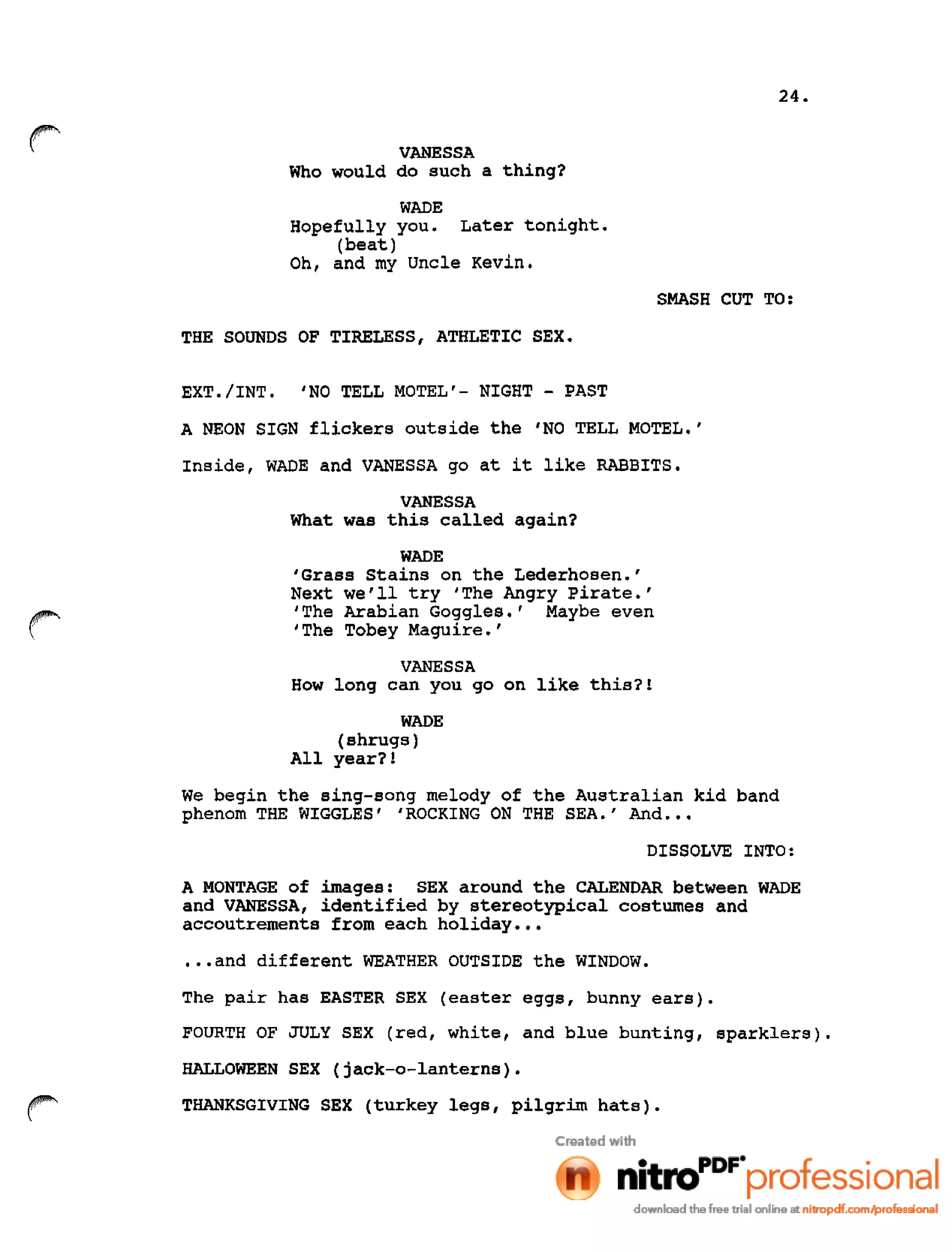 24.
r VANESSA
Who would do such a thing?
WADE
Hopefully you. Later tonight.
(beat)
Oh, and my Uncle Kevin.
SMASH CUT TO:
THE SOUNDS OF TIRELESS, ATHLETIC SEX.
EXT./INT. 'NO TELL MOTEL'- NIGHT - PAST
A NEON SIGN flickers outside the 'NO TELL MOTEL.'
Inside, WADE and VANESSA go at it like RABBITS.
VANESSA
What was this called again?
WADE
'Grass Stains on the Lederhosen.'
Next we'll try 'The Angry Pirate.'
'The Arabian Goggles.' Maybe even
'The Tobey Maguire.'
VANESSA
How long can you go on like this?!
WADE
(shrugs)
All year?!
We begin the sing-song melody of the Australian kid band
phenom THE WIGGLES' 'ROCKING ON THE SEA.' And •••
DISSOLVE INTO:
A MONTAGE of images: SEX around the CALENDAR between WADE
and VANESSA, identified by stereotypical costumes and
accoutrements from each holiday •••
•••and different WEATHER OUTSIDE the WINDOW.
The pair has EASTER SEX (easter eggs, bunny ears).
FOURTH OF JULy SEX (red, white, and blue bunting, sparklers).
HALLOWEEN SEX (jack-o-lanterns).
THANKSGIVING SEX (turkey legs, pilgrim hats).
 