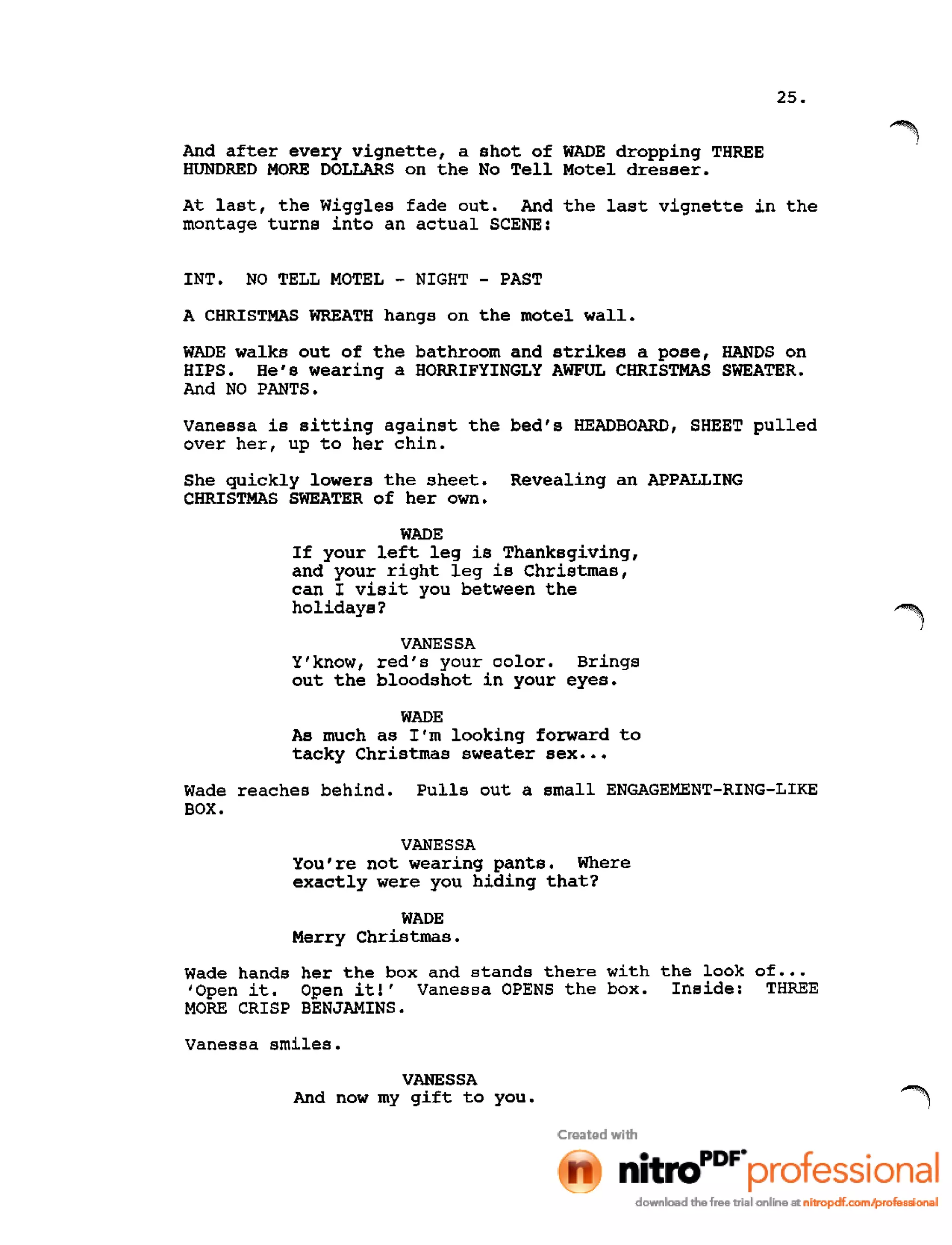 25.
And after every vignette, a shot of WADE dropping THREE
HUNDRED MORE DOLLARS on the No Tell Motel dresser.
At last, the Wiggles fade out. And the last vignette in the
montage turns into an actual SCENE:
INT. NO TELL MOTEL - NIGHT - PAST
A CHRISTMAS WREATH hangs on the motel wall.
WADE walks out of the bathroom and strikes a pose, HANDS on
HIPS. He's wearing a HORRIFYINGLY AWFUL CHRISTMAS SWEATER.
And NO PANTS.
Vanessa is sitting against the bed's HEADBOARD, SHEET pulled
over her, up to her chin.
She quickly lowers the sheet. Revealing an APPALLING
CHRISTMAS SWEATER of her own.
WADE
If your left leg is Thanksgiving,
and your right leg is Christmas,
can I visit you between the
holidays?
VANESSA
Y'know, red's your color. Brings
out the bloodshot in your eyes.
WADE
As much as I'm looking forward to
tacky Christmas sweater sex •••
Wade reaches behind. Pulls out a small ENGAGEMENT-RING-LlKE
BOX.
VANESSA
You're not wearing pants. Where
exactly were you hiding that?
WADE
Merry Christmas.
Wade hands her the box and stands there with the look of •••
'Open it. Open it!' Vanessa OPENS the box. Inside: THREE
MORE CRISP BENJAMINS.
Vanessa smiles.
VANESSA
And now my gift to you.
 