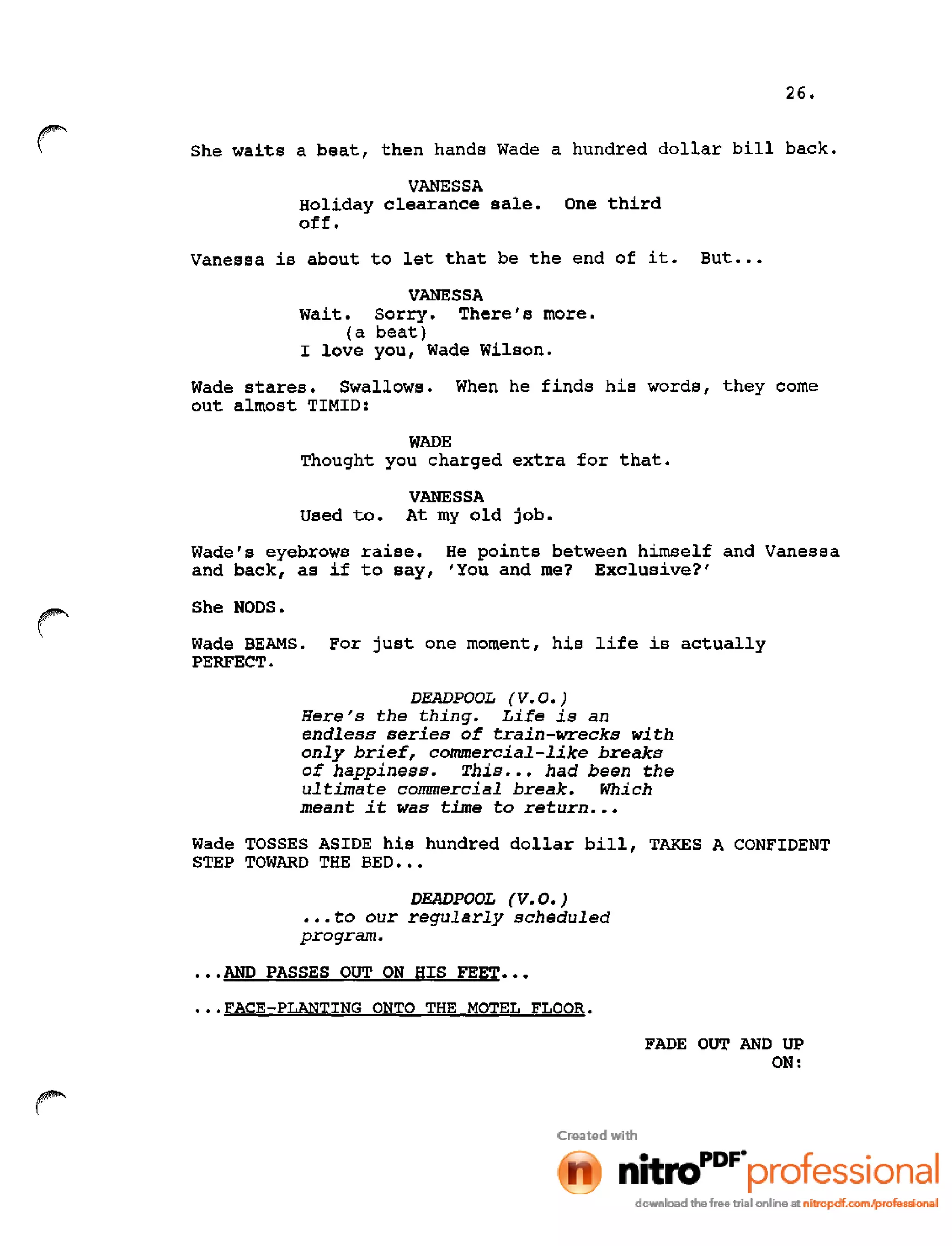 26.
She waits a beat, then hands Wade a hundred dollar bill back.
VANESSA
Holiday clearance sale. One third
off.
Vanessa is about to let that be the end of it. But •••
VANESSA
Wait. Sorry. There's more.
(a beat)
I love you, Wade Wilson.
Wade stares. Swallows. When he finds his words, they come
out almost TIMID:
WADE
Thought you charged extra for that.
VANESSA
Used to. At my old job.
Wade's eyebrows raise. He points between himself and Vanessa
and back, as if to say, 'You and me? Exclusive?'
She NODS.
Wade BEAMS. For just one moment, his life is actually
PERFECT.
DEADPOOL (V.O.)
Here's the thing. Life is an
endless series of train-wrecks with
only brief, commercial-like breaks
of happiness. This ••• had been the
ultimate commercial break. Which
meant it was time to return •••
Wade TOSSES ASIDE his hundred dollar bill, TAKES A CONFIDENT
STEP TOWARD THE BED •••
DEADPOOL (V. 0.)
•••to our regularly scheduled
program •
•••AND PASSES OUT ON HIS FEET •••
•••FACE-PLANTING ONTO THE MOTEL FLOOR.
FADE OUT AND UP
ON:
 