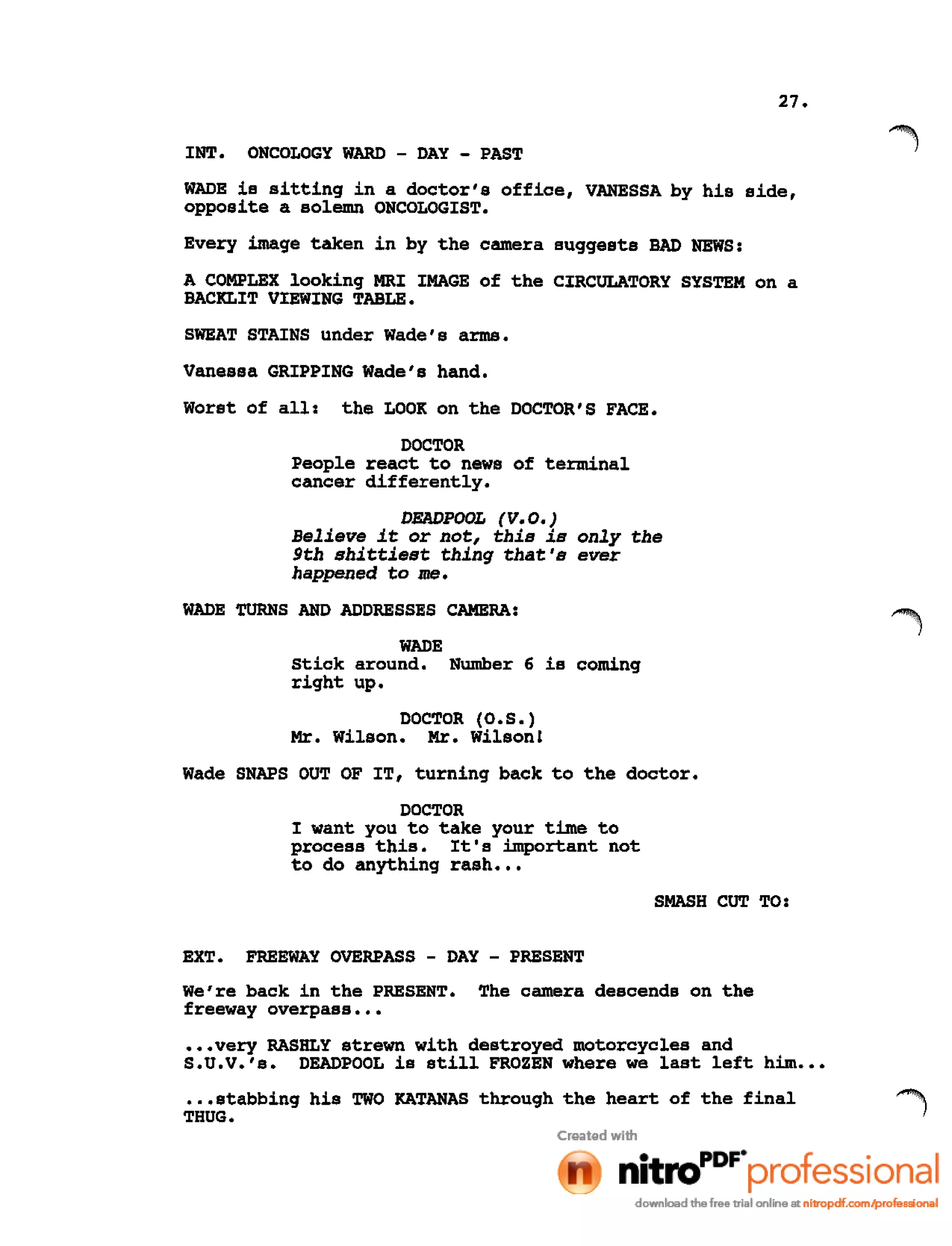 27.
INT. ONCOLOGY WARD - DAY - PAST
WADE is sitting in a doctor's office, VANESSA by his side,
opposite a solemn ONCOLOGIST.
Every image taken in by the camera suggests BAD NEWS:
A COMPLEX looking MRI IMAGE of the CIRCULATORY SYSTEM on a
BACKLIT VIEWING TABLE.
SWEAT STAINS under Wade's arms.
Vanessa GRIPPING Wade's hand.
Worst of all: the LOOK on the DOCTOR'S FACE.
DOCTOR
People react to news of terminal
cancer differently.
DEADPOOL (V.O.)
Believe it or not, this is only the
9th shittiest thing that's ever
happened to me.
WADE TURNS AND ADDRESSES CAMERA:
WADE
Stick around. Number 6 is coming
right up.
DOCTOR (O.S.)
Mr. Wilson. Mr. Wilson!
Wade SNAPS OUT OF IT, turning back to the doctor.
DOCTOR
I want you to take your time to
process this. It's important not
to do anything rash •••
SMASH CUT TO:
EXT. FREEWAY OVERPASS - DAY - PRESENT
We're back in the PRESENT. The camera descends on the
freeway overpass •••
•••very RASHLY strewn with destroyed motorcycles and
S.U.V.'s. DEADPOOL is still FROZEN where we last left him •••
•.•stabbing his TWO KATANAS through the heart of the final
THUG.
 