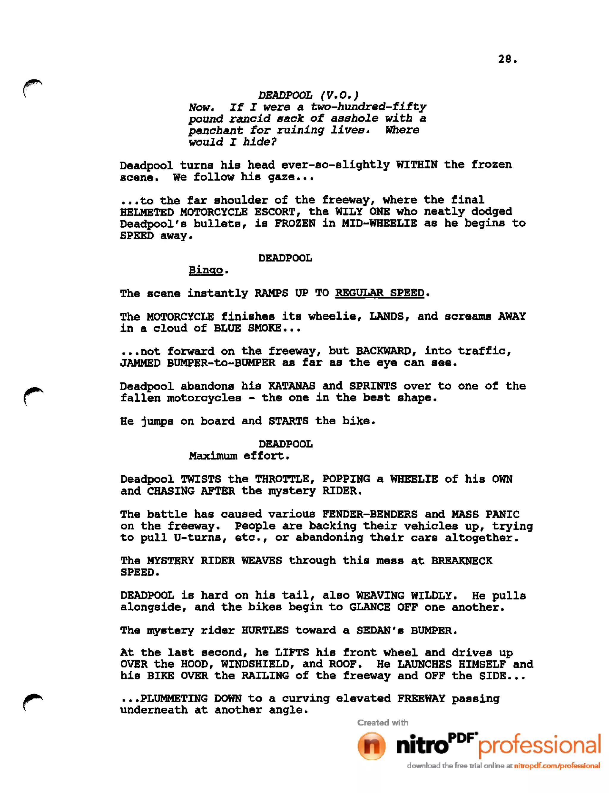 28.
DEADPOOL (V.O.)
Now. If I were a two-hundred-fifty
pound rancid sack of asshole with a
penchant for ruining lives. Where
would I hide?
Deadpool turns his head ever-so-slightly WITHIN the frozen
scene. We follow his gaze •••
•••to the far shoulder of the freeway, where the final
HELMETED MOTORCYCLE ESCORT, the WILY ONE who neatly dodged
Deadpool's bullets, is FROZEN in MID-WHEELIE as he begins to
SPEED away.
DEADPOOL
Bingo.
The scene instantly RAMPS UP TO REGULAR SPEED.
The MOTORCYCLE finishes its wheelie, LANDS, and screams AWAY
in a cloud of BLUE SMOKE •••
•••not forward on the freeway, but BACKWARD, into traffic,
JAMMED BUMPER-to-BUMPER as far as the eye can see.
Deadpool abandons his KATANAS and SPRINTS over to one of the
fallen motorcycles - the one in the best shape.
He jumps on board and STARTS the bike.
DEADPOOL
Maximum effort.
Deadpool TWISTS the THROTTLE, POPPING a WHEELIE of his OWN
and CHASING AFTER the mystery RIDER.
The battle has caused various FENDER-BENDERS and MASS PANIC
on the freeway. People are backing their vehicles up, trying
to pull U-turns, etc., or abandoning their cars altogether.
The MYSTERY RIDER WEAVES through this mess at BREAKNECK
SPEED.
DEADPOOL is hard on his tail, also WEAVING WILDLY. He pulls
alongside, and the bikes begin to GLANCE OFF one another.
The mystery rider HURTLES toward a SEDAN's BUMPER.
At the last second, he LIFTS his front wheel and drives up
OVER the HOOD, WINDSHIELD, and ROOF. He LAUNCHES HIMSELF and
his BIKE OVER the RAILING of the freeway and OFF the SIDE ••.
.••PLUMMETING DOWN to a curving elevated FREEWAY passing
underneath at another angle.
 