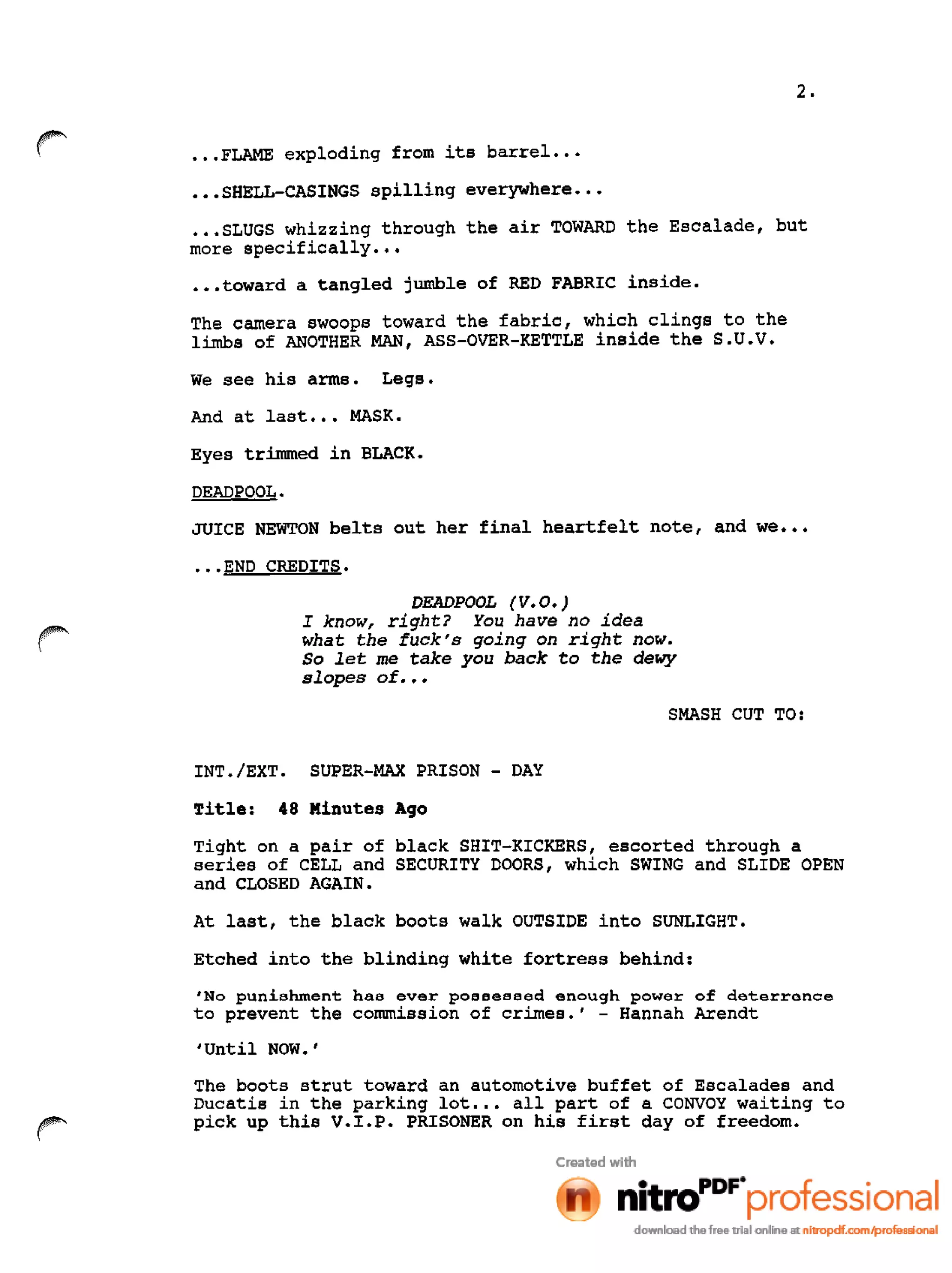 2 •
•••FLAME exploding from its barrel •••
•••SHELL-CASINGS spilling everywhere •••
•••SLUGS whizzing through the air TOWARD the Escalade, but
more specifically •••
•••toward a tangled jumble of RED FABRIC inside.
The camera swoops toward the fabric, which clings to the
limbs of ANOTHER MAN, ASS-OVER-KETTLE inside the S.U •V •
We see his arms. Legs.
And at last ••• MASK.
Eyes trimmed in BLACK.
DEADPOOL.
JUICE NEWTON belts out her final heartfelt note, and we •••
•••END CREDITS.
DEADPOOL (V.O.)
I know, right? You have no idea
what the fuck's going on right now.
So let me take you back to the de~
slopes of •••
SMASH CUT TO:
INT./EXT. SUPER-MAX PRISON - DAY
Title: 48 Minutes Aqo
Tight on a pair of black SHIT-KICKERS, escorted through a
series of CELL and SECURITY DOORS, which SWING and SLIDE OPEN
and CLOSED AGAIN.
At last, the black boots walk OUTSIDE into SUNLIGHT.
Etched into the blinding white fortress behind:
'No punishment has ever possessed enough power of deterrence
to prevent the commission of crimes.' - Hannah Arendt
,Until NOW.'
The boots strut toward an automotive buffet of Escalades and
Ducatis in the parking lot ••• all part of a CONVOY waiting to
pick up this V.I.P. PRISONER on his first day of freedom.
 