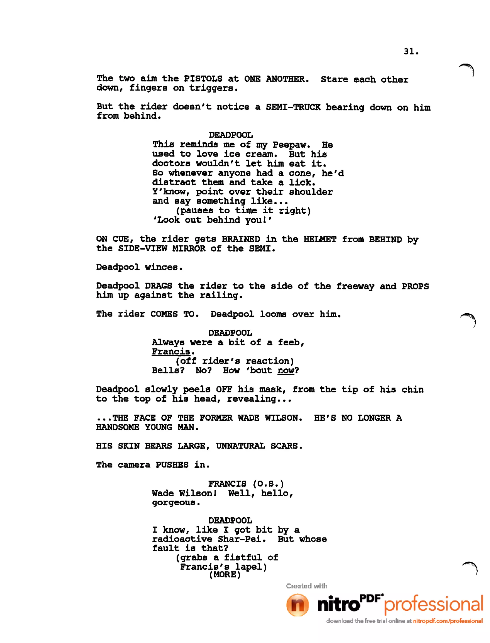 31.
The two aim the PISTOLS at ONE ANOTHER. Stare each other
down, fingers on triggers.
But the rider doesn't notice a SEMI-TRUCK bearing down on him
from behind.
DEADPOOL
This reminds me of my Peepaw. He
used to love ice cream. But his
doctors wouldn't let him eat it.
So whenever anyone had a cone, he'd
distract them and take a lick.
Y'know, point over their shoulder
and say something like •••
(pauses to time it right)
'Look out behind you!'
ON CUE, the rider gets BRAINED in the HELMET from BEHIND by
the SIDE-VIEW MIRROR of the SEMI.
Deadpool winces.
Deadpool DRAGS the rider to the side of the freeway and PROPS
him up against the railing.
The rider COMES TO. Deadpool looms over him.
DEADPOOL
Always were a bit of a feeb,
Francis.
(off rider's reaction)
Bells? No? How 'bout now?
Deadpool slowly peels OFF his mask, from the tip of his chin
to the top of his head, revealing •••
•••THE FACE OF THE FORMER WADE WILSON. HE'S NO LONGER A
HANDSOME YOUNG MAN.
HIS SKIN BEARS LARGE, UNNATURAL SCARS.
The camera PUSHES in.
FRANCIS (O.S.)
Wade Wilson! Well, hello,
gorgeous.
DEADPOOL
I know, like I got bit by a
radioactive Shar-Pei. But whose
fault is that?
(grabs a fistful of
Francis's lapel)
(MORE)
 