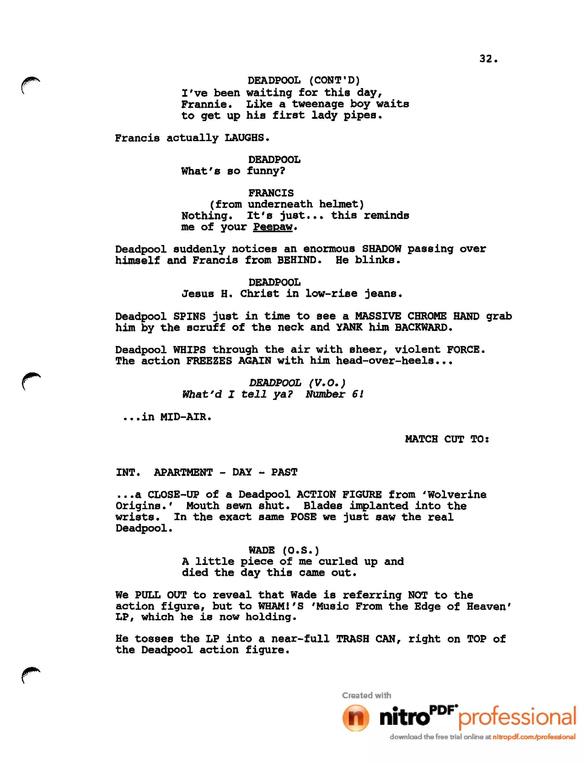 32.
r I've been
Frannie.
to get up
DEADPOOL (CONT'D)
waiting for this day,
Like a tweenage boy waits
his first lady pipes.
Francis actually LAUGHS.
DEADPOOL
What's so funny?
FRANCIS
(from underneath helmet)
Nothing. It's just ••• this reminds
me of your Peepaw.
Deadpool suddenly notices an enormous SHADOW passing over
himself and Francis from BEHIND. He blinks.
DEADPOOL
Jesus H. Christ in low-rise jeans.
Deadpool SPINS just in time to see a MASSIVE CHROME HAND grab
him by the scruff of the neck and YANK him BACKWARD.
Deadpool WHIPS through the air with sheer, violent FORCE.
The action FREEZES AGAIN with him head-over-heels •••
DEADPOOL (V.O.)
What'd I tell ya? Number 6!
•••in MID-AIR.
MATCH CUT TO:
INT. APARTMENT - DAY - PAST
.••a CLOSE-UP of a Deadpool ACTION FIGURE from 'Wolverine
Origins.' Mouth sewn shut. Blades implanted into the
wrists. In the exact same POSE we just saw the real
Deadpool.
WADE (0.S.)
A little piece of me curled up and
died the day this came out.
We PULL OUT to reveal that Wade is referring NOT to the
action figure, but to WHAMl'S 'Music From the Edge of Heaven'
LP, which he is now holding.
He tosses the LP into a near-full TRASH CAN, right on TOP of
the Oeadpool action figure.
 