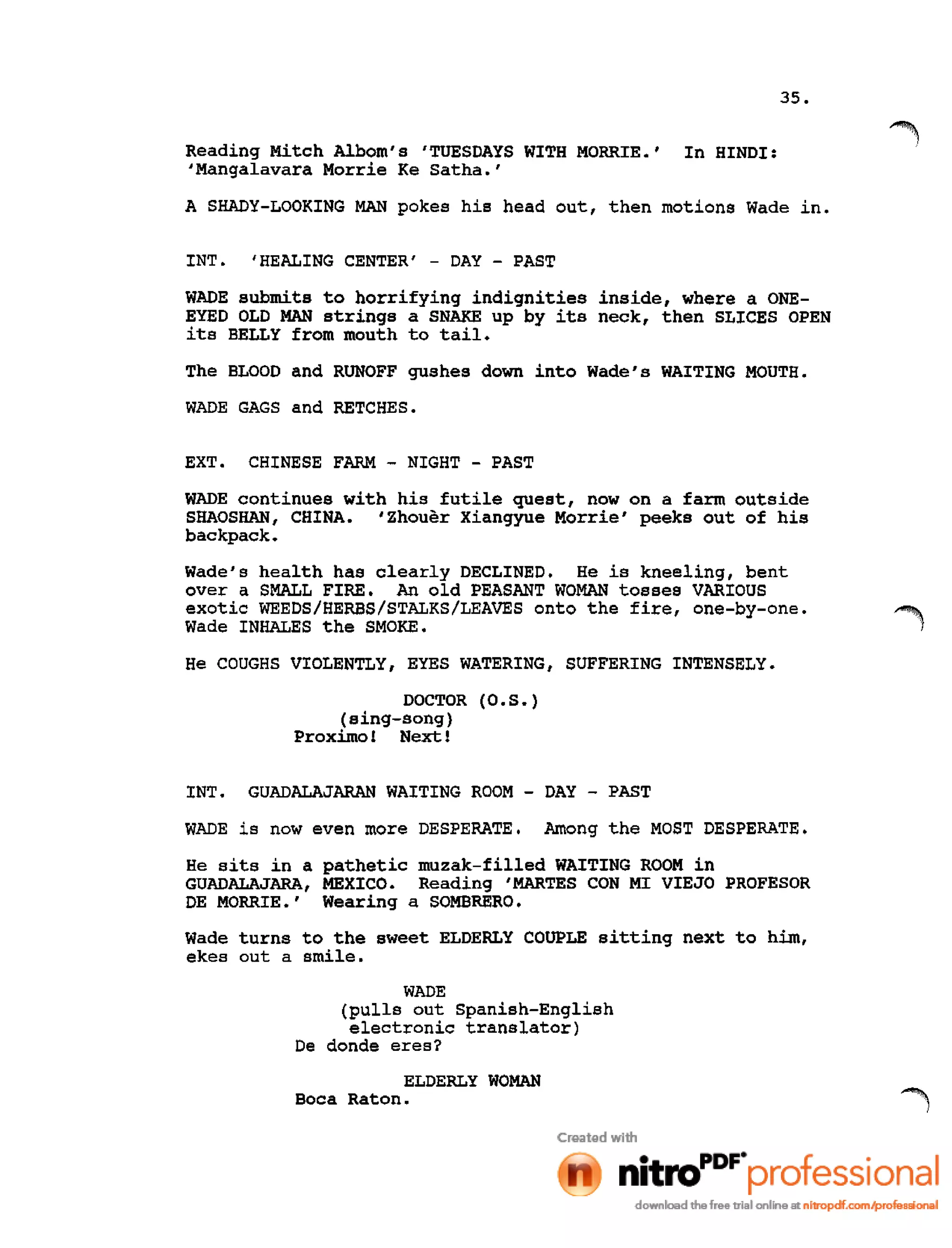 35.
Reading Mitch Alborn's 'TUESDAYS WITH MORRIE.' In HINDI:
'Mangalavara Morrie Ke Satha.'
A SHADY-LOOKING MAN pokes his head out, then motions Wade in.
INT. 'HEALING CENTER' - DAY - PAST
WADE submits to horrifying indignities inside, where a ONE-
EYED OLD MAN strings a SNAKE up by its neck, then SLICES OPEN
its BELLY from mouth to tail.
The BLOOD and RUNOFF gushes down into Wade's WAITING MOUTH.
WADE GAGS and RETCHES.
EXT. CHINESE FARM - NIGHT - PAST
WADE continues with his futile quest, now on a farm outside
SHAOSHAN, CHINA. 'Zhouer Xiangyue Morrie' peeks out of his
backpack.
Wade's health has clearly DECLINED. He is kneeling, bent
over a SMALL FIRE. An old PEASANT WOMAN tosses VARIOUS
exotic WEEDS/HERBS/STALKS/LEAVES onto the fire, one-by-one.
Wade INHALES the SMOKE.
He COUGHS VIOLENTLY, EYES WATERING, SUFFERING INTENSELY.
DOCTOR (O.S.)
(sing-song)
Proximo! Next 1
INT. GUADALAJARAN WAITING ROOM - DAY - PAST
WADE is now even more DESPERATE. Among the MOST DESPERATE.
He sits in a pathetic muzak-filled WAITING ROOM in
GUADALAJARA, MEXICO. Reading 'MARTES CON MI VIEJO PROFESOR
DE MORRIE.' Wearing a SOMBRERO.
Wade turns to the sweet ELDERLY COUPLE sitting next to him,
ekes out a smile.
WADE
(pulls out Spanish-English
electronic translator)
De donde eres?
ELDERLY WOMAN
Boca Raton.
 