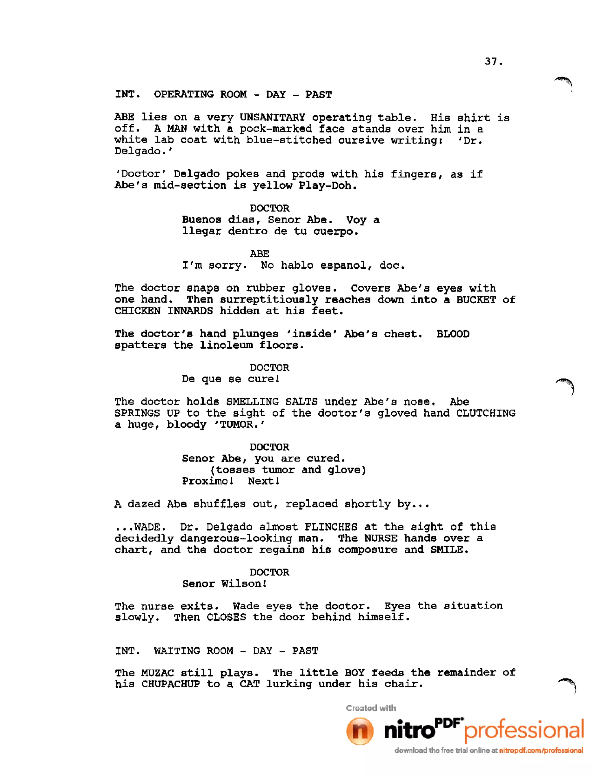 37.
INT. OPERATING ROOM - DAY - PAST
ABE lies on a very UNSANITARY operating table. His shirt is
off. A MAN with a pock-marked face stands over him in a
white lab coat with blue-stitched cursive writing: 'Dr.
Delgado. '
'Doctor' Delgado pokes and prods with his fingers, as if
Abe's mid-section is yellow Play-Doh.
DOCTOR
Buenos dias, Senor Abe. Voy a
llegar dentro de tu cuerpo.
ABE
I'm sorry. No hablo espanol, doc.
The doctor snaps on rubber gloves. Covers Abe's eyes with
one hand. Then surreptitiously reaches down into a BUCKET of
CHICKEN INNARDS hidden at his feet.
The doctor's hand plunges 'inside' Abe's chest. BLOOD
spatters the linoleum floors.
DOCTOR
De que se cure!
The doctor holds SMELLING SALTS under Abe's nose. Abe
SPRINGS UP to the sight of the doctor's gloved hand CLUTCHING
a huge, bloody 'TUMOR.'
DOCTOR
Senor Abe, you are cured.
(tosses tumor and glove)
Proximo! Next !
A dazed Abe shuffles out, replaced shortly by •••
•••WADE. Dr. Delgado almost FLINCHES at the sight of this
decidedly dangerous-looking man. The NURSE hands over a
chart, and the doctor regains his composure and SMILE.
DOCTOR
Senor Wilson!
The nurse exits. Wade eyes the doctor. Eyes the situation
slowly. Then CLOSES the door behind himself.
INT. WAITING ROOM - DAY - PAST
The MUZAC still plays. The little BOY feeds the remainder of
his CHUPACHUP to a CAT lurking under his chair.
 