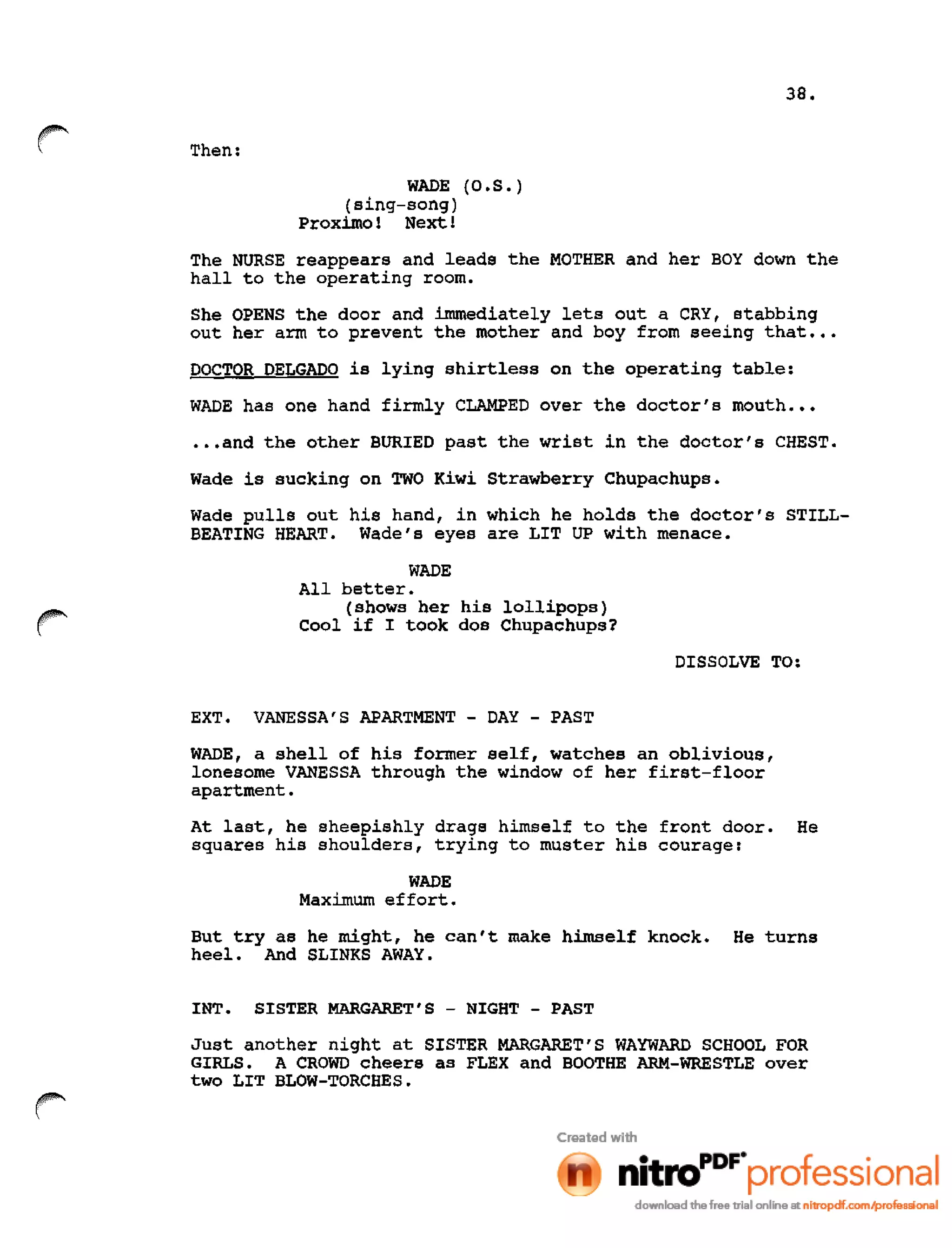 38.
r Then:
WADE (O.S.)
(sing-song)
Proximo 1 Next 1
The NURSE reappears and leads the MOTHER and her BOY down the
hall to the operating room.
She OPENS the door and immediately lets out a CRY, stabbing
out her arm to prevent the mother and boy from seeing that •••
DOCTOR DELGADO is lying shirtless on the operating table:
WADE has one hand firmly CLAMPED over the doctor's mouth •••
•••and the other BURIED past the wrist in the doctor's CHEST.
Wade is sucking on TWO Kiwi Strawberry Chupachups.
Wade pulls out his hand, in which he holds the doctor's STILL-
BEATING HEART. Wade's eyes are LIT UP with menace.
WADE
All better.
(shows her his lollipops)
Cool if I took dos Chupachups?
DISSOLVE TO:
EXT. VANESSA'S APARTMENT - DAY - PAST
WADE, a shell of his former self, watches an oblivious,
lonesome VANESSA through the window of her first-floor
apartment.
At last, he sheepishly drags himself to the front door. He
squares his shoulders, trying to muster his courage:
WADE
Maximum effort.
But try as he might, he can't make himself knock. He turns
heel. And SLINKS AWAY.
INT. SISTER MARGARET'S - NIGHT - PAST
Just another night at SISTER MARGARET'S WAYWARD SCHOOL FOR
GIRLS. A CROWD cheers as FLEX and BOOTHE ARM-WRESTLE over
two LIT BLOW-TORCHES.
 