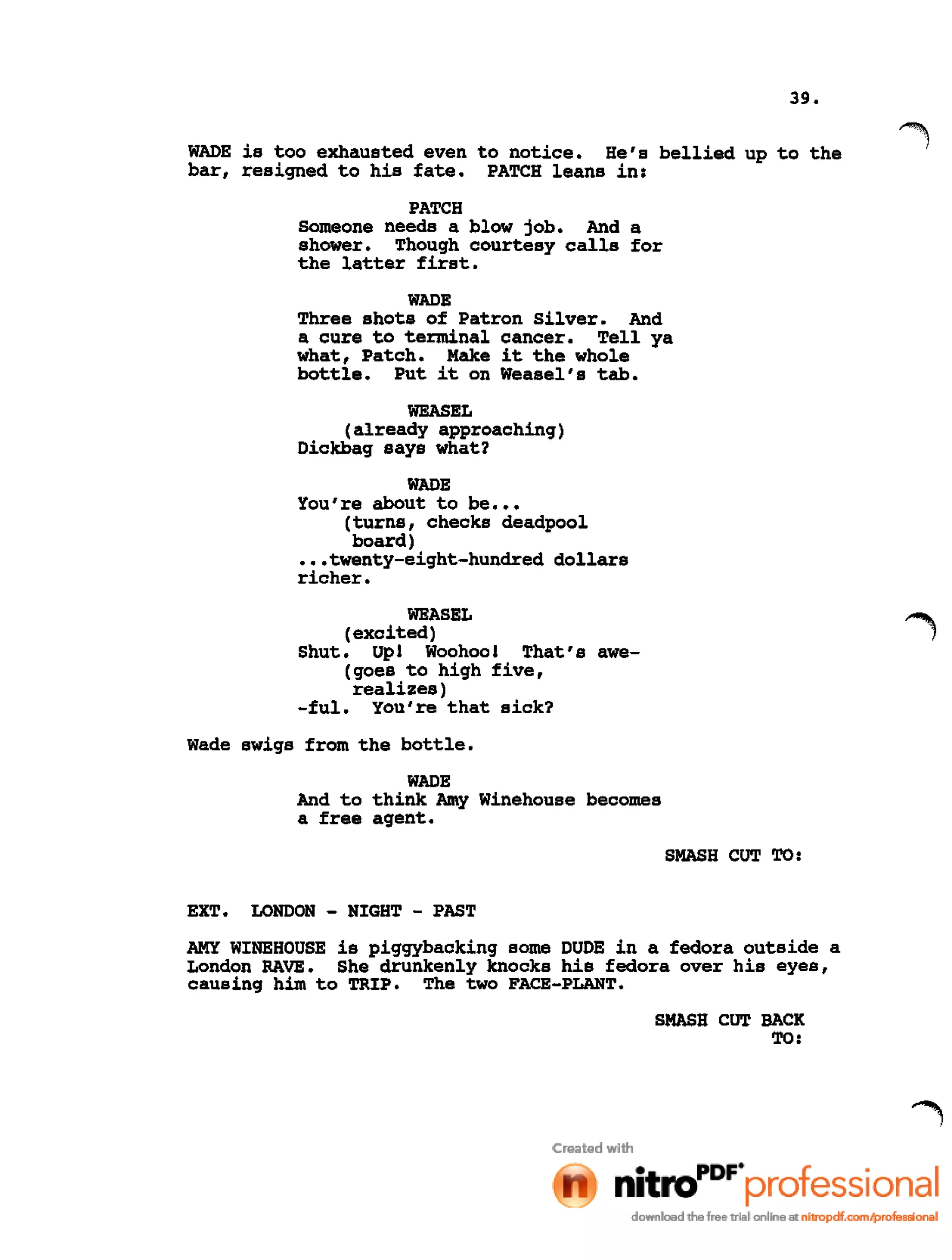39.
WADE is too exhausted even to notice. He's bellied up to the
bar, resigned to his fate. PATCH leans in:
PATCH
Someone needs a blow job. And a
shower. Though courtesy calls for
the latter first.
WADE
Three shots of Patron Silver. And
a cure to terminal cancer. Tell ya
what, Patch. Make it the whole
bottle. Put it on Weasel's tab.
WEASEL
(already approaching)
Dickbag says what?
WADE
You're about to be •••
(turns, checks deadpool
board)
•••twenty-eight-hundred dollars
richer.
WEASEL
(excited)
Shut. Up! Woohoo! That's awe-
(goes to high five,
realizes)
-ful. You're that sick?
Wade swigs from the bottle.
WADE
And to think Amy Winehouse becomes
a free agent.
SMASH CUT TO:
EXT. LONDON - NIGHT - PAST
AMY WINE HOUSE is piggybacking some DUDE in a fedora outside a
London RAVE. She drunkenly knocks his fedora over his eyes,
causing him to TRIP. The two FACE-PLANT.
SMASH CUT BACK
TO:
 