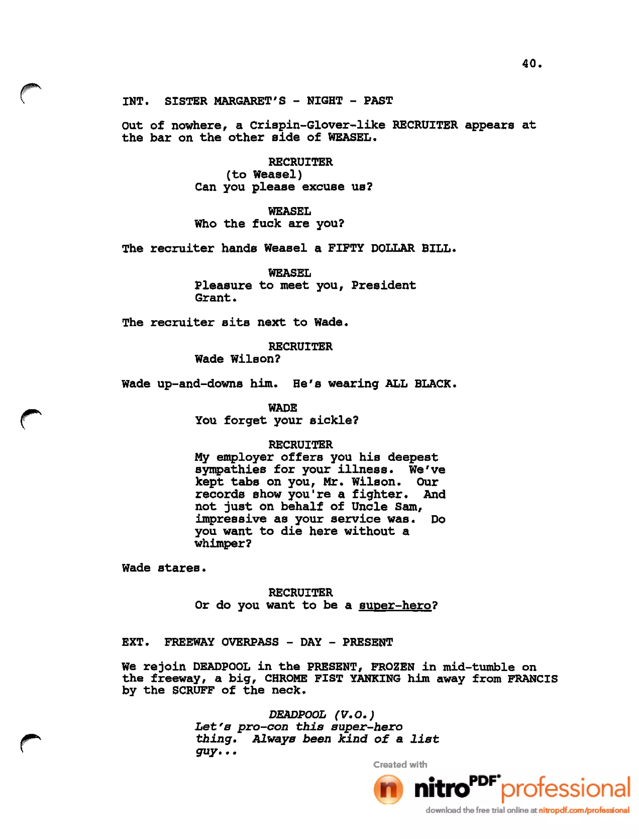 40.
INT. SISTER MARGARET'S - NIGHT - PAST
out of nowhere, a Crispin-Glover-like RECRUITER appears at
the bar on the other side of WEASEL.
RECRUITER
(to Weasel)
Can you please excuse us?
WEASEL
Who the fuck are you?
The recruiter hands Weasel a FIFTY DOLLAR BILL.
WEASEL
Pleasure to meet you, President
Grant.
The recruiter sits next to Wade.
RECRUITER
Wade Wilson?
Wade up-and-downs him. He's wearing ALL BLACK.
WADE
You forget your sickle?
RECRUITER
My employer offers you his deepest
sympathies for your illness. We've
kept tabs on you, Mr. Wilson. Our
records show you're a fighter. And
not just on behalf of Uncle Sam,
impressive as your service was. Do
you want to die here without a
whimper?
Wade stares.
RECRUITER
Or do you want to be a super-hero?
EXT. FREEWAY OVERPASS - DAY - PRESENT
We rejoin DEADPOOL in the PRESENT, FROZEN in mid-tumble on
the freeway, a big, CHROME FIST YANKING him away from FRANCIS
by the SCRUFF of the neck.
DEADPOOL (V.O.)
Let's pro-con this super-hero
thing. Always been kind of a list
guy •••
 