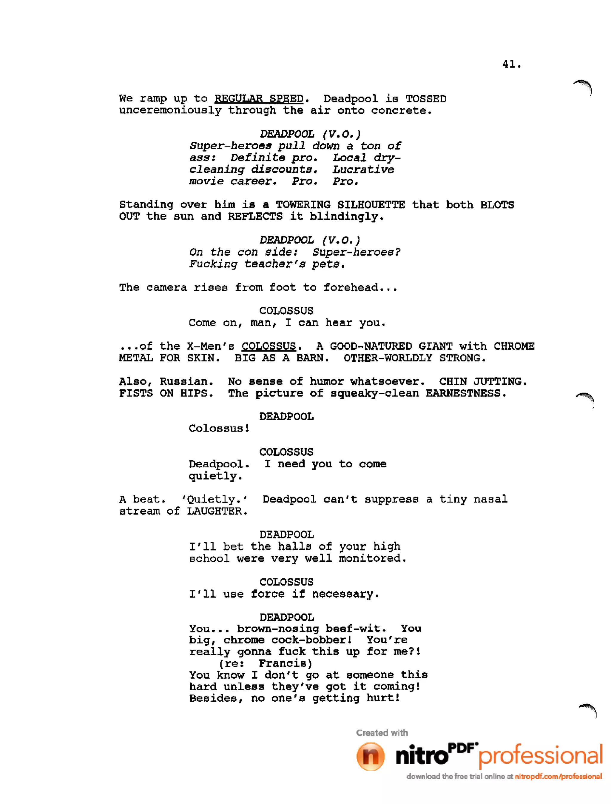 41.
We ramp up to REGULAR SPEED. Deadpool is TOSSED
unceremoniously through the air onto concrete.
DEADPOOL (V.O.)
Super-heroes pull down a ton of
ass: Defini te pro. Local dry-
cleaning discounts. Lucrative
movie career. Pro. Pro.
standing over him is a TOWERING SILHOUETTE that both BLOTS
OUT the sun and REFLECTS it blindingly.
DEADPOOL (V.0.)
On the con side: Super-heroes?
Fucking teacher's pets.
The camera rises from foot to forehead •••
COLOSSUS
Corne on, man, I can hear you •
•••of the X-Men's COLOSSUS. A GOOD-NATURED GIANT with CHROME
METAL FOR SKIN. BIG AS A BARN. OTHER-WORLDLY STRONG.
Also, Russian. No sense of humor whatsoever. CHIN JUTTING.
FISTS ON HIPS. The picture of squeaky-clean EARNESTNESS.
DEADPOOL
Colossus!
Deadpool.
quietly.
COLOSSUS
I need you to corne
A beat. 'Quietly.'
stream of LAUGHTER.
Deadpool can't suppress a tiny nasal
DEADPOOL
I'll bet the halls of your high
school were very well monitored.
COLOSSUS
I'll use force if necessary.
DEADPOOL
You ••• brown-nosing beef-wit. You
big, chrome cock-bobber! You're
really gonna fuck this up for me?!
(re: Francis)
You know I don't go at someone this
hard unless they've got it corning!
Besides, no one's getting hurt!
 