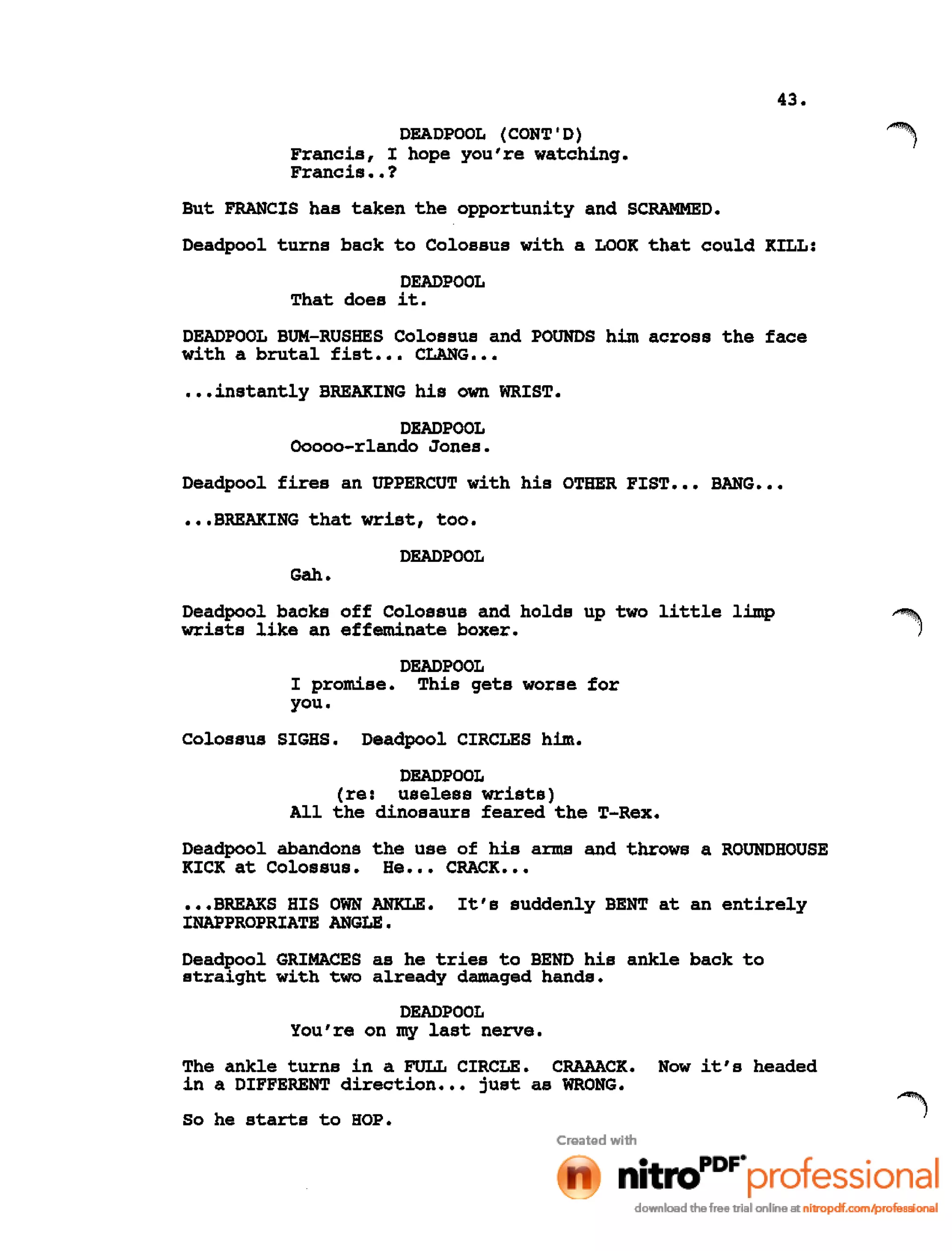 43.
DEADPOOL (CONT'D)
Francis, I hope you're watching.
Francis ••?
But FRANCIS has taken the opportunity and SCRAMMED.
Deadpool turns back to Colossus with a LOOK that could KILL:
DEADPOOL
That does it.
DEADPOOL BUM-RUSHES Colossus and POUNDS him across the face
with a brutal fist ••• CLANG •••
•••instantly BREAKING his own WRIST.
DEADPOOL
Ooooo-rlando Jones.
Deadpool fires an UPPERCUT with his OTHER FIST ••• BANG •••
•••BREAKING that wrist, too.
DEADPOOL
Gah.
Deadpool backs off Colossus and holds up two little limp
wrists like an effeminate boxer.
DEADPOOL
I promise. This gets worse for
you.
Colossus SIGHS. Deadpool CIRCLES him.
DEADPOOL
(re: useless wrists)
All the dinosaurs feared the T-Rex.
Deadpool abandons the use of his arms and throws a ROUNDHOUSE
KICK at Colossus. He ••• CRACK •••
•••BREAKS HIS OWN ANKLE. It's suddenly BENT at an entirely
INAPPROPRIATE ANGLE.
Deadpool GRIMACES as he tries to BEND his ankle back to
straight with two already damaged hands.
DEADPOOL
You're on my last nerve.
The ankle turns in a FULL CIRCLE. CRAAACK. Now it's headed
in a DIFFERENT direction ••• just as WRONG.
So he starts to HOP.
 