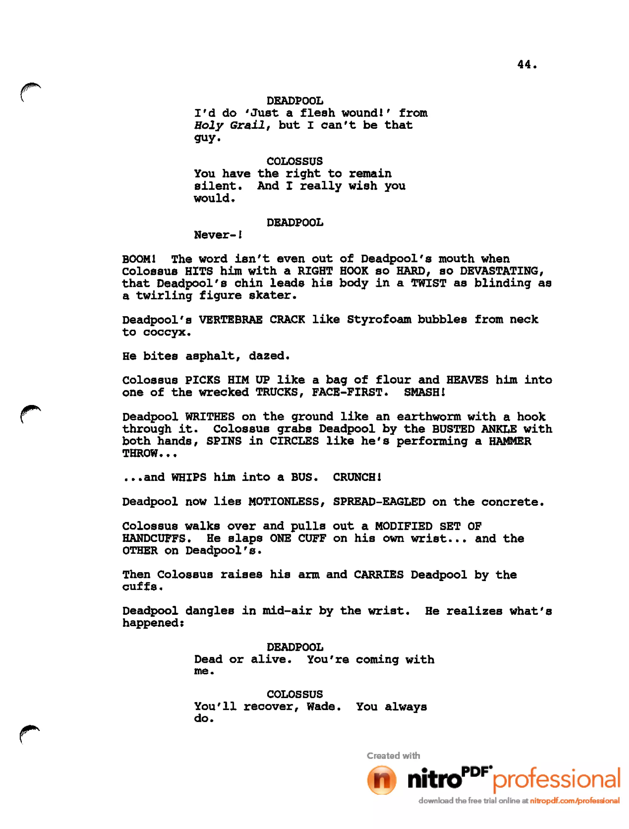44.
r DEADPOOL
I'd do 'Just a flesh wound!' from
Holy Grail, but I can't be that
guy.
COLOSSUS
You have the right to remain
silent. And I really wish you
would.
DEADPOOL
Never-!
BOOM! The word isn't even out of Deadpool's mouth when
colossus HITS him with a RIGHT HOOK so HARD, so DEVASTATING,
that Deadpool's chin leads his body in a TWIST as blinding as
a twirling figure skater.
Deadpool's VERTEBRAE CRACK like Styrofoam bubbles from neck
to coccyx.
He bites asphalt, dazed.
Colossus PICKS HIM UP like a bag of flour and HEAVES him into
one of the wrecked TRUCKS, FACE-FIRST. SMASH!
Deadpool WRITHES on the ground like an earthworm with a hook
through it. Colossus grabs Deadpool by the BUSTED ANKLE with
both hands, SPINS in CIRCLES like he's performing a HAMMER
THROW •••
•••and WHIPS him into a BUS. CRUNCH!
Deadpool now lies MOTIONLESS, SPREAD-EAGLED on the concrete.
Colossus walks over and pulls out a MODIFIED SET OF
HANDCUFFS. He slaps ONE CUFF on his own wrist ••• and the
OTHER on Deadpool's.
Then Colossus raises his arm and CARRIES Deadpool by the
cuffs.
Deadpool dangles in mid-air by the wrist. He realizes what's
happened:
DEADPOOL
Dead or alive. You're coming with
me.
COLOSSUS
You'll recover, Wade. You always
do.
 