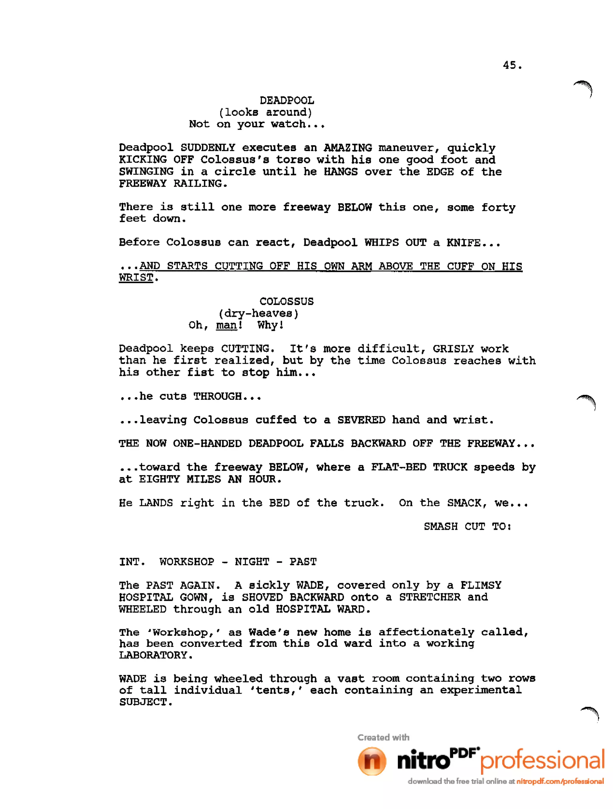 45.
DEADPOOL
(looks around)
Not on your watch •••
Deadpool SUDDENLY executes an AMAZING maneuver, quickly
KICKING OFF Colossus's torso with his one good foot and
SWINGING in a circle until he HANGS over the EDGE of the
FREEWAY RAILING.
There is still one more freeway BELOW this one, some forty
feet down.
Before Colossus can react, Deadpool WHIPS OUT a KNIFE •••
•••AND STARTS CUTTING OFF HIS OWN ARM ABOVE THE CUFF ON HIS
WRIST.
COLOSSUS
(dry-heaves)
Oh, man! Why!
Deadpool keeps CUTTING. It's more difficult, GRISLY work
than he first realized, but by the time Colossus reaches with
his other fist to stop him •••
•••he cuts THROUGH •••
•••leaving Colossus cuffed to a SEVERED hand and wrist.
THE NOW ONE-HANDED DEADPOOL FALLS BACKWARD OFF THE FREEWAY •••
•••toward the freeway BELOW, where a FLAT-BED TRUCK speeds by
at EIGHTY MILES AN HOUR.
He LANDS right in the BED of the truck. On the SMACK, we •••
SMASH CUT TO:
INT. WORKSHOP - NIGHT - PAST
The PAST AGAIN. A sickly WADE, covered only by a FLIMSY
HOSPITAL GOWN, is SHOVED BACKWARD onto a STRETCHER and
WHEELED through an old HOSPITAL WARD.
The 'Workshop,' as Wade's new home is affectionately called,
has been converted from this old ward into a working
LABORATORY.
WADE is being wheeled through a vast room containing two rows
of tall individual 'tents,' each containing an experimental
SUBJECT.
 