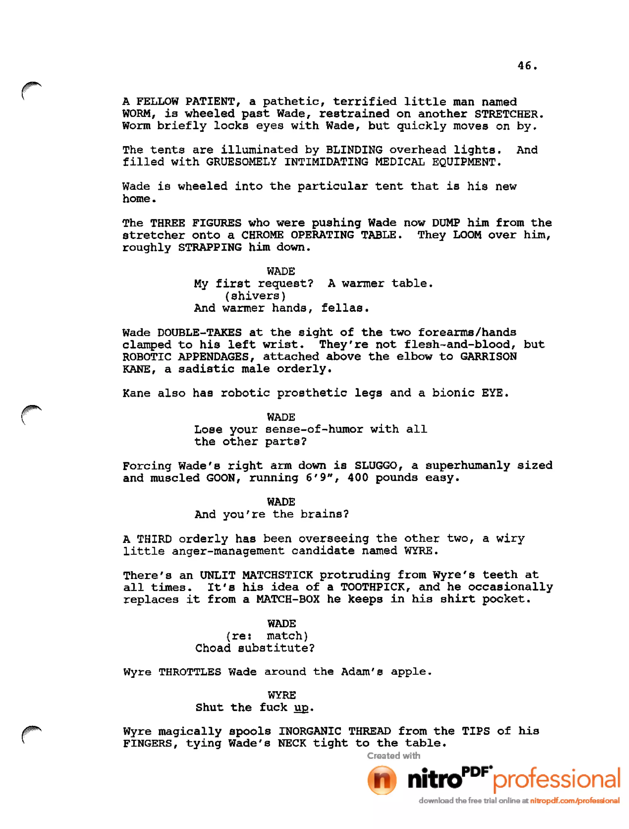 46.
r A FELLOW PATIENT, a pathetic, terrified little man named
WORM, is wheeled past Wade, restrained on another STRETCHER.
Worm briefly locks eyes with Wade, but quickly moves on by.
The tents are illuminated by BLINDING overhead lights. And
filled with GRUESOMELY INTIMIDATING MEDICAL EQUIPMENT.
Wade is wheeled into the particular tent that is his new
home.
The THREE FIGURES who were pushing Wade now DUMP him from the
stretcher onto a CHROME OPERATING TABLE. They LOOM over him,
roughly STRAPPING him down.
WADE
My first request? A warmer table.
(shivers)
And warmer hands, fellas.
Wade DOUBLE-TAKES at the sight of the two forearms/hands
clamped to his left wrist. They're not flesh-and-blood, but
ROBOTIC APPENDAGES, attached above the elbow to GARRISON
KANE, a sadistic male orderly.
Kane also has robotic prosthetic legs and a bionic EYE.
WADE
Lose your sense-of-humor with all
the other parts?
Forcing Wade's right arm down is SLUGGO, a superhumanly sized
and muscled GOON, running 6'9", 400 pounds easy.
WADE
And you're the brains?
A THIRD orderly has been overseeing the other two, a wiry
little anger-management candidate named WYRE.
There's an UNLIT MATCHSTICK protruding from Wyre's teeth at
all times. It's his idea of a TOOTHPICK, and he occasionally
replaces it from a MATCH-BOX he keeps in his shirt pocket.
WADE
(re: match)
Choad substitute?
Wyre THROTTLES Wade around the Adam's apple.
WYRE
Shut the fuck YQ.
Wyre magically spools INORGANIC THREAD from the TIPS of his
FINGERS, tying Wade's NECK tight to the table.
 