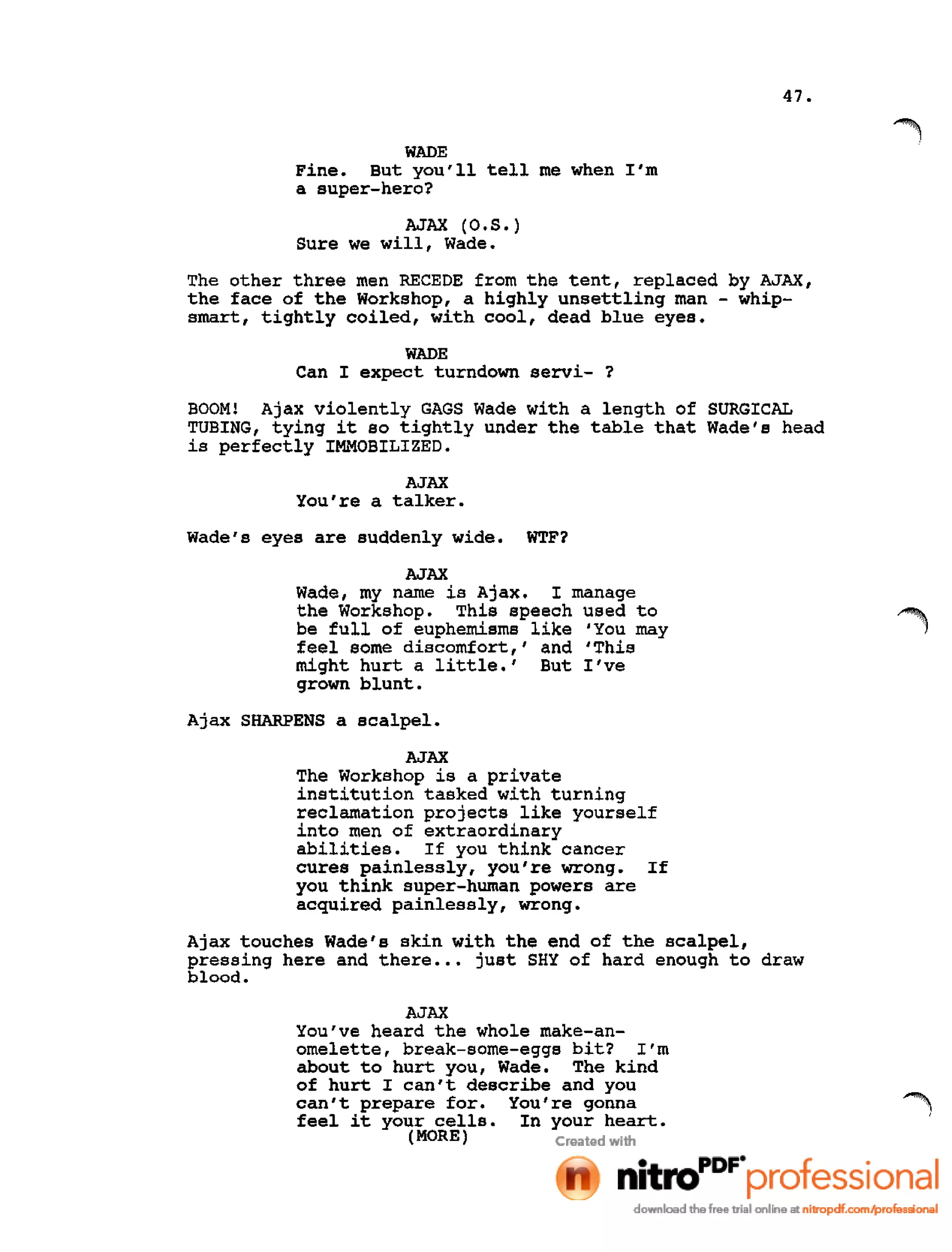 47.
WADE
Fine. But you'll tell me when I'm
a super-hero?
AJAX (O.S.)
Sure we will, Wade.
The other three men RECEDE from the tent, replaced by AJAX,
the face of the Workshop, a highly unsettling man - whip-
smart, tightly coiled, with cool, dead blue eyes.
WADE
Can I expect turndown servi- ?
BOOM! Ajax violently GAGS Wade with a length of SURGICAL
TUBING, tying it so tightly under the table that Wade's head
is perfectly IMMOBILIZED.
AJAX
You're a talker.
Wade's eyes are suddenly wide. WTF?
AJAX
Wade, my name is Ajax. I manage
the Workshop. This speech used to
be full of euphemisms like 'You may
feel some discomfort,' and 'This
might hurt a little.' But I've
grown blunt.
Ajax SHARPENS a scalpel.
AJAX
The Workshop is a private
institution tasked with turning
reclamation projects like yourself
into men of extraordinary
abilities. If you think cancer
cures painlessly, you're wrong. If
you think super-human powers are
acquired painlessly, wrong.
Ajax touches Wade's skin with the end of the scalpel,
pressing here and there ••• just SHY of hard enough to draw
blood.
AJAX
You've heard the whole make-an-
omelette, break-some-eggs bit? I'm
about to hurt you, Wade. The kind
of hurt I can't describe and you
can't prepare for. You're gonna
feel it your cells. In your heart.
(MORE)
 