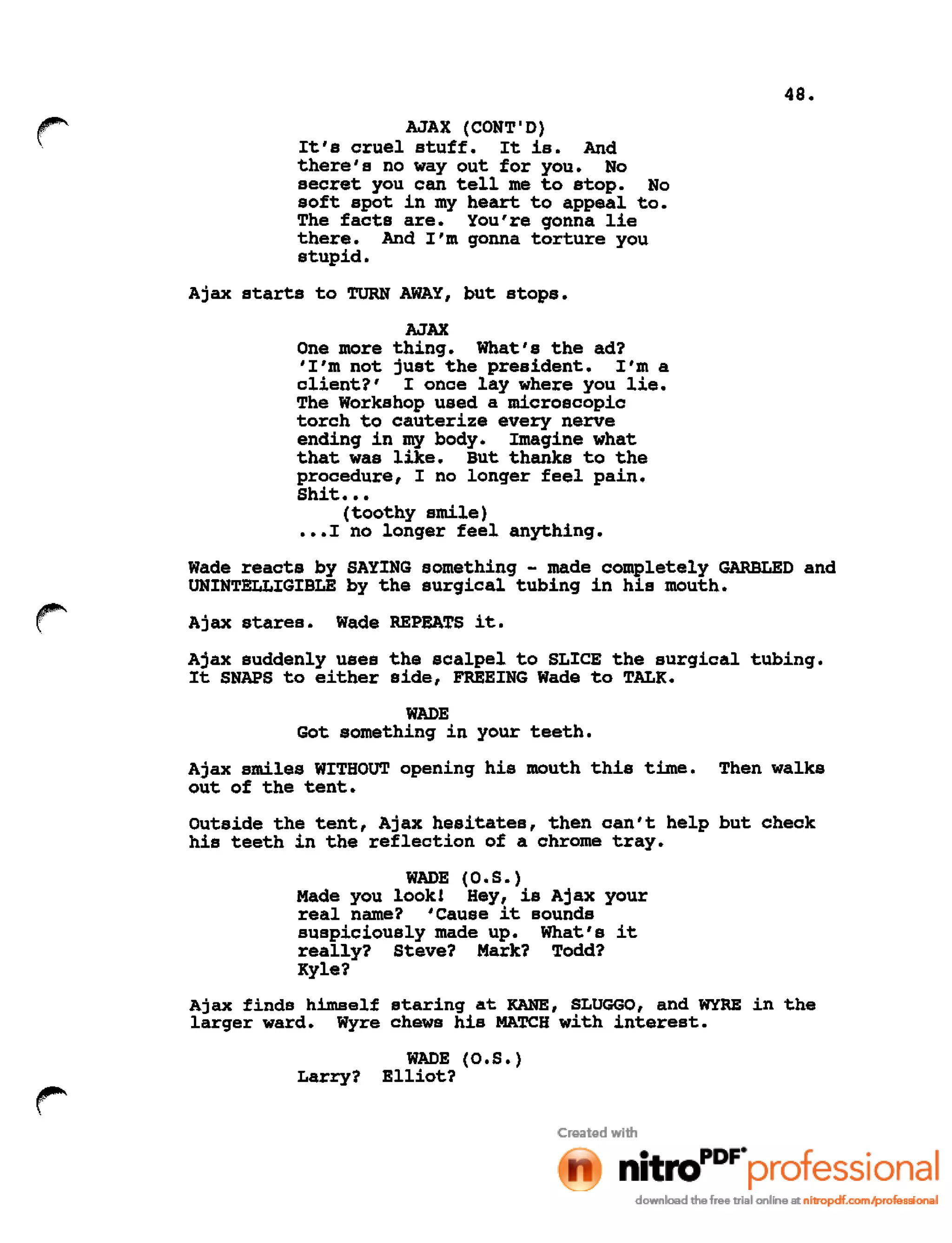 48.
r AJAX (CONT'D)
It's cruel stuff. It is. And
there's no way out for you. No
secret you can tell me to stop. No
soft spot in my heart to appeal to.
The facts are. You're gonna lie
there. And I'm gonna torture you
stupid.
Ajax starts to TURN AWAY, but stops.
AJAX
One more thing. What's the ad?
'I'm not just the president. I'm a
client?' I once lay where you lie.
The Workshop used a microscopic
torch to cauterize every nerve
ending in my body. Imagine what
that was like. But thanks to the
procedure, I no longer feel pain.
Shit •••
(toothy smile)
•••I no longer feel anything.
Wade reacts by SAYING something - made completely GARBLED and
UNINTELLIGIBLE by the surgical tubing in his mouth.
Ajax stares. Wade REPEATS it.
Ajax suddenly uses the scalpel to SLICE the surgical tUbing.
It SNAPS to either side, FREEING Wade to TALK.
WADE
Got something in your teeth.
Ajax smiles WITHOUT opening his mouth this time. Then walks
out of the tent.
Outside the tent, Ajax hesitates, then can't help but check
his teeth in the reflection of a chrome tray.
WADE (O.S.)
Made you look! Hey, is Ajax your
real name? 'Cause it sounds
suspiciously made up. What's it
really? Steve? Mark? Todd?
Kyle?
Ajax finds himself staring at KANE, SLUGGO, and WYRE in the
larger ward. Wyre chews his MATCH with interest.
WADE (O.S.)
Larry? Elliot?
 