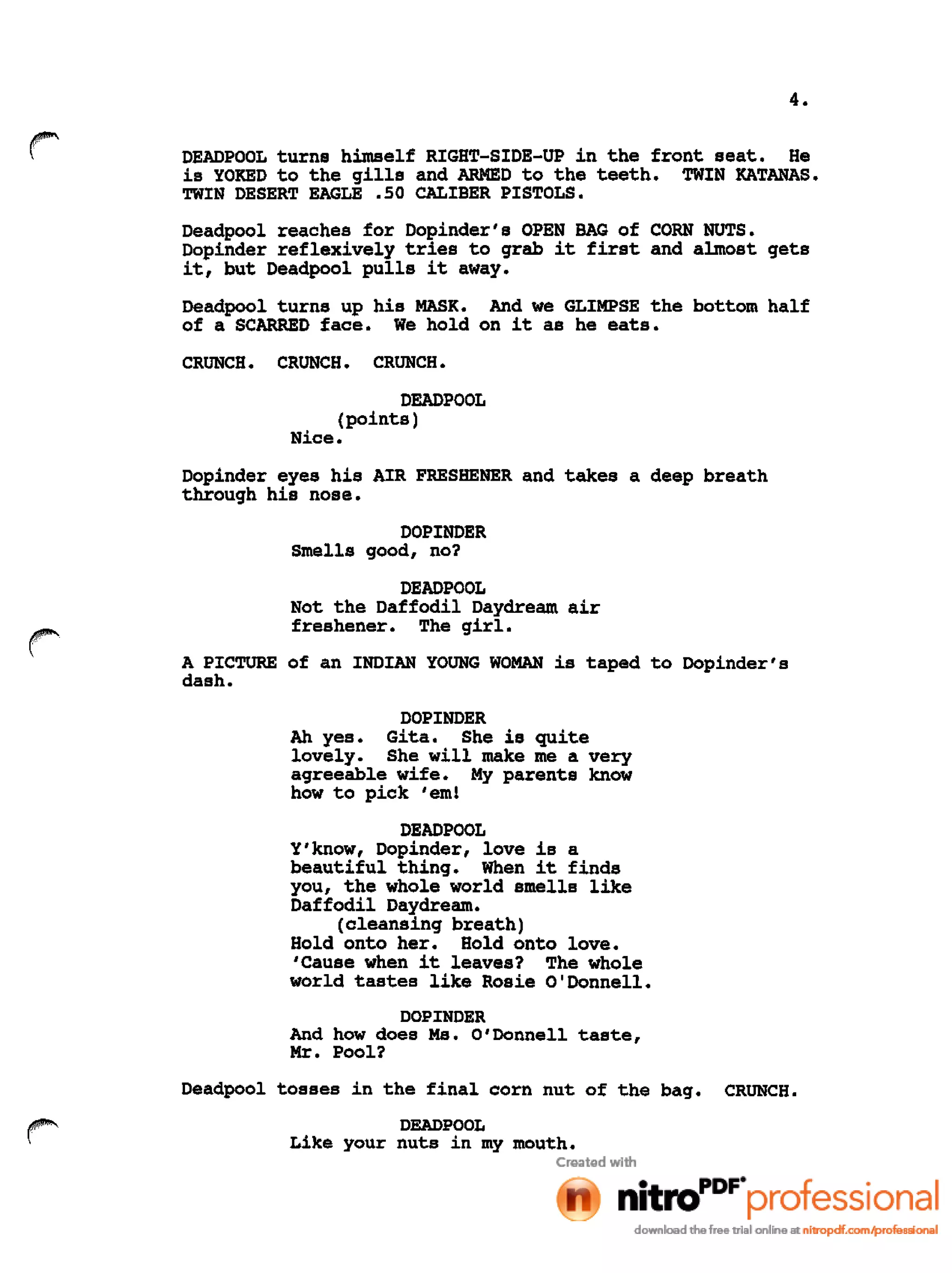 4.
r DEADPOOL turns himself RIGHT-SIDE-UP in the front seat. He
is YOKED to the gills and ARMED to the teeth. TWIN KATANAS.
TWIN DESERT EAGLE .50 CALIBER PISTOLS.
Deadpool reaches for Dopinder's OPEN BAG of CORN NUTS.
Dopinder reflexively tries to grab it first and almost gets
it, but Deadpool pulls it away.
Deadpool turns up his MASK. And we GLIMPSE the bottom half
of a SCARRED face. We hold on it as he eats.
CRUNCH. CRUNCH. CRUNCH.
DEADPOOL
(points)
Nice.
Dopinder eyes his AIR FRESHENER and takes a deep breath
through his nose.
DOPINDER
Smells good, no?
r
DEADPOOL
Not the Daffodil Daydream air
freshener. The girl.
A PICTURE of an INDIAN YOUNG WOMAN is taped to Dopinder's
dash.
DOPINDER
Ah yes. Gita. She is quite
lovely. She will make me a very
agreeable wife. My parents know
how to pick 'em!
DEAD POOL
Y'know, Dopinder, love is a
beautiful thing. When it finds
you, the whole world smells like
Daffodil Daydream.
(cleansing breath)
Hold onto her. Hold onto love.
'Cause when it leaves? The whole
world tastes like Rosie O'Donnell.
DOPINDER
And how does Ms. O'Donnell taste,
Mr. Pool?
Deadpool tosses in the final corn nut of the bag. CRUNCH.
DEADPOOL
Like your nuts in my mouth.
 