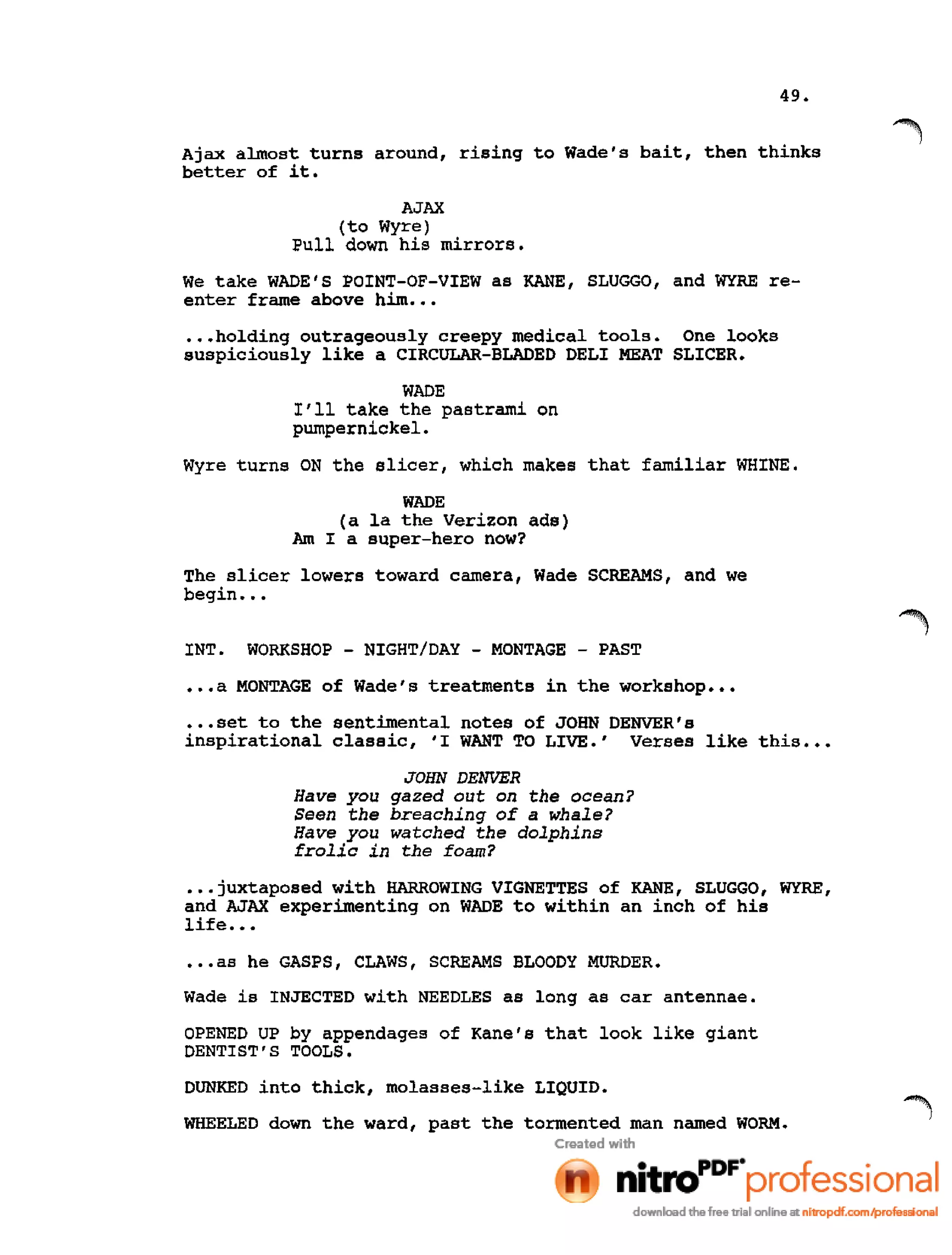 49.
Ajax almost turns around, rising to Wade's bait, then thinks
better of it.
AJAX
(to Wyre)
Pull down his mirrors.
We take WADE'S POINT-OF-VIEW as KANE, SLUGGO, and WYRE re-
enter frame above him •••
.••holding outrageously creepy medical tools. One looks
suspiciously like a CIRCULAR-BLADED DELI MEAT SLICER.
WADE
I'll take the pastrami on
pumpernickel.
Wyre turns ON the slicer, which makes that familiar WHINE.
WADE
(a la the Verizon ads)
Am I a super-hero now?
The slicer lowers toward camera, Wade SCREAMS, and we
begin •••
INT. WORKSHOP - NIGHT/DAY - MONTAGE - PAST
•••a MONTAGE of Wade's treatments in the workshop •••
•••set to the sentimental notes of JOHN DENVER's
inspirational classic, 'I WANT TO LIVE.' Verses like this •••
JOHN DENVER
Have you gazed out on the ocean?
Seen the breaching of a whale?
Have you watched the dolphins
frolic in the foam?
•••juxtaposed with HARROWING VIGNETTES of KANE, SLUGGO, WYRE,
and AJAX experimenting on WADE to within an inch of his
life •••
•••as he GASPS, CLAWS, SCREAMS BLOODY MURDER.
Wade is INJECTED with NEEDLES as long as car antennae.
OPENED UP by appendages of Kane's that look like giant
DENTIST'S TOOLS.
DUNKED into thick, molasses-like LIQUID.
WHEELED down the ward, past the tormented man named WORM.
 