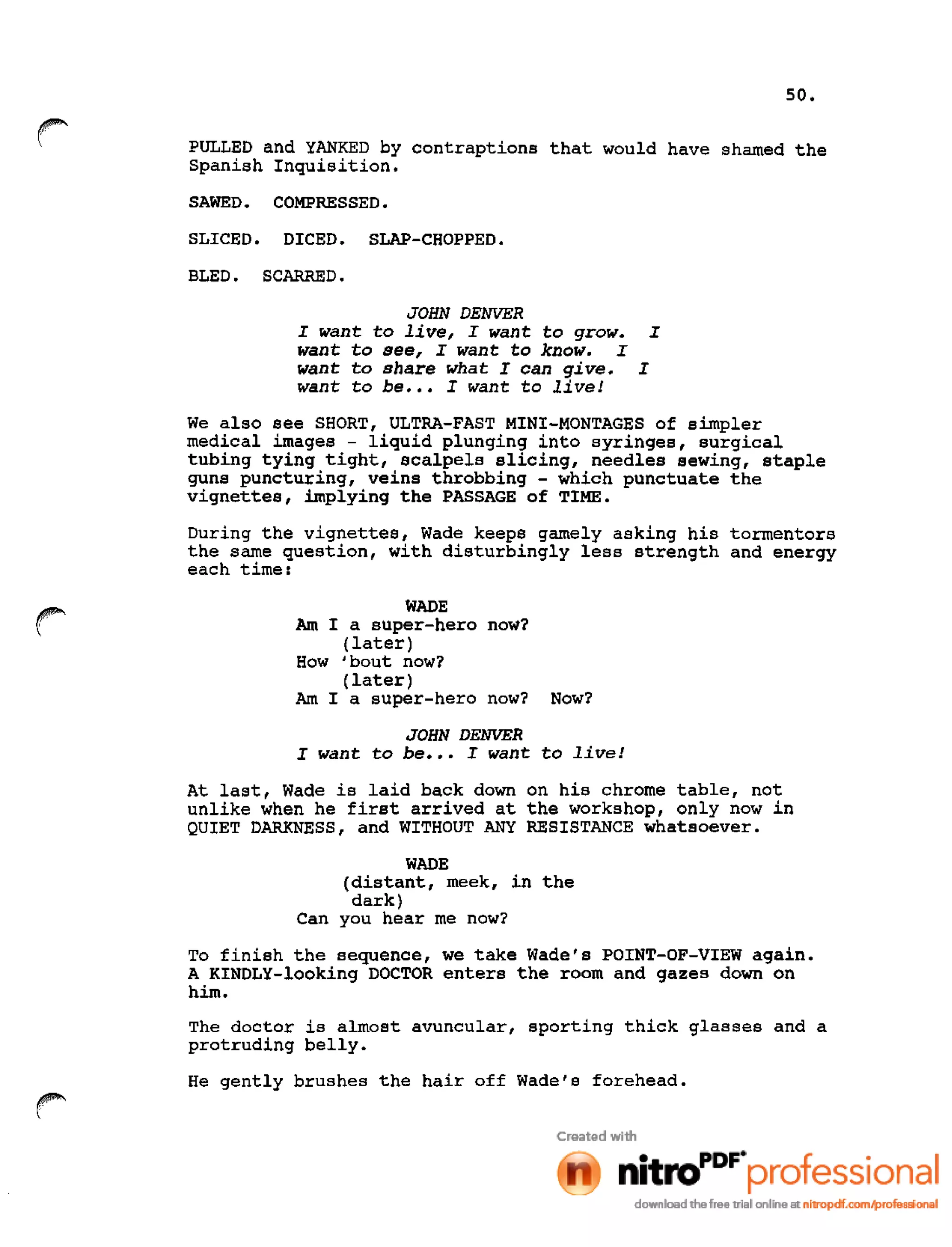 50.
r PULLED and YANKED by contraptions that would have shamed the
Spanish Inquisition.
SAWED. COMPRESSED.
SLICED. DICED. SLAP-CHOPPED.
BLED. SCARRED.
JOHN DENVER
I want to live, I want to grow. I
want to see, I want to know. I
want to share what I can give. I
want to be ••• I want to live!
We also see SHORT, ULTRA-FAST MINI-MONTAGES of simpler
medical images - liquid plunging into syringes, surgical
tubing tying tight, scalpels slicing, needles sewing, staple
guns puncturing, veins throbbing - which punctuate the
vignettes, implying the PASSAGE of TIME.
During the vignettes, Wade keeps gamely asking his tormentors
the same question, with disturbingly less strength and energy
each time:
r WADE
Am I a super-hero now?
(later)
How 'bout now?
(later)
Am I a super-hero now? Now?
JOHN DENVER
I want to be ••• I want to live!
At last, Wade is laid back down on his chrome table, not
unlike when he first arrived at the workshop, only now in
QUIET DARKNESS, and WITHOUT ANY RESISTANCE whatsoever.
WADE
(distant, meek, in the
dark)
Can you hear me now?
To finish the sequence, we take Wade's POINT-OF-VIEW again.
A KINDLY-looking DOCTOR enters the room and gazes down on
him.
The doctor is almost avuncular, sporting thick glasses and a
protruding belly.
He gently brushes the hair off Wade's forehead.
 