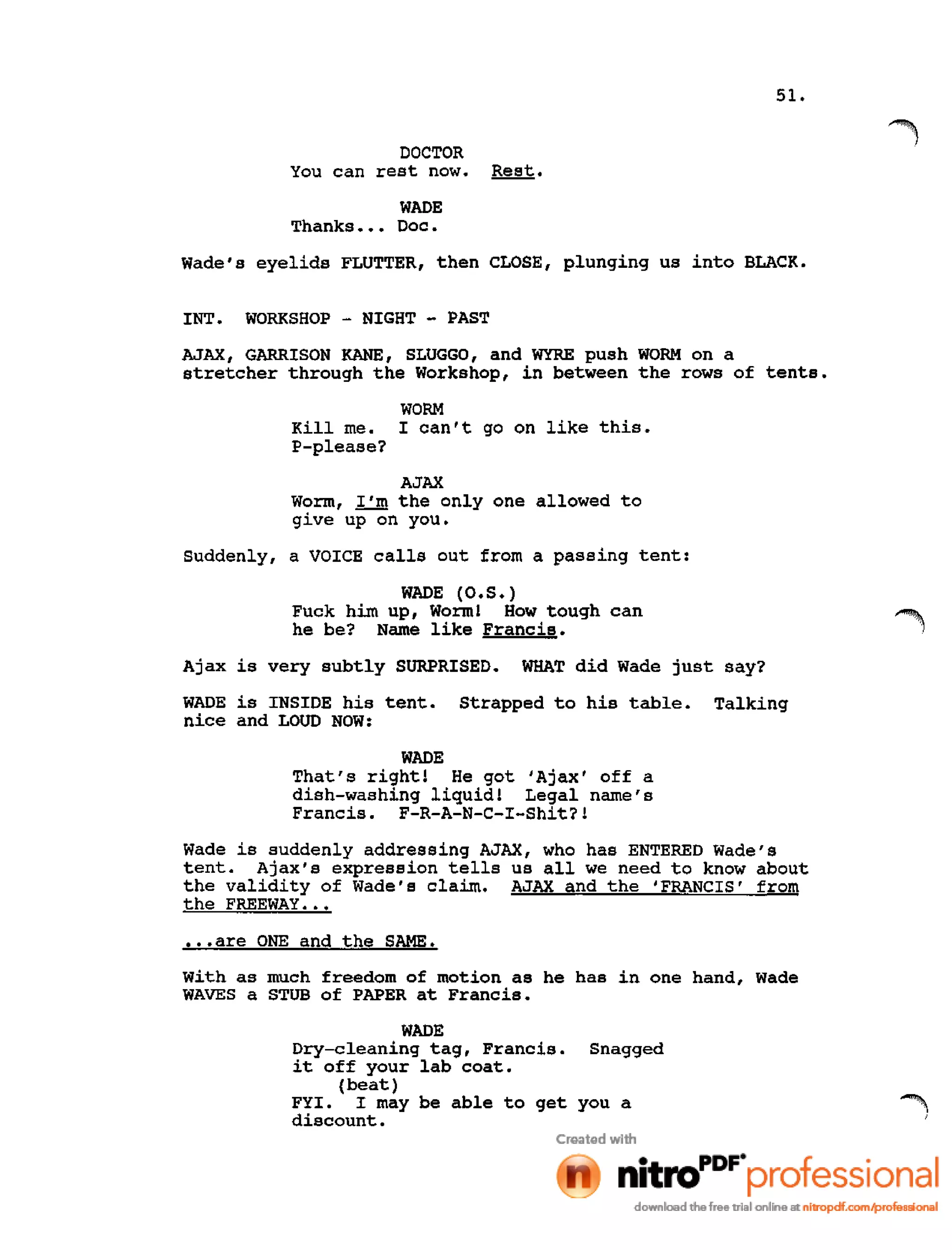51.
DOCTOR
You can rest now. Rest.
WADE
Thanks ••• Doc.
Wade's eyelids FLUTTER, then CLOSE, plunging us into BLACK.
INT. WORKSHOP - NIGHT - PAST
AJAX, GARRISON KANE, SLUGGO, and WYRE push WORM on a
stretcher through the Workshop, in between the rows of tents.
Kill me.
P-please?
WORM
I can't go on like this.
AJAX
Worm, I'm the only one allowed to
give up on you.
Suddenly, a VOICE calls out from a passing tent:
WADE (O.S.)
Fuck him up, Worm! How tough can
he be? Name like Francis.
Ajax is very subtly SURPRISED. WHAT did Wade just say?
WADE is INSIDE his tent. Strapped to his table. Talking
nice and LOUD NOW:
WADE
That's right! He got 'Ajax' off a
dish-washing liquid! Legal name's
Francis. F-R-A-N-C-I-Shit?!
Wade is suddenly addressing AJAX, who has ENTERED Wade's
tent. Ajax's expression tells us all we need to know about
the validity of Wade's claim. AJAX and the 'FRANCIS' from
the FREEWAY •••
•••are ONE and the SAME.
with as much freedom of motion as he has in one hand, Wade
WAVES a STUB of PAPER at Francis.
WADE
Dry-cleaning tag, Francis. Snagged
it off your lab coat.
(beat)
FYI. I may be able to get you a
discount.
 