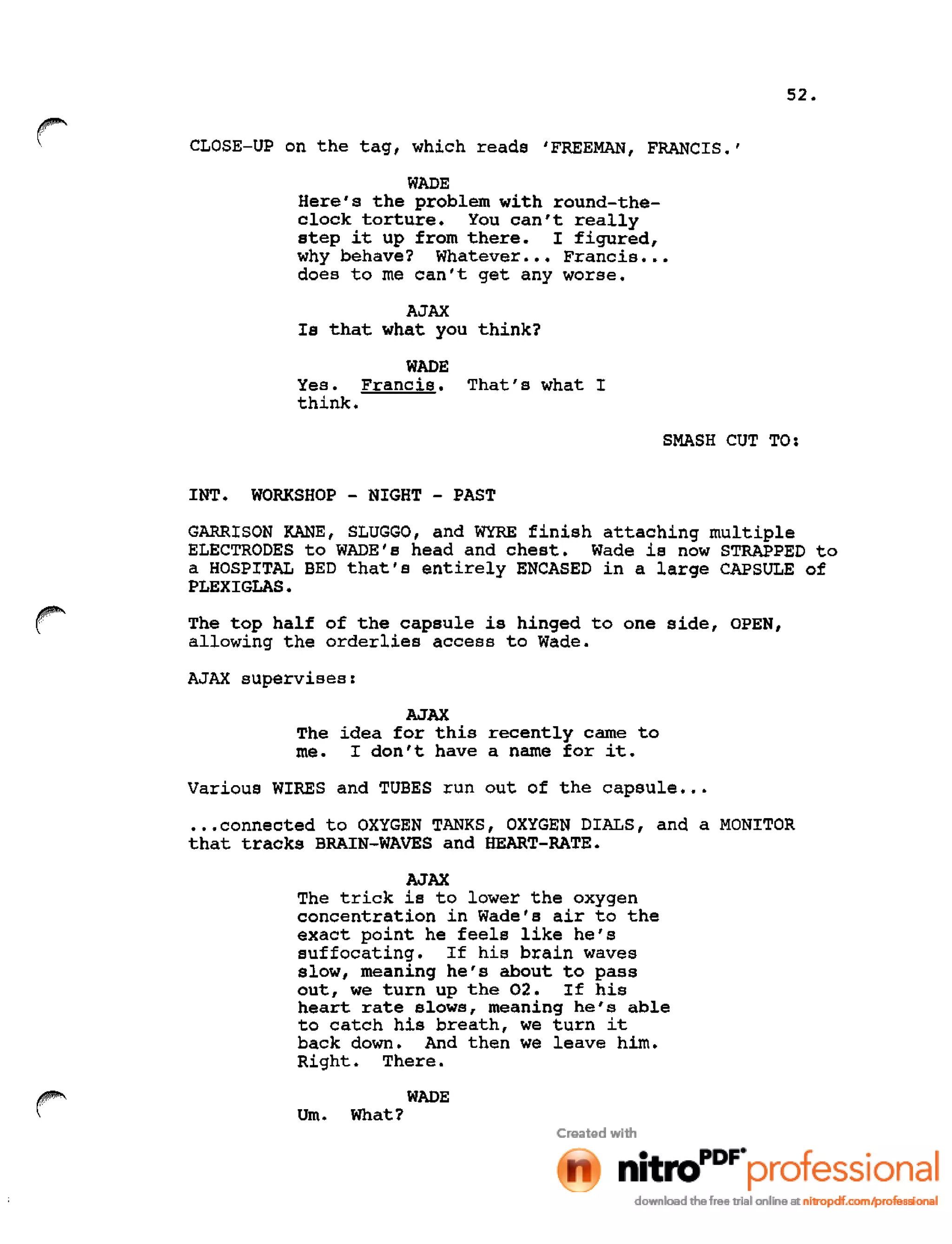 52.
r CLOSE-UP on the tag, which reads 'FREEMAN, FRANCIS.'
WADE
Here's the problem with round-the-
clock torture. You can't really
step it up from there. I figured,
why behave? Whatever ••• Francis •••
does to me can't get any worse.
AJAX
Is that what you think?
WADE
Yes. Francis. That's what I
think.
SMASH CUT TO:
INT. WORKSHOP - NIGHT - PAST
GARRISON KANE, SLUGGO, and WYRE finish attaching multiple
ELECTRODES to WADE's head and chest. Wade is now STRAPPED to
a HOSPITAL BED that's entirely ENCASED in a large CAPSULE of
PLEXIGLAS.
The top half of the capsule is hinged to one side, OPEN,
allowing the orderlies access to Wade.
AJAX supervises:
AJAX
The idea for this recently came to
me. I don't have a name for it.
Various WIRES and TUBES run out of the capsule •••
•••connected to OXYGEN TANKS, OXYGEN DIALS, and a MONITOR
that tracks BRAIN-WAVES and HEART-RATE.
AJAX
The trick is to lower the oxygen
concentration in Wade's air to the
exact point he feels like he's
suffocating. If his brain waves
slow, meaning he's about to pass
out, we turn up the 02. If his
heart rate slows, meaning he's able
to catch his breath, we turn it
back down. And then we leave him.
Right. There.
WADE
nm. What?
 