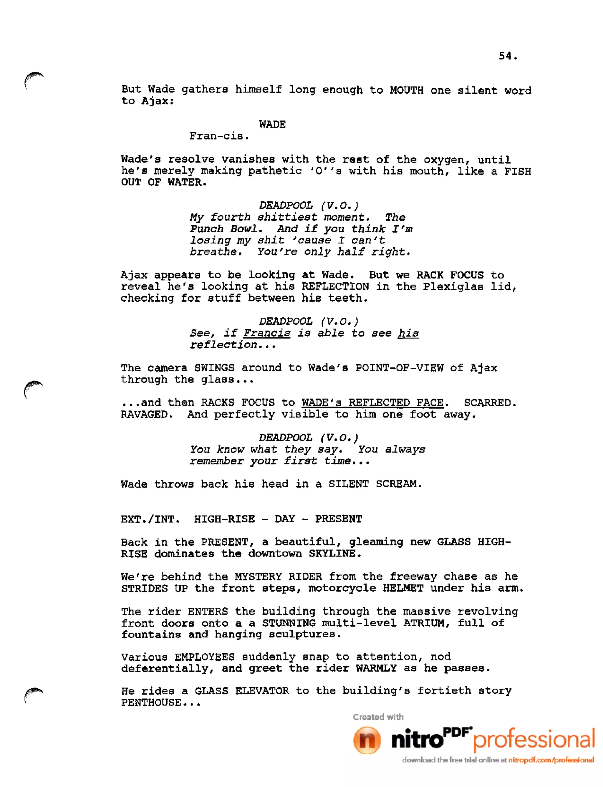 54.
r But Wade gathers himself long enough to MOUTH one silent word
to Ajax:
WADE
Fran-cis.
Wade's resolve vanishes with the rest of the oxygen, until
he's merely making pathetic 'O"s with his mouth, like a FISH
OUT OF WATER.
DEADPOOL (V. 0.)
My fourth shittiest moment. The
Punch Bowl. And if you think I'm
losing my shit 'cause I can't
breathe. You're only half right.
Ajax appears to be looking at Wade. But we RACK FOCUS to
reveal he's looking at his REFLECTION in the Plexiglas lid,
checking for stuff between his teeth.
DEADPOOL (V. 0.)
See, if Francis is able to see his
reflection •••
r
The camera SWINGS around to Wade's POINT-OF-VIEW of Ajax
through the glass •••
•••and then RACKS FOCUS to WADE's REFLECTED FACE. SCARRED.
RAVAGED. And perfectly visible to him one foot away.
DEADPOOL (V. 0.)
You know what they say. You always
remember your first time •••
Wade throws back his head in a SILENT SCREAM.
EXT./INT. HIGH-RISE - DAY - PRESENT
Back in the PRESENT, a beautiful, gleaming new GLASS HIGH-
RISE dominates the downtown SKYLINE.
We're behind the MYSTERY RIDER from the freeway chase as he
STRIDES UP the front steps, motorcycle HELMET under his arm.
The rider ENTERS the building through the massive revolving
front doors onto a a STUNNING multi-level ATRIUM, full of
fountains and hanging sculptures.
various EMPLOYEES suddenly snap to attention, nod
deferentially, and greet the rider WARMLY as he passes.
He rides a GLASS ELEVATOR to the building's fortieth story
PENTHOUSE •••
 