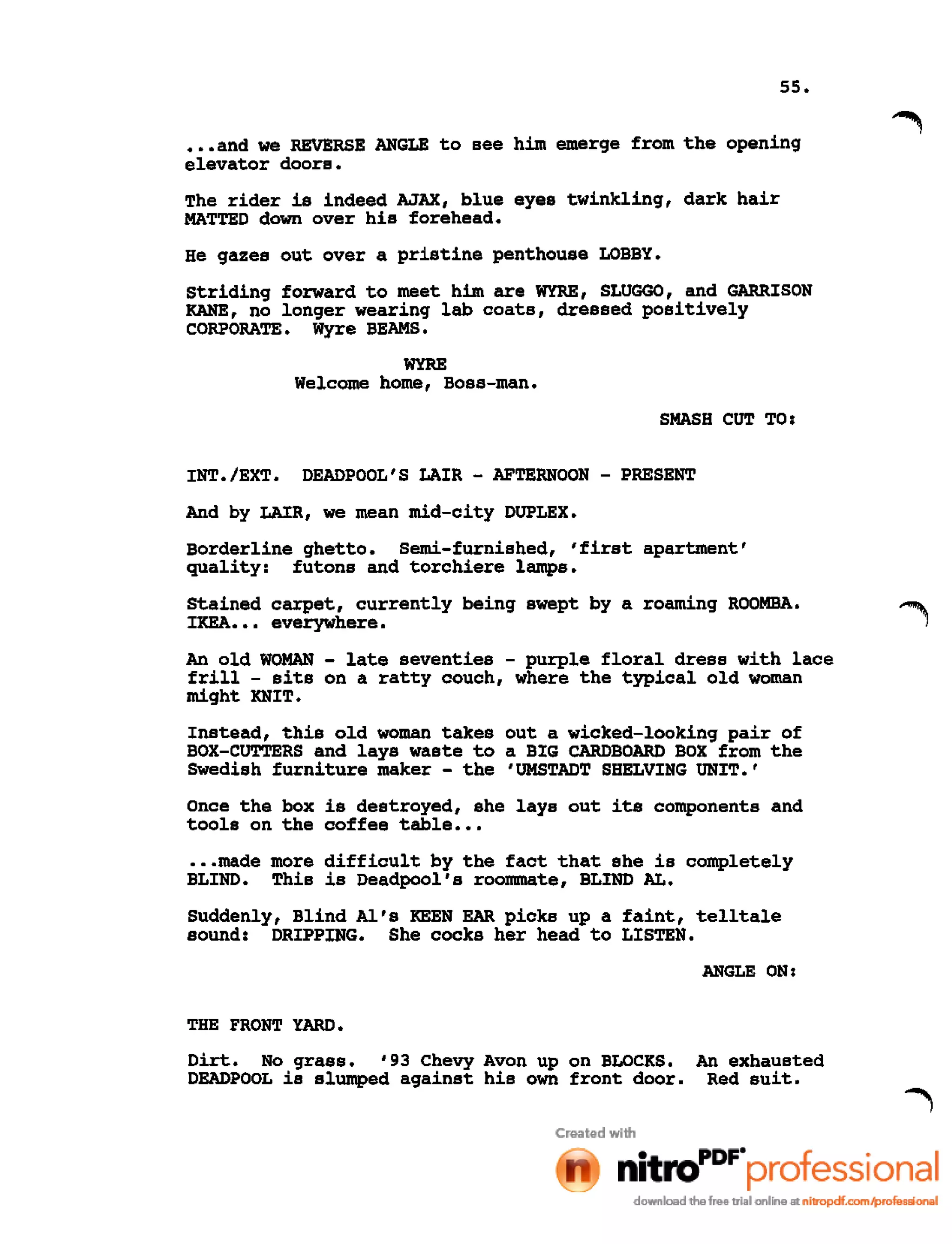55 •
•••and we REVERSE ANGLE to see him emerge from the opening
elevator doors.
The rider is indeed AJAX, blue eyes twinkling, dark hair
MATTED down over his forehead.
He gazes out over a pristine penthouse LOBBY.
Striding forward to meet him are WYRE, SLUGGO, and GARRISON
KANE, no longer wearing lab coats, dressed positively
CORPORATE. Wyre BEAMS.
WYRE
Welcome home, Boss-man.
SMASH CUT TO:
INT./EXT. DEADPOOL'S LAIR - AFTERNOON - PRESENT
And by LAIR, we mean mid-city DUPLEX.
Borderline ghetto. semi-furnished, 'first apartment'
quality: futons and torchiere lamps.
Stained carpet, currently being swept by a roaming ROOMBA.
IKEA ••• everywhere.
An old WOMAN - late seventies - purple floral dress with lace
frill - sits on a ratty couch, where the typical old woman
might KNIT.
Instead, this old woman takes out a wicked-looking pair of
BOX-CUTTERS and lays waste to a BIG CARDBOARD BOX from the
Swedish furniture maker - the 'UMSTADT SHELVING UNIT.'
Once the box is destroyed, she lays out its components and
tools on the coffee table •••
•••made more difficult by the fact that she is completely
BLIND. This is Deadpool's roommate, BLIND AL.
Suddenly, Blind Al's KEEN EAR picks up a faint, telltale
sound: DRIPPING. She cocks her head to LISTEN.
ANGLE ON:
THE FRONT YARD.
Dirt. No grass. '93 Chevy Avon up on BLOCKS. An exhausted
DEADPOOL is slumped against his own front door. Red suit.
 