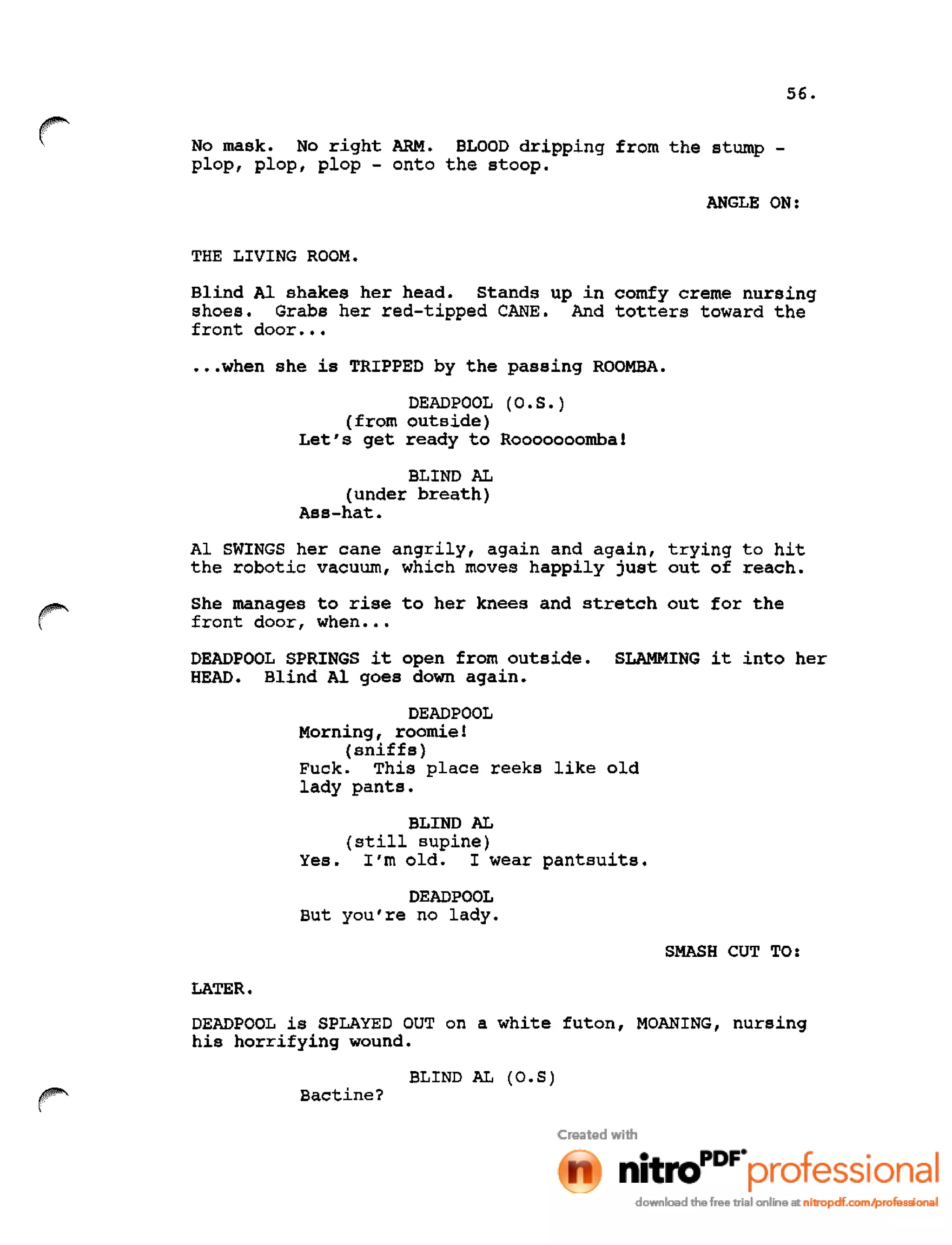 56.
r No mask. No right ARM. BLOOD dripping from the stump -
plop, plop, plop - onto the stoop.
ANGLE ON:
THE LIVING ROOM.
Blind Al shakes her head. Stands up in comfy creme nursing
shoes. Grabs her red-tipped CANE. And totters toward the
front door •••
•••when she is TRIPPED by the passing ROOMBA.
DEADPOOL (O.S.)
(from outside)
Let's get ready to Rooooooomba!
BLIND AL
(under breath)
Ass-hat.
Al SWINGS her cane angrily, again and again, trying to hit
the robotic vacuum, which moves happily just out of reach.
She manages to rise to her knees and stretch out for the
front door, when •••
DEADPOOL SPRINGS it open from outside. SLAMMING it into her
HEAD. Blind Al goes down again.
DEADPOOL
Morning, roomie!
(sniffs)
Fuck. This place reeks like old
lady pants.
BLIND AL
(still supine)
Yes. I'm old. I wear pantsuits.
DEADPOOL
But you're no lady.
SMASH CUT TO:
LATER.
DEADPOOL is SPLAYED OUT on a white futon, MOANING, nursing
his horrifying wound.
BLIND AL (O.S)
Bactine?
 