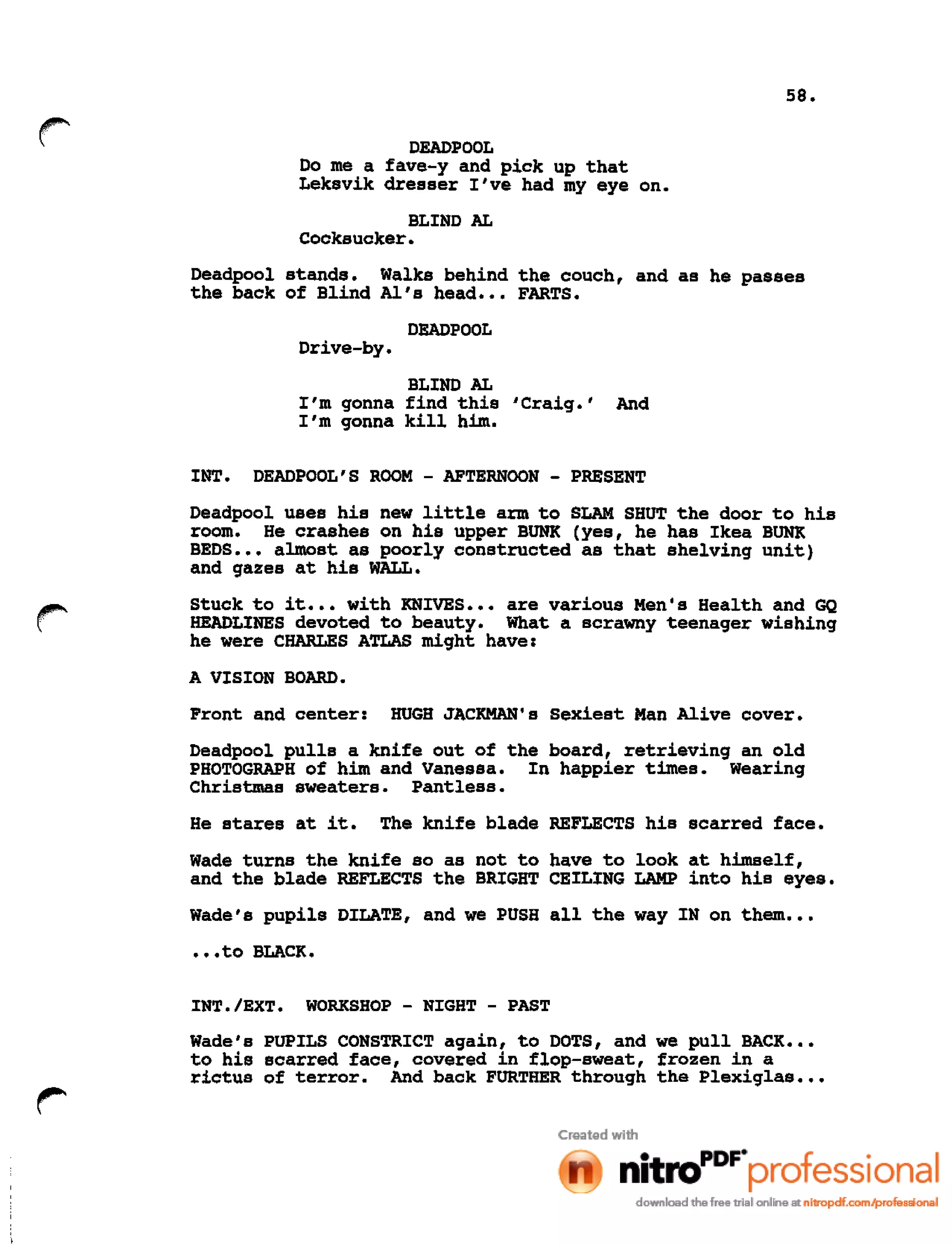 58.
r DEADPOOL
Do me a fave-y and pick up that
Leksvik dresser I've had my eye on.
BLIND AL
Cocksucker.
Deadpool stands. Walks behind the couch, and as he passes
the back of Blind AI's head ••• FARTS.
DEADPOOL
Drive-by.
BLIND AL
I'm gonna find this 'Craig.' And
I'm gonna kill him.
INT. DEADPOOL'S ROOM - AFTERNOON - PRESENT
Deadpool uses his new little arm to SLAM SHUT the door to his
room. He crashes on his upper BUNK (yes, he has Ikea BUNK
BEDS ••• almost as poorly constructed as that shelving unit)
and gazes at his WALL.
r Stuck to it ••• with KNIVES ••• are various Men's Health and GQ
HEADLINES devoted to beauty. What a scrawny teenager wishing
he were CHARLES ATLAS might have:
A VISION BOARD.
Front and center: HUGH JACKMAN's Sexiest Man Alive cover.
Deadpool pulls a knife out of the board, retrieving an old
PHOTOGRAPH of him and Vanessa. In happier times. Wearing
Christmas sweaters. Pantless.
He stares at it. The knife blade REFLECTS his scarred face.
Wade turns the knife so as not to have to look at himself,
and the blade REFLECTS the BRIGHT CEILING LAMP into his eyes.
Wade's pupils DILATE, and we PUSH all the way IN on them •••
•••to BLACK.
INT./EXT. WORKSHOP - NIGHT - PAST
Wade's PUPILS CONSTRICT again, to DOTS, and we pull BACK •••
to his scarred face, covered in flop-sweat, frozen in a
rictus of terror. And back FURTHER through the Plexiglas •••
 