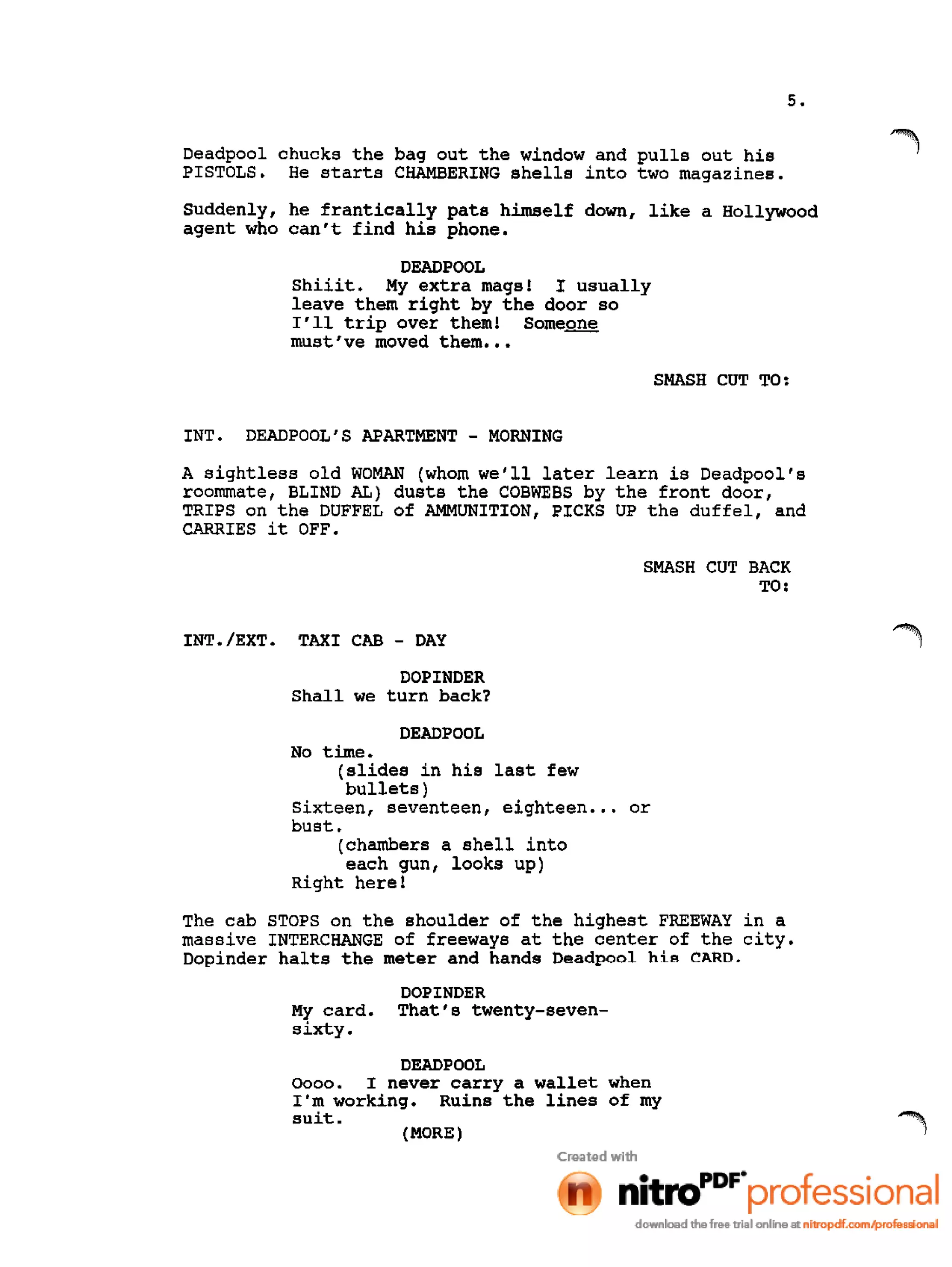 5.
Deadpool chucks the bag out the window and pulls out his
PISTOLS. He starts CHAMBERING shells into two magazines.
Suddenly, he frantically pats himself down, like a Hollywood
agent who can't find his phone.
DEAD POOL
Shiiit. My extra mags! I usually
leave them right by the door so
I'll trip over them! Some~
must've moved them •••
SMASH CUT TO:
INT. DEADPOOL' S APARTMENT - MORNING
A sightless old WOMAN (whom we'll later learn is Deadpool's
roommate, BLIND AL) dusts the COBWEBS by the front door,
TRIPS on the DUFFEL of AMMUNITION, PICKS UP the duffel, and
CARRIES it OFF.
SMASH CUT BACK
TO:
INT./EXT. TAXI CAB - DAY
DOPINDER
Shall we turn back?
DEADPOOL
No time.
(slides in his last few
bullets)
Sixteen, seventeen, eighteen ••• or
bust.
(chambers a shell into
each gun, looks up)
Right here!
The cab STOPS on the shoulder of the highest FREEWAY in a
massive INTERCHANGE of freeways at the center of the city.
Dopinder halts the meter and hands Oeadpool hi.s CARD.
My card.
sixty.
DOPINDER
That's twenty-seven-
DEADPOOL
0000. I never carry a wallet when
I'm working. Ruins the lines of my
suit.
(MORE)
 