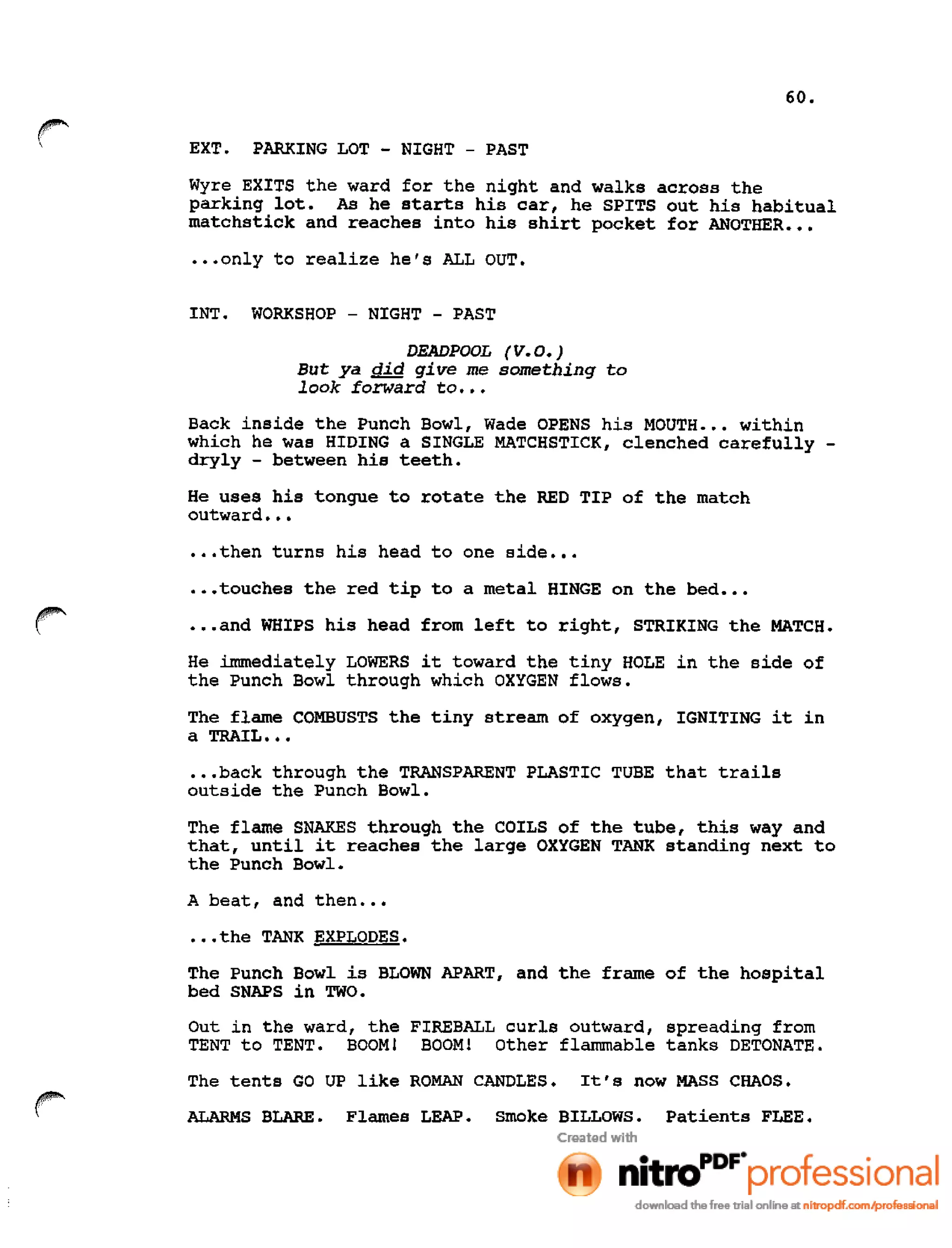 60.
EXT. PARKING LOT - NIGHT - PAST
Wyre EXITS the ward for the night and walks across the
parking lot. As he starts his car, he SPITS out his habitual
matchstick and reaches into his shirt pocket for ANOTHER •••
•••only to realize he's ALL OUT.
INT. WORKSHOP - NIGHT - PAST
DEADPOOL (V.O.)
But ya did give me something to
look forward to •••
Back inside the Punch Bowl, Wade OPENS his MOUTH ••• within
which he was HIDING a SINGLE MATCHSTICK, clenched carefully -
dryly - between his teeth.
He uses his tongue to rotate the RED TIP of the match
outward •••
•••then turns his head to one side •••
•••touches the red tip to a metal HINGE on the bed •••
•••and WHIPS his head from left to right, STRIKING the MATCH.
He immediately LOWERS it toward the tiny HOLE in the side of
the Punch Bowl through which OXYGEN flows.
The flame COMBUSTS the tiny stream of oxygen, IGNITING it in
a TRAIL •••
•••back through the TRANSPARENT PLASTIC TUBE that trails
outside the Punch Bowl.
The flame SNAKES through the COILS of the tube, this way and
that, until it reaches the large OXYGEN TANK standing next to
the Punch Bowl.
A beat, and then •••
•••the TANK EXPLODES.
The Punch Bowl is BLOWN APART, and the frame of the hospital
bed SNAPS in TWO.
Out in the ward, the FIREBALL curls outward, spreading from
TENT to TENT. BOOM! BOOM I Other flammable tanks DETONATE.
The tents GO UP like ROMAN CANDLES. It's now MASS CHAOS.
ALARMS BLARE. Flames LEAP. Smoke BILLOWS. Patients FLEE.
 