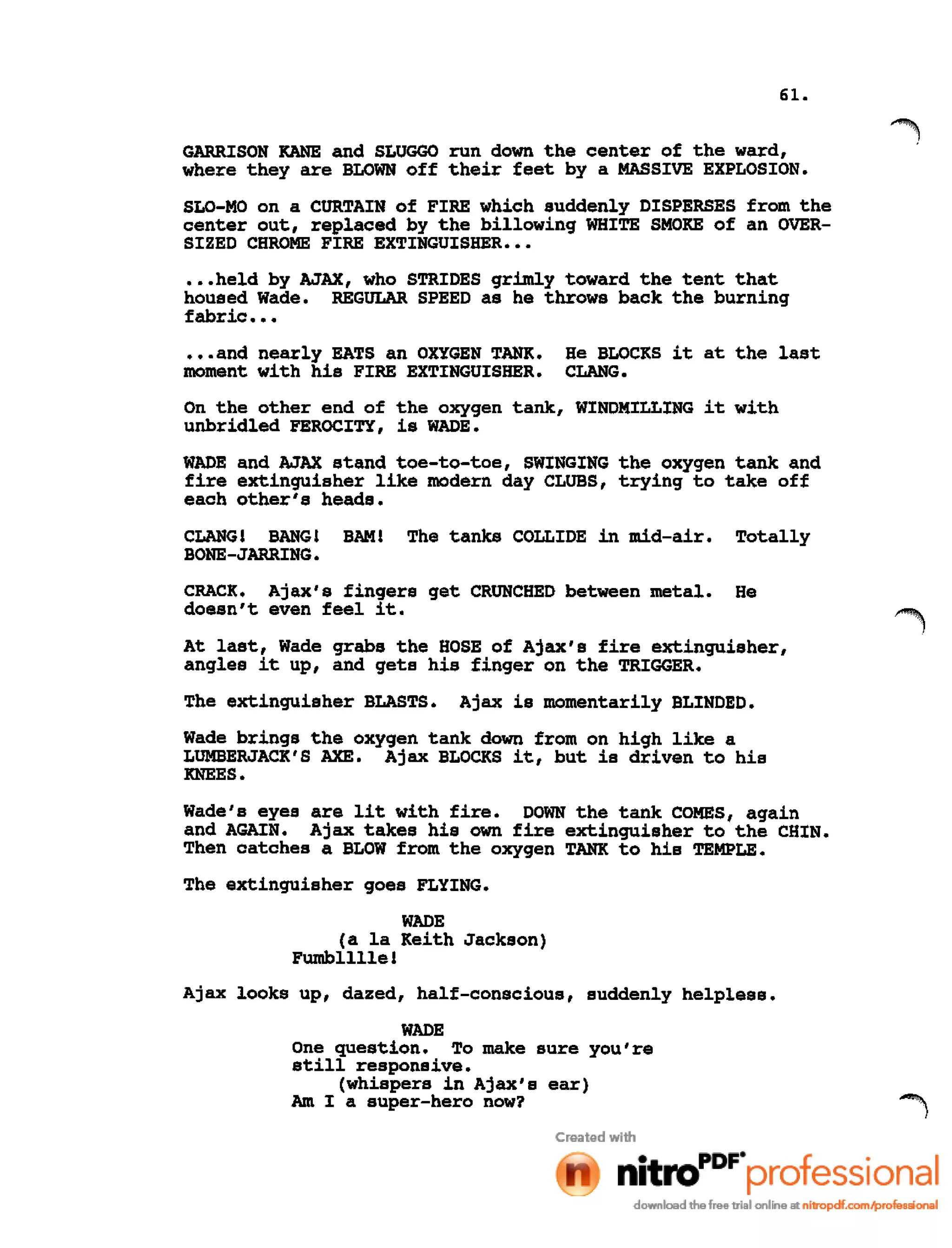 61.
GARRISON KANE and SLUGGO run down the center of the ward,
where they are BLOWN off their feet by a MASSIVE EXPLOSION.
SLO-MO on a CURTAIN of FIRE which suddenly DISPERSES from the
center out, replaced by the billowing WHITE SMOKE of an OVER-
SIZED CHROME FIRE EXTINGUISHER •••
•••held by AJAX, who STRIDES grimly toward the tent that
housed Wade. REGULAR SPEED as he throws back the burning
fabric •••
•••and nearly EATS an OXYGEN TANK. He BLOCKS it at the last
moment with his FIRE EXTINGUISHER. CLANG.
On the other end of the oxygen tank, WINDMILLING it with
unbridled FEROCITY, is WADE.
WADE and AJAX stand toe-to-toe, SWINGING the oxygen tank and
fire extinguisher like modern day CLUBS, trying to take off
each other's heads.
CLANG! BANG! BAM! The tanks COLLIDE in mid-air. Totally
BONE-JARRING.
CRACK. Ajax's fingers get CRUNCHED between metal. He
doesn't even feel it.
At last, Wade grabs the HOSE of Ajax's fire extinguisher,
angles it up, and gets his finger on the TRIGGER.
The extinguisher BLASTS. Ajax is momentarily BLINDED.
Wade brings the oxygen tank down from on high like a
LUMBERJACK'S AXE. Ajax BLOCKS it, but is driven to his
KNEES.
Wade's eyes are lit with fire. DOWN the tank COMES, again
and AGAIN. Ajax takes his own fire extinguisher to the CHIN.
Then catches a BLOW from the oxygen TANK to his TEMPLE.
The extinguisher goes FLYING.
WADE
(a la Keith Jackson)
Fumbllllel
Ajax looks up, dazed, half-conscious, suddenly helpless.
WADE
One question. To make sure you're
still responsive.
(whispers in Ajax's ear)
Am I a super-hero now?
 