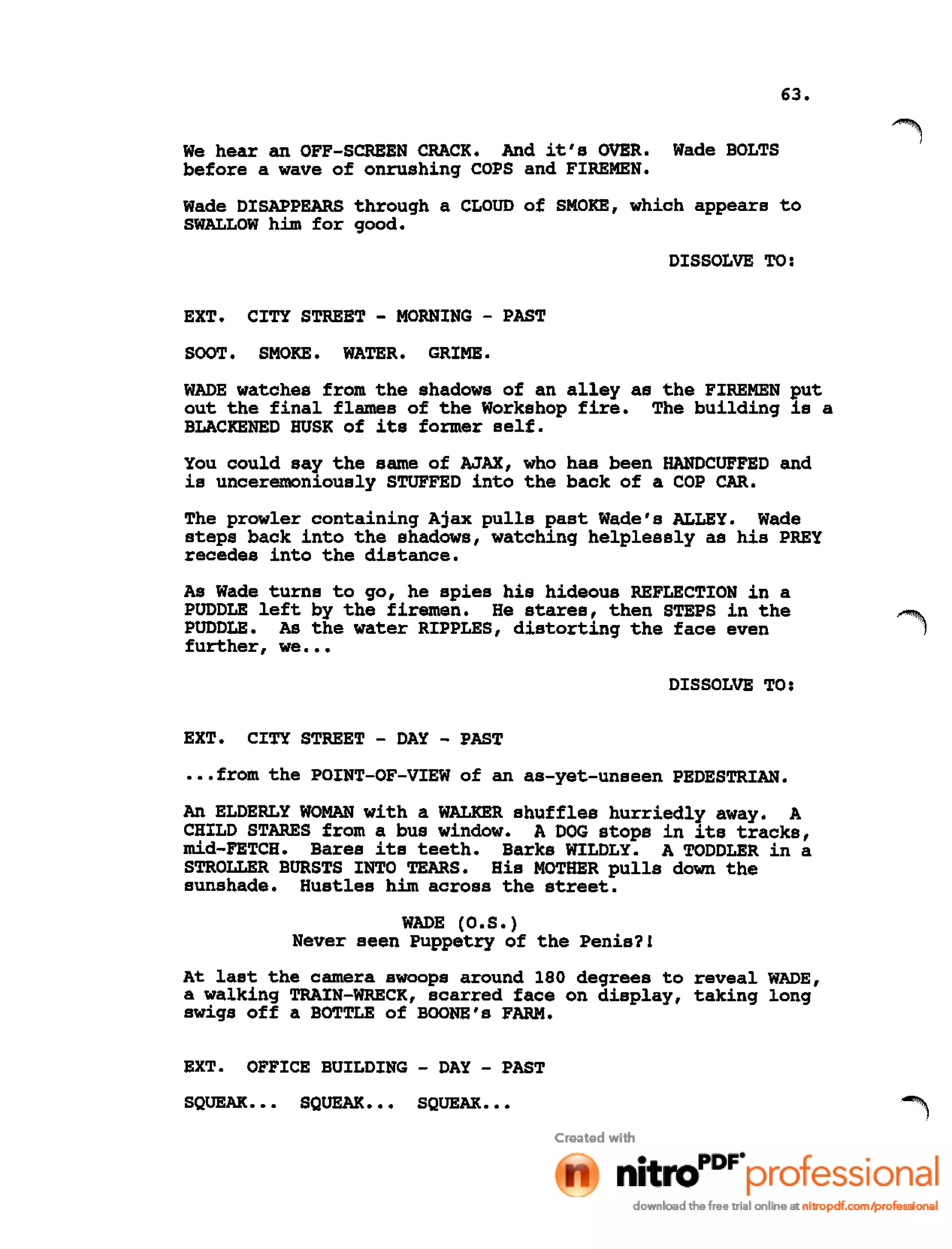 63.
We hear an OFF-SCREEN CRACK. And it's OVER. Wade BOLTS
before a wave of onrushing COPS and FIREMEN.
Wade DISAPPEARS through a CLOUD of SMOKE, which appears to
SWALLOW him for good.
DISSOLVE TO:
EXT. CITY STREET - MORNING - PAST
SOOT. SMOKE. WATER. GRIME .
WADE watches from the shadows of an alley as the FIREMEN put
out the final flames of the Workshop fire. The building is a
BLACKENED HUSK of its former self.
You could say the same of AJAX, who has been HANDCUFFED and
is unceremoniously STUFFED into the back of a COP CAR.
The prowler containing Ajax pulls past Wade's ALLEY. Wade
steps back into the shadows, watching helplessly as his PREY
recedes into the distance.
As Wade turns to go, he spies his hideous REFLECTION in a
PUDDLE left by the firemen. He stares, then STEPS in the
PUDDLE. As the water RIPPLES, distorting the face even
further, we •••
DISSOLVE TO:
EXT. CITY STREET - DAY - PAST
•••from the POINT-OF-VIEW of an as-yet-unseen PEDESTRIAN.
An ELDERLY WOMAN with a WALKER shuffles hurriedly away. A
CHILD STARES from a bus window. A DOG stops in its tracks,
mid-FETCH. Bares its teeth. Barks WILDLY. A TODDLER in a
STROLLER BURSTS INTO TEARS. His MOTHER pulls down the
sunshade. Hustles him across the street.
WADE (O.S.)
Never seen Puppetry of the Penis?!
At last the camera swoops around 180 degrees to reveal WADE,
a walking TRAIN-WRECK, scarred face on display, taking long
swigs off a BOTTLE of BOONE's FARM.
EXT. OFFICE BUILDING - DAY - PAST
SQUEAK. • • SQUEAK. • • SQUEAK •••
 