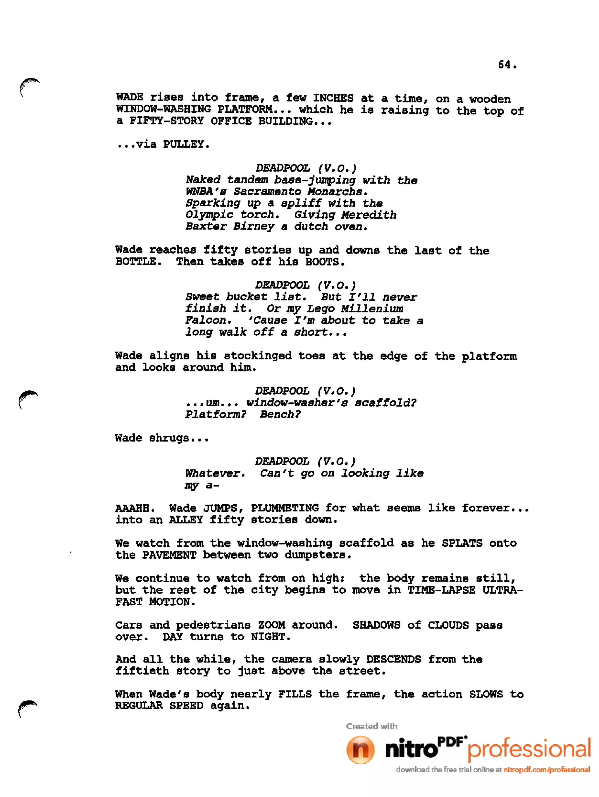 64.
r WADE rises into frame, a few INCHES at a time, on a wooden
WINDOW-WASHING PLATFORM ••• which he is raising to the top of
a FIFTY-STORY OFFICE BUILDING •••
•••via PULLEY.
DEADPOOL (V.O.)
Naked tandem base-jumping with the
WNBA's Sacramento Monarchs.
Sparking up a spliff with the
Olympic torch. Giving Meredith
Baxter Birney a dutch oven.
Wade reaches fifty stories up and downs the last of the
BOTTLE. Then takes off his BOOTS.
DEADPOOL (V.0.)
Sweet bucket list. But I'll never
finish it. Or my Lego Millenium
Falcon. 'Cause I'm about to take a
long walk off a short •••
Wade aligns his stockinged toes at the edge of the platform
and looks around him.
DEADPOOL (V.0.)
••• um ••• window-washer's scaffold?
Platform? Bench?
Wade shrugs •••
DEADPOOL (V.0.)
Whatever. Can't go on looking like
my a-
AAAHH. Wade JUMPS, PLUMMETING for what seems like forever •••
into an ALLEY fifty stories down.
We watch from the window-washing scaffold as he SPLATS onto
the PAVEMENT between two dumpsters.
We continue to watch from on high: the body remains still,
but the rest of the city begins to move in TIME-LAPSE ULTRA-
FAST MOTION.
Cars and pedestrians ZOOM around. SHADOWS of CLOUDS pass
over. DAY turns to NIGHT.
And all the while, the camera slowly DESCENDS from the
fiftieth story to just above the street.
When Wade's body nearly FILLS the frame, the action SLOWS to
REGULAR SPEED again.
 