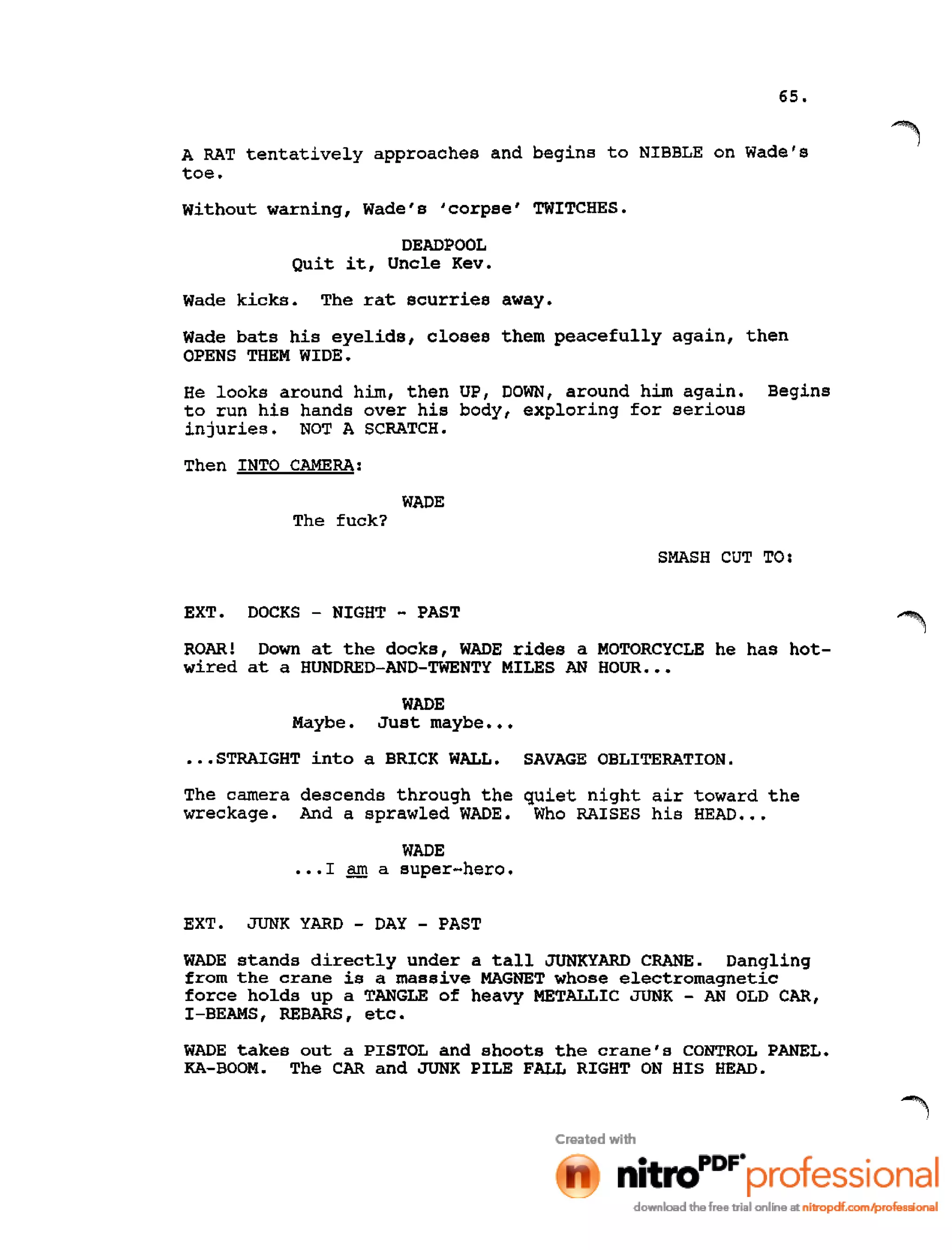 65.
A RAT tentatively approaches and begins to NIBBLE on Wade's
toe.
without warning, Wade's 'corpse' TWITCHES.
DEADPOOL
Quit it, Uncle Kev.
Wade kicks. The rat scurries away.
Wade bats his eyelids, closes them peacefully again, then
OPENS THEM WIDE.
He looks around him, then UP, DOWN, around him again. Begins
to run his hands over his body, exploring for serious
injuries. NOT A SCRATCH.
Then INTO CAMERA:
WADE
The fuck?
SMASH CUT TO:
EXT. DOCKS - NIGHT - PAST
ROAR! Down at the docks, WADE rides a MOTORCYCLE he has hot-
wired at a HUNDRED-AND-TWENTY MILES AN HOUR •••
WADE
Maybe. Just maybe •••
•••STRAIGHT into a BRICK WALL. SAVAGE OBLITERATION.
The camera descends through the quiet night air toward the
wreckage. And a sprawled WADE. Who RAISES his HEAD •••
WADE
•••1 am a super-hero.
EXT. JUNK YARD - DAY - PAST
WADE stands directly under a tall JUNKYARD CRANE. Dangling
from the crane is a massive MAGNET whose electromagnetic
force holds up a TANGLE of heavy METALLIC JUNK - AN OLD CAR,
I-BEAMS, REBARS, etc.
WADE takes out a PISTOL and shoots the crane's CONTROL PANEL.
KA-BOOM. The CAR and JUNK PILE FALL RIGHT ON HIS HEAD.
 