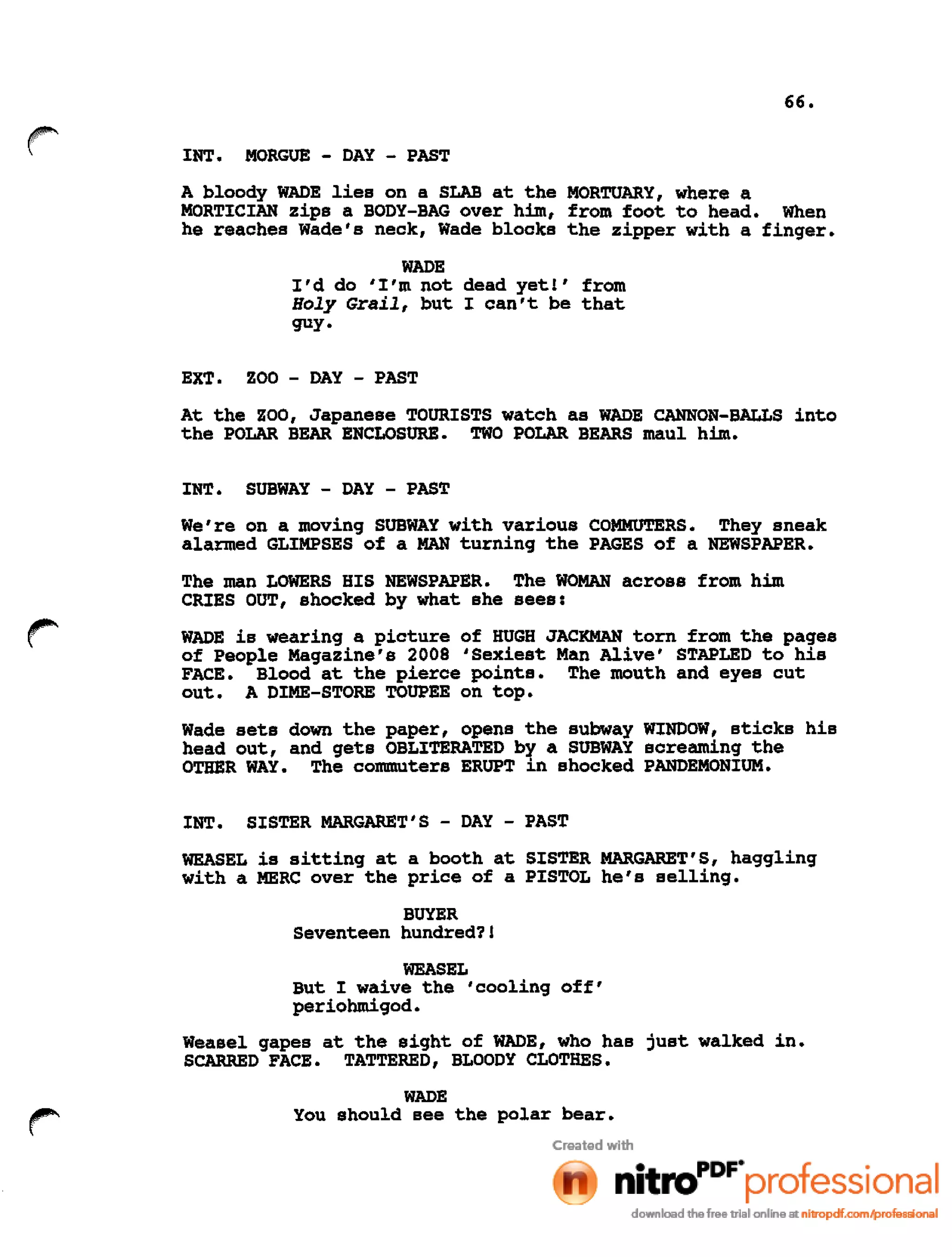 66.
INT. MORGUE - DAY - PAST
A bloody WADE lies on a SLAB at the MORTUARY, where a
MORTICIAN zips a BODY-BAG over him, from foot to head. When
he reaches Wade's neck, Wade blocks the zipper with a finger.
WADE
I'd do 'I'm not dead yet!' from
Holy Grail, but I can't be that
guy.
EXT. ZOO - DAY - PAST
At the ZOO, Japanese TOURISTS watch as WADE CANNON-BALLS into
the POLAR BEAR ENCLOSURE. TWO POLAR BEARS maul him.
INT. SUBWAY - DAY - PAST
We're on a moving SUBWAY with various COMMUTERS. They sneak
alarmed GLIMPSES of a MAN turning the PAGES of a NEWSPAPER.
The man LOWERS HIS NEWSPAPER. The WOMAN across from him
CRIES OUT, shocked by what she sees:
WADE is wearing a picture of HUGH JACKMAN torn from the pages
of People Magazine's 2008 'Sexiest Man Alive' STAPLED to his
FACE. Blood at the pierce points. The mouth and eyes cut
out. A DIME-STORE TOUPEE on top.
Wade sets down the paper, opens the subway WINDOW, sticks his
head out, and gets OBLITERATED by a SUBWAY screaming the
OTHER WAY. The commuters ERUPT in shocked PANDEMONIUM.
INT. SISTER MARGARET'S - DAY - PAST
WEASEL is sitting at a booth at SISTER MARGARET'S, haggling
with a MERC over the price of a PISTOL he's selling.
BUYER
Seventeen hundred?!
WEASEL
But I waive the 'cooling off'
periohmigod.
Weasel gapes at the sight of WADE, who has just walked in.
SCARRED FACE. TATTERED, BLOODY CLOTHES.
WADE
You should see the polar bear.
 