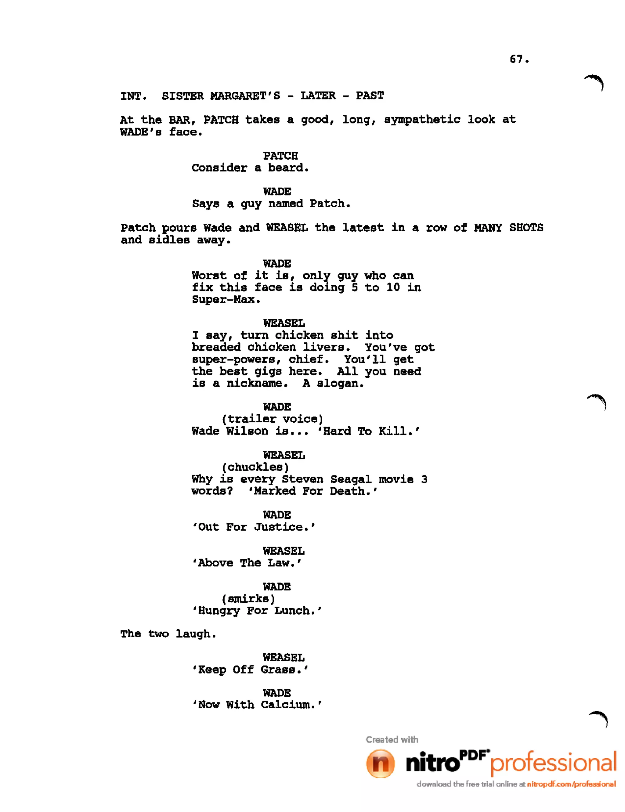 67.
INT. SISTER MARGARET'S - LATER - PAST
At the BAR, PATCH takes a good, long, sympathetic look at
WADE's face.
PATCH
consider a beard.
WADE
Says a guy named Patch.
Patch pours Wade and WEASEL the latest in a row of MANY SHOTS
and sidles away.
WADE
Worst of it is, only guy who can
fix this face is doing 5 to 10 in
Super-Max.
WEASEL
I say, turn chicken shit into
breaded chicken livers. You've got
super-powers, chief. You'll get
the best gigs here. All you need
is a nickname. A slogan.
WADE
(trailer voice)
Wade Wilson is ••• 'Hard To Kill.'
WEASEL
(chuckles)
Why is every Steven Seagal movie 3
words? 'Marked For Death.'
WADE
'Out For Justice.'
WEASEL
,Above The Law.'
WADE
(smirks)
'Hungry For Lunch.'
The two laugh.
WEASEL
'Keep Off Grass.'
WADE
'Now With Calcium.'
 