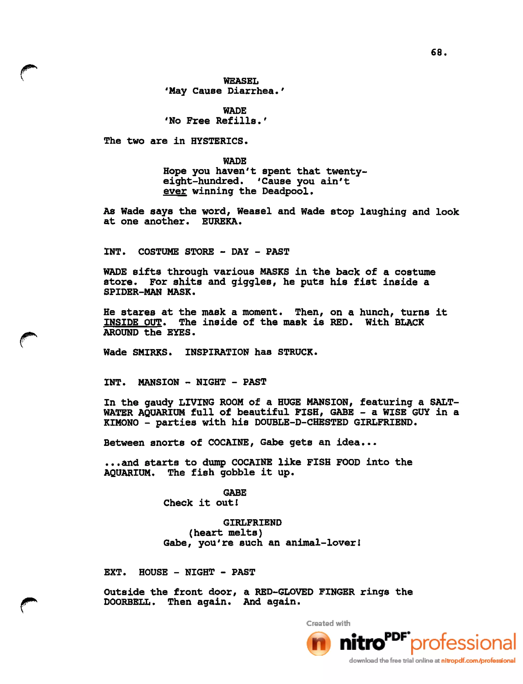 68.
WEASEL
'May Cause Diarrhea.'
WADE
'No Free Refills.'
The two are in HYSTERICS.
WADE
Hope you haven't spent that twenty-
eight-hundred. 'Cause you ain't
~ winning the Deadpool.
As Wade says the word, Weasel and Wade stop laughing and look
at one another. EUREKA.
INT. COSTUME STORE - DAY - PAST
WADE sifts through various MASKS in the back of a costume
store. For shits and giggles, he puts his fist inside a
SPIDER-MAN MASK.
r
He stares at the mask a moment. Then, on a hunch, turns it
INSIDE OUT. The inside of the mask is RED. With BLACK
AROUND the EYES.
Wade SMIRKS. INSPIRATION has STRUCK.
INT. MANSION - NIGHT - PAST
In the gaudy LIVING ROOM of a HUGE MANSION, featuring a SALT-
WATER AQUARIUM full of beautiful FISH, GABE - a WISE GUY in a
KIMONO - parties with his DOUBLE-D-CHESTED GIRLFRIEND.
Between snorts of COCAINE, Gabe gets an idea •••
•••and starts to dump COCAINE like FISH FOOD into the
AQUARIUM. The fish gobble it up.
GABE
Check it out!
GIRLFRIEND
(heart melts)
Gabe, you're such an animal-lover!
EXT. HOUSE - NIGHT - PAST
Outside the front door, a RED-GLOVED FINGER rings the
DOORBELL. Then again. And again.
 