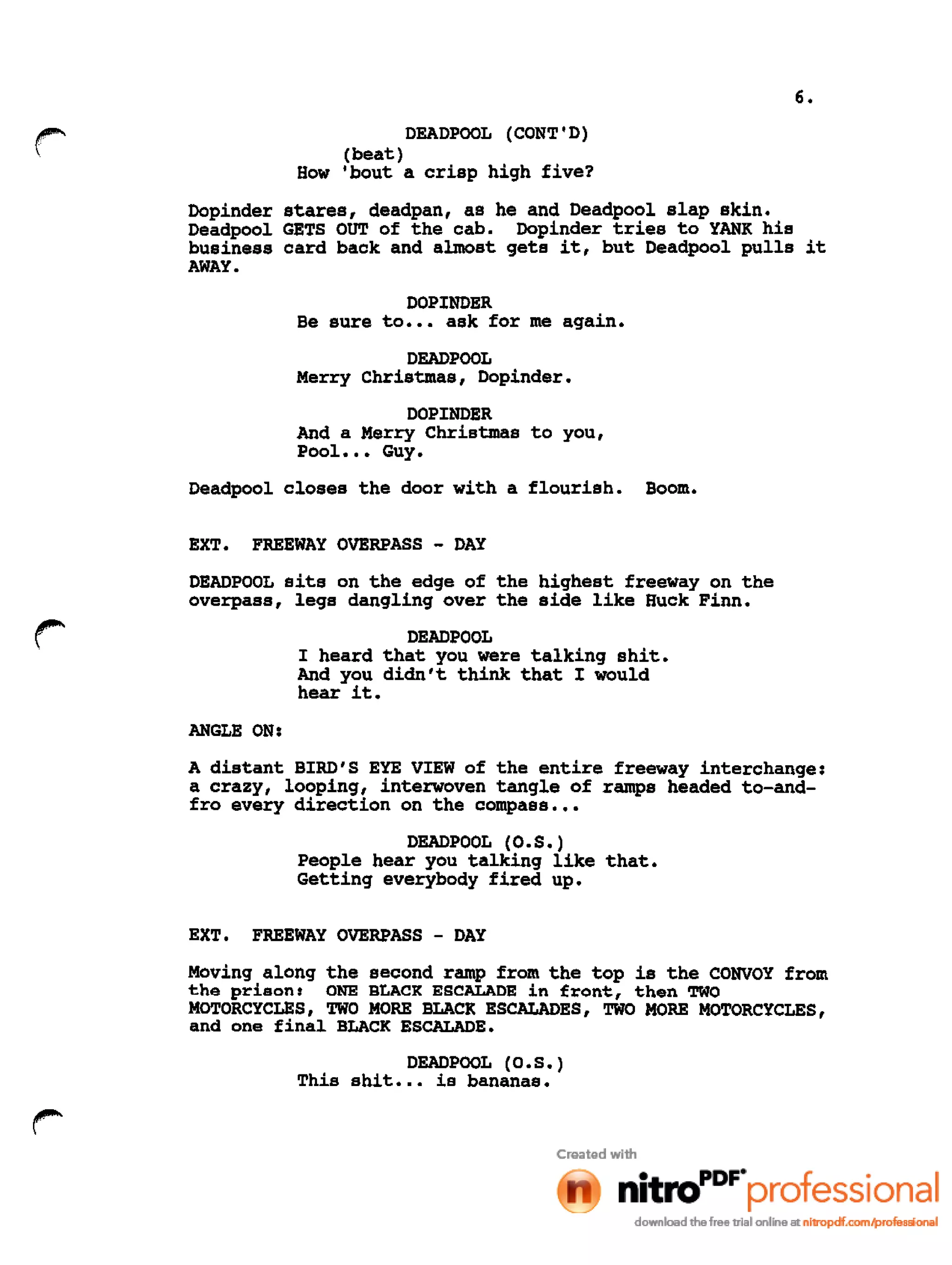 6.
r DEADPOOL (CONT'D)
(beat)
How 'bout a crisp high five?
Dopinder
Deadpool
business
AWAY.
stares, deadpan, as he and Deadpool slap skin.
GETS OUT of the cab. Dopinder tries to YANK his
card back and almost gets it, but Deadpool pulls it
DOPINDER
Be sure to ••• ask for me again.
DEADPOOL
Merry Christmas, Dopinder.
DOPINDER
And a Merry Christmas to you,
PooL •• Guy.
Deadpool closes the door with a flourish. Boom.
EXT. FREEWAY OVERPASS - DAY
DEADPOOL sits on the edge of the highest freeway on the
overpass, legs dangling over the side like Huck Finn.
DEADPOOL
I heard that you were talking shit.
And you didn't think that I would
hear it.
ANGLE ON:
A distant BIRO'S EYE VIEW of the entire freeway interchange:
a crazy, looping, interwoven tangle of ramps headed to-and-
fro every direction on the compass •••
DEADPOOL (O.S.)
People hear you talking like that.
Getting everybody fired up.
EXT. FREEWAY OVERPASS - DAY
Moving along the second ramp from the top is the CONVOY from
the prison: ONE BLACK ESCALADE in front, then TWO
MOTORCYCLES, TWO MORE BLACK ESCALADES, TWO MORE MOTORCYCLES,
and one final BLACK ESCALADE.
DEADPOOL (O.S.)
This shit ••• is bananas.
 
