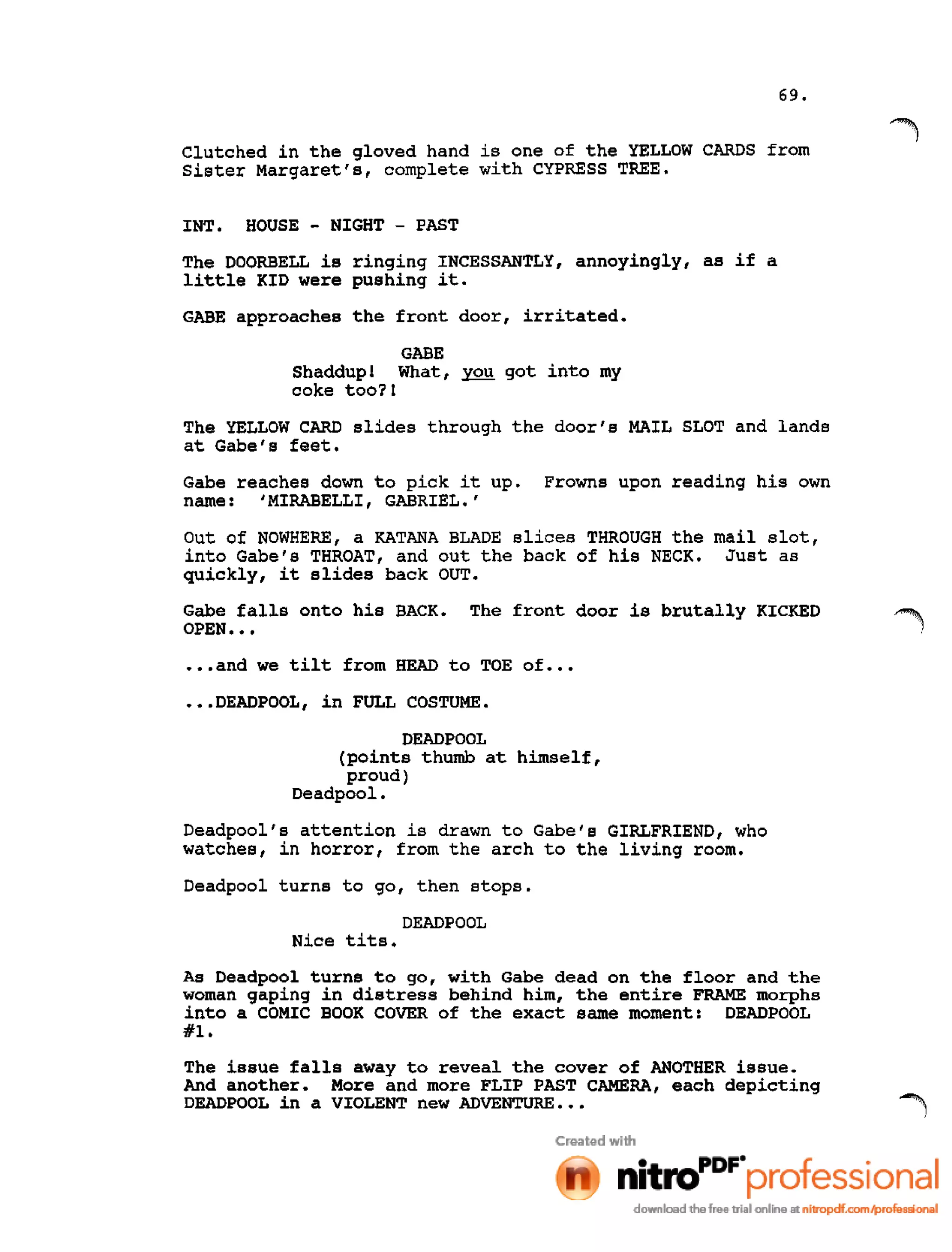 69.
Clutched in the gloved hand is one of the YELLOW CARDS from
Sister Margaret's, complete with CYPRESS TREE.
INT. HOUSE - NIGHT - PAST
The DOORBELL is ringing INCESSANTLY, annoyingly, as if a
little KID were pushing it.
GABE approaches the front door, irritated.
GABE
Shaddup! What, you got into my
coke too?1
The YELLOW CARD slides through the door's MAIL SLOT and lands
at Gabe's feet.
Gabe reaches down to pick it up. Frowns upon reading his own
name: I MIRABELLI, GABRIEL.'
Out of NOWHERE, a KATANA BLADE slices THROUGH the mail slot,
into Gabe's THROAT, and out the back of his NECK. Just as
quickly, it slides back OUT.
Gabe falls onto his BACK. The front door is brutally KICKED
OPEN •••
•••and we tilt from HEAD to TOE of •••
•••DEADPOOL, in FULL COSTUME.
DEADPOOL
(points thumb at himself,
proud)
Deadpool.
Deadpool's attention is drawn to Gabe's GIRLFRIEND, who
watches, in horror, from the arch to the living room.
Deadpool turns to go, then stops.
DEADPOOL
Nice tits.
As Deadpool turns to go, with Gabe dead on the floor and the
woman gaping in distress behind him, the entire FRAME morphs
into a COMIC BOOK COVER of the exact same moment: DEADPOOL
#1.
The issue falls away to reveal the cover of ANOTHER issue.
And another. More and more FLIP PAST CAMERA, each depicting
DEADPOOL in a VIOLENT new ADVENTURE. •• 1
 