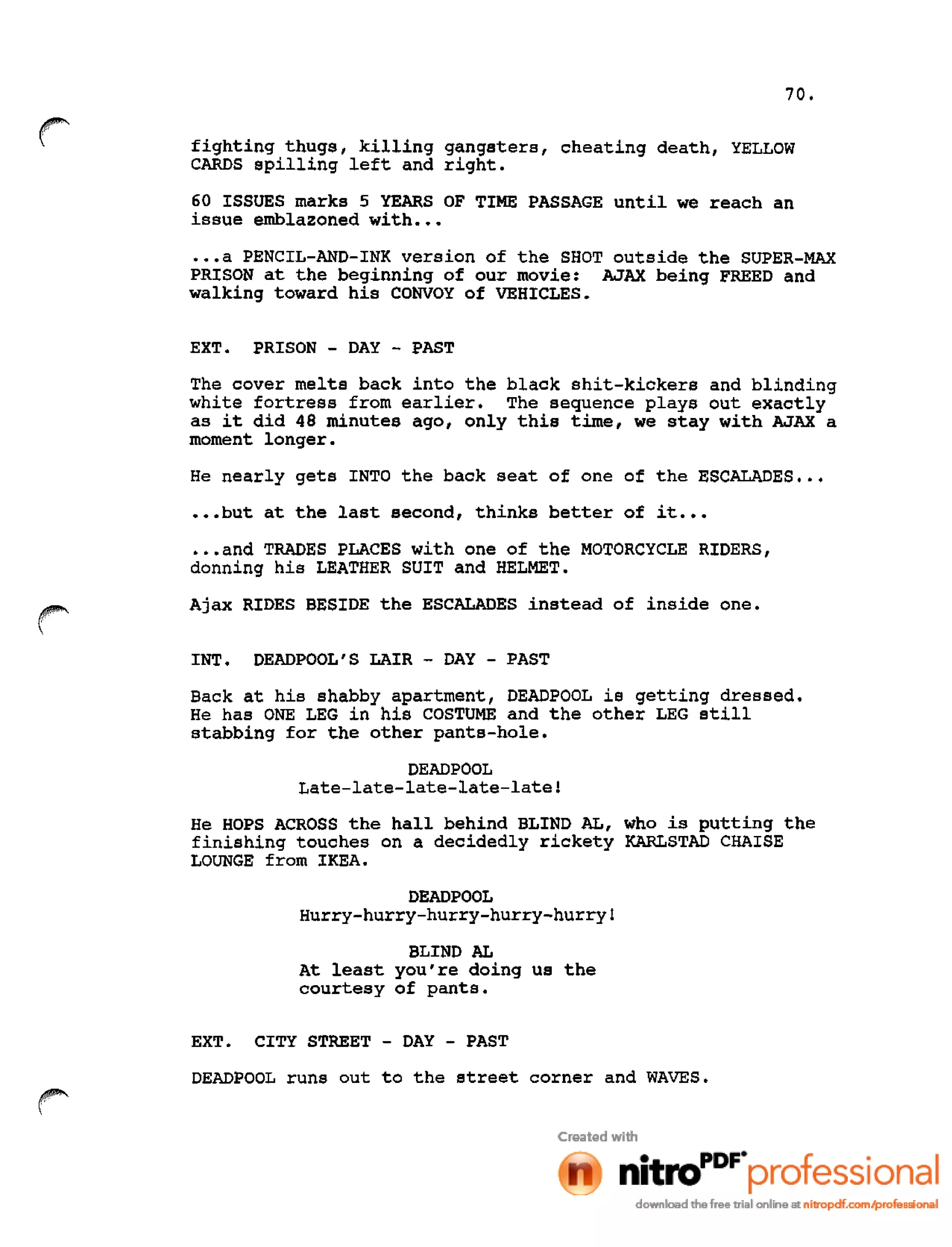 70.
fighting thugs, killing gangsters, cheating death, YELLOW
CARDS spilling left and right.
60 ISSUES marks 5 YEARS OF TIME PASSAGE until we reach an
issue emblazoned with •••
•••a PENCIL-AND-INK version of the SHOT outside the SUPER-MAX
PRISON at the beginning of our movie: AJAX being FREED and
walking toward his CONVOY of VEHICLES.
EXT. PRISON - DAY - PAST
The cover melts back into the black shit-kickers and blinding
white fortress from earlier. The sequence plays out exactly
as it did 48 minutes ago, only this time, we stay with AJAX a
moment longer.
He nearly gets INTO the back seat of one of the ESCALADES •••
•••but at the last second, thinks better of it •••
•••and TRADES PLACES with one of the MOTORCYCLE RIDERS,
donning his LEATHER SUIT and HELMET.
Ajax RIDES BESIDE the ESCALADES instead of inside one.
INT. DEADPOOL'S LAIR - DAY - PAST
Back at his shabby apartment, DEADPOOL is getting dressed.
He has ONE LEG in his COSTUME and the other LEG still
stabbing for the other pants-hole.
DEAD POOL
Late-late-late-late-latel
He HOPS ACROSS the hall behind BLIND AL, who is putting the
finishing touches on a decidedly rickety KARLSTAD CHAISE
LOUNGE from IKEA.
DEAD POOL
Hurry-hurry-hurry-hurry-hurry!
BLIND AL
At least you're doing us the
courtesy of pants.
EXT. CITY STREET - DAY - PAST
DEADPOOL runs out to the street corner and WAVES.
r
 