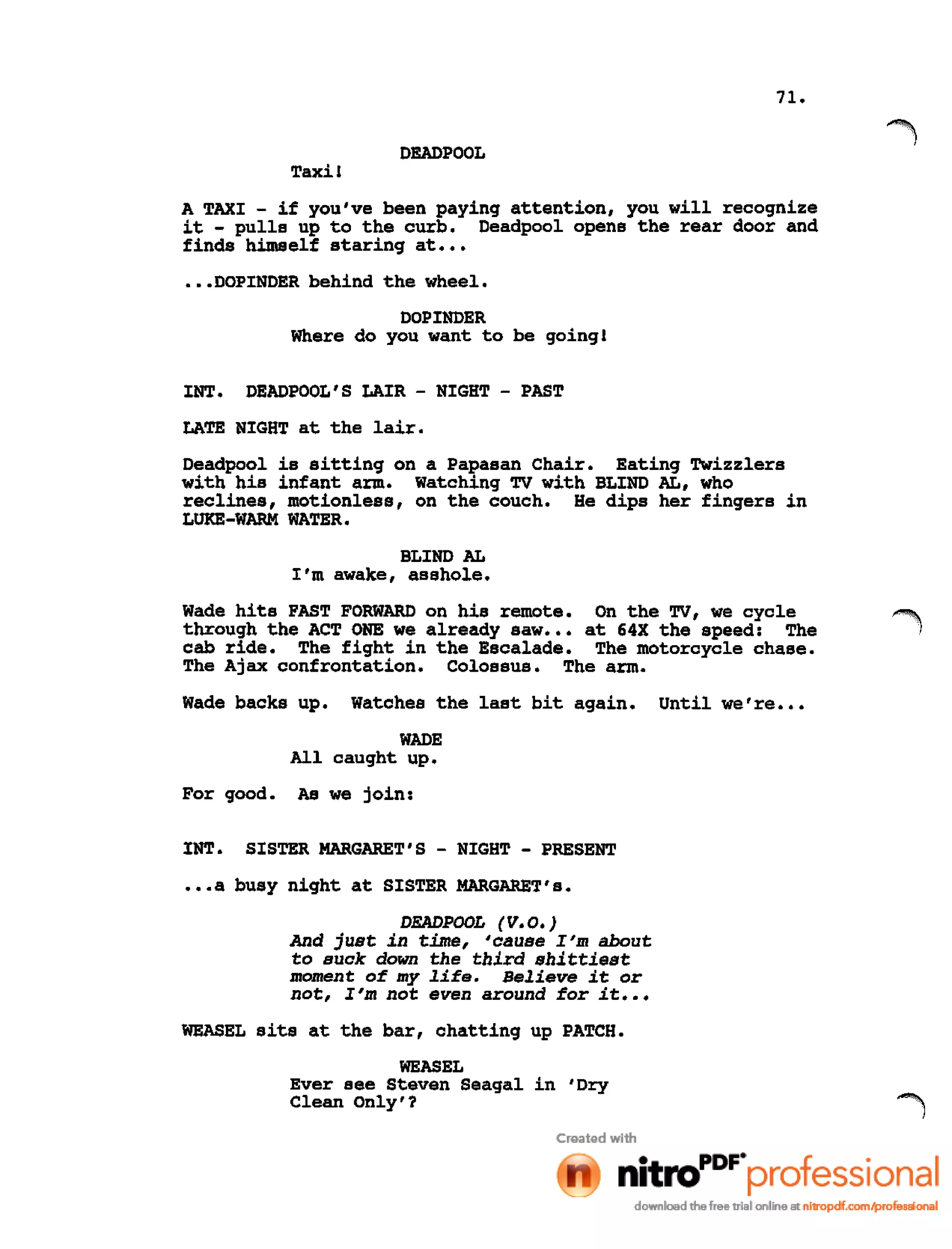 71.
DEADPOOL
Taxi!
A TAXI - if you've been paying attention, you will recognize
it - pulls up to the curb. Deadpool opens the rear door and
finds himself staring at •••
•••DOPINDER behind the wheel.
DOPINDER
Where do you want to be going!
INT. DEADPOOL'S LAIR - NIGHT - PAST
LATE NIGHT at the lair.
Deadpool is sitting on a Papasan Chair. Eating Twizzlers
with his infant arm. watching TV with BLIND AL, who
reclines, motionless, on the couch. He dips her fingers in
LUKE-WARM WATER.
BLIND AL
I'm awake, asshole.
Wade hits FAST FORWARD on his remote. On the TV, we cycle
through the ACT ONE we already saw ••• at 64X the speed: The
cab ride. The fight in the Escalade. The motorcycle chase.
The Ajax confrontation. colossus. The arm.
Wade backs up. Watches the last bit again. Until we're •••
WADE
All caught up.
For good. As we join:
INT. SISTER MARGARET'S - NIGHT - PRESENT
•••a busy night at SISTER MARGARET's.
DEADPOOL (V.O.)
And just in time, 'cause I'm about
to suck down the third shittiest
moment of my life. Believe it or
not, I'm not even around for it •••
WEASEL sits at the bar, chatting up PATCH.
WEASEL
Ever see Steven Seagal in 'Dry
Clean Only'?
 