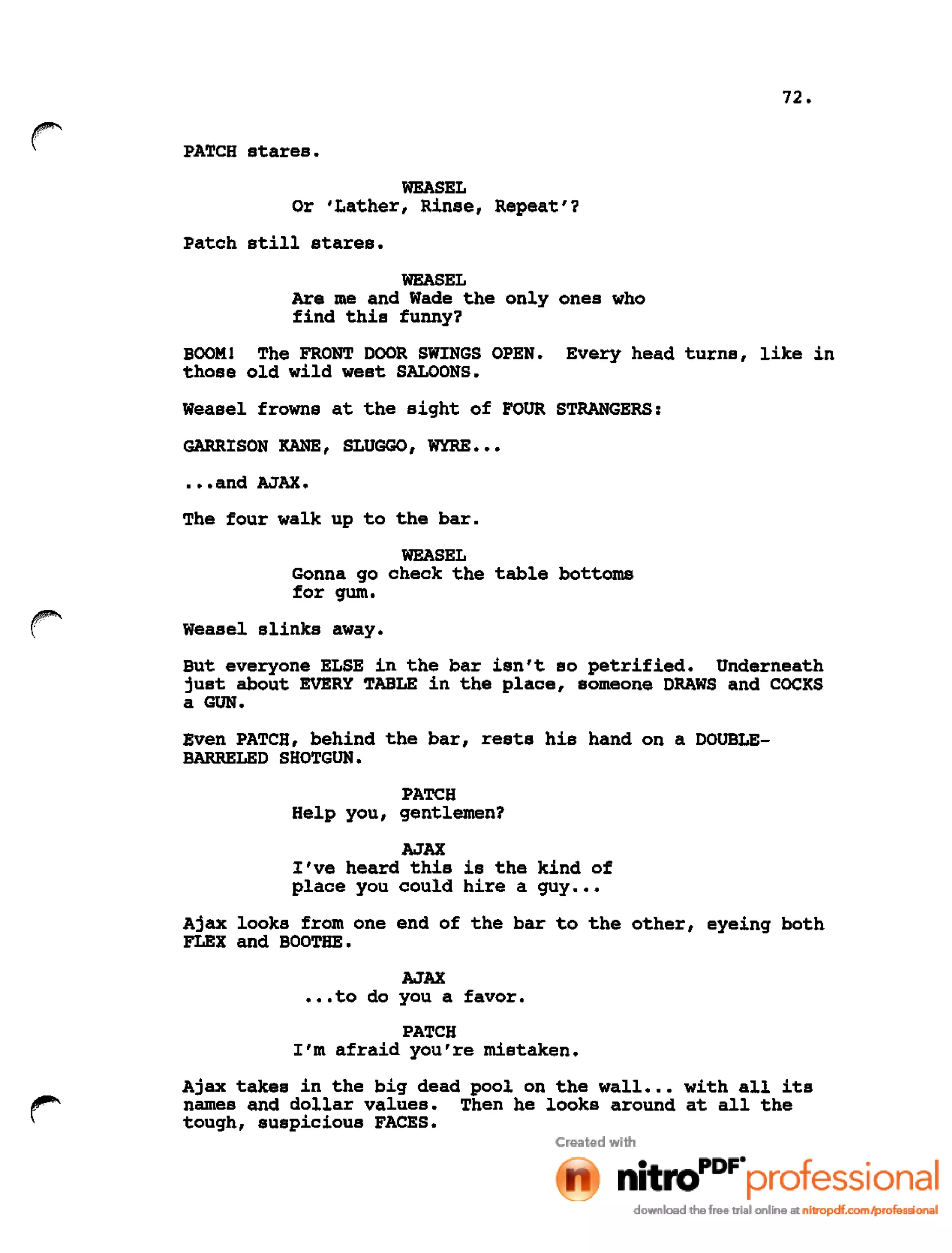 72.
PATCH stares.
WEASEL
Or 'Lather, Rinse, Repeat'?
Patch still stares.
WEASEL
Are me and Wade the only ones who
find this funny?
BOOM! The FRONT DOOR SWINGS OPEN. Every head turns, like in
those old wild west SALOONS.
Weasel frowns at the sight of FOUR STRANGERS:
GARRISON KANE, SLUGGO, WYRE •••
•••and AJAX.
The four walk up to the bar.
WEASEL
Gonna go check the table bottoms
for gum.
Weasel slinks away.
But everyone ELSE in the bar isn't so petrified. Underneath
just about EVERY TABLE in the place, someone DRAWS and COCKS
a GUN.
Even PATCH, behind the bar, rests his hand on a DOUBLE-
BARRELED SHOTGUN.
PATCH
Help you, gentlemen?
AJAX
I've heard this is the kind of
place you could hire a guy •••
Ajax looks from one end of the bar to the other, eyeing both
FLEX and BOOTHE.
AJAX
•••to do you a favor.
PATCH
I'm afraid you're mistaken.
Ajax takes in the big dead pool on the wall •.• with all its
names and dollar values. Then he looks around at all the
tough, suspicious FACES.
 